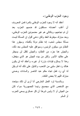 ‫ﻭﺠﻭﺩ ﺍﻟﺤﺯﺏ ﺍﻟﻭﻁﻨﻲ:-‬
‫ﺃﻋﺘﻘﺩ ﺃﻨﻪ ﻻ ﻭﺠﻭﺩ ﻟﻠﺤﺯﺏ ﺍﻟﻭﻁﻨﻲ ﺒﺎﻟﻤﺭﺓ ﻓﻤﻥ ﺍﻟﻤﻌﺭﻭﻑ‬
‫ﺃﻥ ﺃﻏﻠﺏ ﺃﻋﻀﺎﺌﻪ ﻤﺴﺘﻘﻠﻭﻥ ﻗﺩ ﻀﻤﻬﻡ ﺍﻟﺤﺯﺏ ﺒﻌﺩ‬
‫ﺃﻥ ﺘﻡ ﻨﺠﺎﺤﻬﻡ، ﻭﺒﺎﻟﺘﺎﻟﻲ ﻫﻡ ﻏﻴﺭ ﻤﻀﻤﻭﻨﻴﻥ ﻟﻠﺤﺯﺏ ﺍﻟﻭﻁﻨﻲ،‬
‫ﻭﺒﻌﺩ ﻤﺒﺎﺭﻙ ﺴﻴﻨﻔﺭﻁ ﺍﻟﻌﻘﺩ ﻭﻟﻜﻥ ﺩﻋﻨﻲ ﺃﻗﻭل ﺇﻥ ﺍﻟﻤﺴﺄﻟﺔ ﻟﻴﺴﺕ‬
‫ﻤﺴﺄﻟﺔ ﻤﺠﻠﺱ ﺸﻌﺏ، ﺇﻨﻪ ﻨﻅﺎﻡ ﺩﻭﻟﺔ ﺒﺄﻜﻤﻠﻪ، ﻭﺴﻴﻘﺭﺭ ﻫﺫﺍ‬
‫ﺍﻟﻨﻅﺎﻡ ﻤﻥ ﺴﻴﻜﻭﻥ ﺍﻟﺭﺌﻴﺱ، ﻭﺴﻴﻭﺍﻓﻕ ﻋﻠﻴﻪ ﺍﻟﻤﺠﻠﺱ ﺒﻌﺩ ﺫﻟﻙ،‬
                                           ‫‪‬‬
‫ﻭﺍﻟﺠﻴﺵ ﻫﻨﺎ ﺠﺯﺀ ﻤﻥ ﺍﻟﻨﻅﺎﻡ، ﻭﺍﻟﺠﻴﺵ ﻜﻜل ﻟﻥ ﻴﺴﻴﻁﺭ‬
‫ﻋﻠﻰ ﻤﻘﺎﻟﻴﺩ ﺍﻷﻤﻭﺭ ﻭﻟﻜﻥ ﻤﻥ ﺒﻴﺩﻩ ﺍﻟﺠﻴﺵ ﻫﻭ ﺍﻟﺫﻱ ﺴﻴﻔﻌل،‬
                          ‫‪‬‬
‫ﻭﻫﺫﺍ ﻻ ﻴﺴﺘﻠﺯﻡ ﻗﻴﺎﺩﺍﺕ ﺒﺎﺭﺯﺓ ﺃﻭ ﻏﻴﺭﻩ، ﻭﺃﻋﺘﻘﺩ ﺃﻨﻪ ﻟﻥ ﻴﻜﻭﻥ‬
‫ﻫﻨﺎﻙ ﺭﺩ ﻓﻌل ﺴﻠﺒﻲ ﻤﻥ ﺍﻟﺸﻌﺏ، ﻭﺍﻟﺩﻟﻴل ﻋﻠﻰ ﺫﻟﻙ ﺃﻨﻪ ﻟﻡ ﻴﻜﻥ‬
‫ﻟﻪ ﺃﻱ ﺭﺩ ﻓﻌل ﺘﺠﺎﻩ ﺤﻜﻡ ﻋﺒﺩ ﺍﻟﻨﺎﺼﺭ ﻭﺍﻟﺴﺎﺩﺍﺕ ﻭﺤﺴﻨﻲ‬
                            ‫ﻤﺒﺎﺭﻙ ﺍﻟﻠﻬﻡ ﺇﻻ ﺒﻌﺽ ﺍﻟﻨﻜﺕ.‬
‫ﻭﺒﺎﻟﻨﺴﺒﺔ ﻟﺭﺩ ﺍﻟﻔﻌل ﺍﻟﺨﺎﺭﺠﻲ ﺃﻨﺎ ﺃﺭﻯ ﺃﻥ ﺫﻟﻙ ﺴﻴﺘﺤﺩﺩ‬
‫ﻤﻊ ﺍﻟﺸﺨﺹ ﺍﻟﺫﻱ ﺴﻴﺼﺒﺢ ﺭﺌﻴ ‪‬ﺎ ﻟﻠﺠﻤﻬﻭﺭﻴﺔ ﺴﻭﺍﺀ ﻜﺎﻥ‬
                    ‫ﺴ‬
‫ﻤﻥ ﺍﻟﺠﻴﺵ ﺃﻭ ﻻ ﻭﻟﻴﺱ ﺸﺭﻁﺎ ﺃﻥ ﻜل ﻋﺴﻜﺭﻱ ﻴﺴﻌﻰ ﻟﻠﺤﺭﺏ‬
                        ‫ﹰ‬
                                              ‫ﺃﻭ ﺍﻟﺴﻠﻡ.‬


                    ‫- ٩٤٢ -‬
 