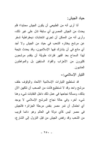 ‫ﺤﻴﺎﺩ ﺍﻟﺠﻴﺵ:‬
‫ﺃﻨﺎ ﺃﺭﻯ ﺃﻨﻪ ﻤﻥ ﺍﻟﻁﺒﻴﻌﻲ ﺃﻥ ﻴﻜﻭﻥ ﺍﻟﺠﻴﺵ ﻤﺤﺎﻴﺩﺍ؛ ﻓﻠﻡ‬
      ‫‪‬‬
‫ﻴﺤﺩﺙ ﻤﻥ ﺍﻟﺠﻴﺵ ﺍﻟﻤﺼﺭﻱ ﺃﻱ ﺴﺎﺒﻘﺔ ﺘﺩل ﻋﻠﻰ ﻏﻴﺭ ﺫﻟﻙ،‬
‫ﻭﺃﺭﻯ ﺃﻨﻪ ﻤﻥ ﺍﻟﻤﻤﻜﻥ ﺃﻥ ﺘﺠﺭﻱ ﺍﻨﺘﺨﺎﺒﺎﺕ ﺩﻴﻤﻘﺭﺍﻁﻴﺔ ﺘﺴﻔﺭ‬
‫ﻋﻥ ﻤﺭﺸﺢ ﻴﺨﺘﺎﺭﻩ ﺍﻟﺸﻌﺏ ﻓﻲ ﺤﻴﺎﺩ ﻤﻥ ﺍﻟﺠﻴﺵ ﻭﻻ ﺃﺠﺩ‬
‫ﺃﻱ ﻤﺎﻨﻊ ﻓﻲ ﺃﻥ ﻴﺸﺎﺭﻙ ﻓﻴﻬﺎ ﺍﻹﺴﻼﻤﻴﻭﻥ، ﻭﻗﺩ ﻴﺤﺩﺙ ﻨﺘﻴﺠﺔ‬
‫ﻟﻬﺫﺍ ﺍﻟﺴﻤﺎﺡ ﺒﻌﺩ ﺍﻟﻘﻬﺭ ﻓﺘﺭﺍﺕ ﻁﻭﻴﻠﺔ ﺃﻥ ﻴﺘﻘﺩﻡ ﻤﺭﺸﺤﻭﻥ‬
‫ﻜﺜﻴﺭﻭﻥ ﻤﻥ ﺍﻷﺤﺯﺍﺏ ﻭﺍﻟﻘﻭﺍﺩ ﺍﻟﺴﺎﺒﻘﻴﻥ ﺒل ﻭﺍﻟﻤﻭﺍﻁﻨﻭﻥ‬
                                             ‫ﺍﻟﻌﺎﺩﻴﻭﻥ.‬

                                   ‫ﺍﻟﺘﻴﺎﺭ ﺍﻹﺴﻼﻤﻲ:-‬
‫ﻗﺩ ﺘﺴﺘﻁﻴﻊ ﺍﻟﺘﻴﺎﺭﺍﺕ ﺍﻹﺴﻼﻤﻴﺔ ﺍﻻﺘﺤﺎﺩ ﻭﺍﻟﻭﻗﻭﻑ ﺨﻠﻑ‬
‫ﻤﺭﺸﺢ ﻭﺍﺤﺩ ﻭﻗﺩ ﻻ ﺘﺴﺘﻁﻴﻊ ﻓﺄﻨﺕ ﻤﻥ ﺍﻟﺼﻌﺏ ﺃﻥ ﺘﺘﻜﻬﻥ ﺍﻵﻥ‬
‫ﺒﺫﻟﻙ، ﻭﻤﺴﺄﻟﺔ ﻨﺠﺎﺤﻬﺎ ﻓﻲ ﻋﻤل ﺫﻟﻙ ﺩﺍﺨل ﺍﻟﻨﻘﺎﺒﺎﺕ ﺸﻲﺀ ﻭﻫﻨﺎ‬
‫ﺸﻲﺀ ﺁﺨﺭ، ﻭﻓﻲ ﺤﺎﻟﺔ ﻨﺠﺎﺡ ﺍﻟﻤﺭﺸﺢ ﺍﻹﺴﻼﻤﻲ ﻻ ﻴﻭﺠﺩ‬
‫ﺃﻱ ﺍﺤﺘﻤﺎل ﺃﻥ ﺘﻤﺭ ﻤﺼﺭ ﺒﻨﻔﺱ ﻤﺭﺤﻠﺔ ﺍﻟﺠﺯﺍﺌﺭ؛ ﻓﺎﻟﺠﻴﺵ‬
‫ﻓﻲ ﻤﺼﺭ ﻟﻴﺱ ﻜﺄﻱ ﺩﻭﻟﺔ ﻓﻲ ﺍﻟﻌﺎﻟﻡ ﻭﻫﻭ ﺩﺍﺌﻤﺎ ﻗﺭﻴﺏ‬
      ‫‪‬‬
‫ﻤﻥ ﺍﻟﺸﻌﺏ ﻭﻗﺩ ﺭﻓﺽ ﺍﻟﺠﻴﺵ ﻤﻥ ﻗﺒل ﺍﻟﻨﺯﻭل ﺇﻟﻰ ﺍﻟﺸﺎﺭﻉ،‬



                   ‫- ٠٥٢ -‬
 