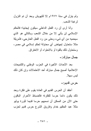 ‫ﻭﻟﻡ ﻴﻨﺯل ﻓﻲ ﺴﻨﺔ ٧٧٩١ﻡ ﺇﻻ ﻟﻠﺘﻬﻭﻴﺵ ﻭﺒﻌﺩ ﺃﻥ ﺘﻡ ﺍﻟﻨﺯﻭل‬
                                         ‫ﻟﺭﻏﺒﺔ ﺍﻟﺸﻌﺏ.‬
‫ﻭﺃﻨﺎ ﺃﺭﻯ ﺃﻥ ﺭﺩ ﺍﻟﻔﻌل ﺍﻟﺩﺍﺨﻠﻲ ﺴﻴﻜﻭﻥ ﺇﻴﺠﺎﺒﻴﺎ؛ ﻓﺎﻟﺤﻜﻡ‬
         ‫‪‬‬
‫ﺍﻹﺴﻼﻤﻲ ﻟﻥ ﻴﺄﺘﻲ ﺇﻻ ﻤﻥ ﺨﻼل ﺍﻟﺸﻌﺏ ﻭﺒﺎﻟﺘﺎﻟﻲ ﻫﻭ ﺍﻟﺫﻱ‬
‫ﺴﻴﺤﻤﻴﻪ ﻤﻥ ﺃﻱ ﺸﻲﺀ ﻭﺤﺘﻰ ﻤﻥ ﺭﺩ ﺍﻟﻔﻌل ﺍﻟﺨﺎﺭﺠﻲ، ﻓﺄﻤﺭﻴﻜﺎ‬
‫ﻤﺜﻼ ﺴﺘﺤﺎﻭل ﺇﺠﻬﺎﺽ ﺃﻱ ﻤﺤﺎﻭﻟﺔ ﻟﺤﻜﻡ ﺇﺴﻼﻤﻲ ﻓﻲ ﻤﺼﺭ،‬
                                          ‫ﹰ‬
            ‫ﻭﺴﺘﺤﺎﻭل ﺫﻟﻙ ﺒﺎﻟﻘﻭﺓ ﺃﻭ ﺒﺎﻻﺤﺘﻭﺍﺀ ﺃﻭ ﺍﻻﺨﺘﺭﺍﻕ.‬

                                       ‫ﺠﻤﺎل ﻤﺒﺎﺭﻙ:-‬
‫ﺒﻌﺩ ﺍﻷﺤﺩﺍﺙ ﺍﻷﺨﻴﺭﺓ ﻓﻲ ﺍﻟﺤﺯﺏ ﺍﻟﻭﻁﻨﻲ ﻭﺍﻟﺘﻠﻤﻴﺤﺎﺕ‬
‫ﺍﻹﻋﻼﻤﻴﺔ ﺃﺼﺒﺢ ﺠﻤﺎل ﻤﺒﺎﺭﻙ ﺃﺤﺩ ﺍﻻﺤﺘﻤﺎﻻﺕ ﻭﺇﻥ ﻜﺎﻥ ﺫﻟﻙ‬
                                            ‫ﻟﻴﺱ ﺴﻬﻼ.‬
                                             ‫ﹰ‬

                                        ‫ﺤﺭﺱ ﻗﺩﻴﻡ:-‬
‫ﺃﻋﺘﻘﺩ ﺃﻥ ﺍﻟﺤﺭﺱ ﺍﻟﻘﺩﻴﻡ ﻓﻲ ﺍﻟﻌﺎﺩﺓ ﻴﻘﻭﻡ ﻋﻠﻰ ﻓﻜﺭﺓ ﻭﺒﻌﺩ‬
‫ﺫﻟﻙ ﻴﻜﻭﻥ ﺩﺍﺌﻤﺎ ﺤﺭﺴﺎ ﻟﻠﻔﻜﺭﺓ؛ ﻓﺎﻟﻀﺒﺎﻁ ﺍﻷﺤﺭﺍﺭ ﺍﻟﺒﺎﻗﻭﻥ‬
                                ‫‪‬‬    ‫‪‬‬
‫ﺤﺘﻰ ﺍﻵﻥ ﻤﻥ ﺍﻟﻤﻤﻜﻥ ﺃﻥ ﻨﺴﻤﻴﻬﻡ ﺤﺭﺴﺎ ﻗﺩﻴﻤﺎ ﻟﺜﻭﺭﺓ ﻴﻭﻟﻴﻭ‬
             ‫‪‬‬     ‫‪‬‬
‫ﻤﺜﻼ ﻋﺒﺩ ﺍﻟﺤﻜﻴﻡ ﺨﺩﺍﻡ ﻭﻓﺎﺭﻭﻕ ﺍﻟﺸﺭﻉ ﺤﺭﺱ ﻗﺩﻴﻡ ﻟﺤﺯﺏ‬
                                           ‫ﹰ‬



                    ‫- ١٥٢ -‬
 