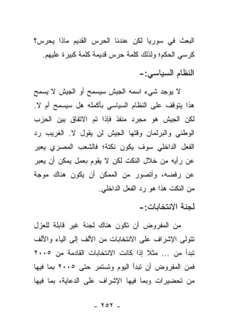 ‫ﺍﻟﺒﻌﺙ ﻓﻲ ﺴﻭﺭﻴﺎ ﻟﻜﻥ ﻋﻨﺩﻨﺎ ﺍﻟﺤﺭﺱ ﺍﻟﻘﺩﻴﻡ ﻤﺎﺫﺍ ﻴﺤﺭﺱ؟‬
  ‫ﻜﺭﺴﻲ ﺍﻟﺤﻜﻡ؛ ﻭﻟﺫﻟﻙ ﻜﻠﻤﺔ ﺤﺭﺱ ﻗﺩﻴﻤﺔ ﻜﻠﻤﺔ ﻜﺒﻴﺭﺓ ﻋﻠﻴﻬﻡ.‬

                                 ‫ﺍﻟﻨﻅﺎﻡ ﺍﻟﺴﻴﺎﺴﻲ:-‬
‫ﻻ ﻴﻭﺠﺩ ﺸﻲﺀ ﺍﺴﻤﻪ ﺍﻟﺠﻴﺵ ﺴﻴﺴﻤﺢ ﺃﻭ ﺍﻟﺠﻴﺵ ﻻ ﻴﺴﻤﺢ‬
‫ﻫﺫﺍ ﻴﺘﻭﻗﻑ ﻋﻠﻰ ﺍﻟﻨﻅﺎﻡ ﺍﻟﺴﻴﺎﺴﻲ ﺒﺄﻜﻤﻠﻪ ﻫل ﺴﻴﺴﻤﺢ ﺃﻡ ﻻ.‬
‫ﻟﻜﻥ ﺍﻟﺠﻴﺵ ﻫﻭ ﻤﺠﺭﺩ ﻤﻨﻔﺫ ﻓﺈﺫﺍ ﺘﻡ ﺍﻻﺘﻔﺎﻕ ﺒﻴﻥ ﺍﻟﺤﺯﺏ‬
‫ﺍﻟﻭﻁﻨﻲ ﻭﺍﻟﺒﺭﻟﻤﺎﻥ ﻭﻗﺘﻬﺎ ﺍﻟﺠﻴﺵ ﻟﻥ ﻴﻘﻭل ﻻ. ﺍﻟﻐﺭﻴﺏ ﺭﺩ‬
‫ﺍﻟﻔﻌل ﺍﻟﺩﺍﺨﻠﻲ ﺴﻭﻑ ﻴﻜﻭﻥ ﻨﻜﺘﺔ؛ ﻓﺎﻟﺸﻌﺏ ﺍﻟﻤﺼﺭﻱ ﻴﻌﺒﺭ‬
‫ﻋﻥ ﺭﺃﻴﻪ ﻤﻥ ﺨﻼل ﺍﻟﻨﻜﺕ ﻟﻜﻥ ﻻ ﻴﻘﻭﻡ ﺒﻌﻤل ﻴﻤﻜﻥ ﺃﻥ ﻴﻌﺒﺭ‬
‫ﻋﻥ ﺭﻓﻀﻪ، ﻭﺃﺘﺼﻭﺭ ﻤﻥ ﺍﻟﻤﻤﻜﻥ ﺃﻥ ﻴﻜﻭﻥ ﻫﻨﺎﻙ ﻤﻭﺠﺔ‬
                    ‫ﻤﻥ ﺍﻟﻨﻜﺕ ﻫﺫﺍ ﻫﻭ ﺭﺩ ﺍﻟﻔﻌل ﺍﻟﺩﺍﺨﻠﻲ.‬

                                 ‫ﻟﺠﻨﺔ ﺍﻻﻨﺘﺨﺎﺒﺎﺕ:-‬
‫ﻤﻥ ﺍﻟﻤﻔﺭﻭﺽ ﺃﻥ ﺘﻜﻭﻥ ﻫﻨﺎﻙ ﻟﺠﻨﺔ ﻏﻴﺭ ﻗﺎﺒﻠﺔ ﻟﻠﻌﺯل‬
‫ﺘﺘﻭﻟﻰ ﺍﻹﺸﺭﺍﻑ ﻋﻠﻰ ﺍﻻﻨﺘﺨﺎﺒﺎﺕ ﻤﻥ ﺍﻷﻟﻑ ﺇﻟﻰ ﺍﻟﻴﺎﺀ ﻭﺍﻷﻟﻑ‬
‫ﺘﺒﺩﺃ ﻤﻥ ... ﻤﺜﻼ ﺇﺫﺍ ﻜﺎﻨﺕ ﺍﻻﻨﺘﺨﺎﺒﺎﺕ ﺍﻟﻘﺎﺩﻤﺔ ﻤﻥ ٥٠٠٢‬
                                   ‫ﹰ‬
‫ﻓﻤﻥ ﺍﻟﻤﻔﺭﻭﺽ ﺃﻥ ﺘﺒﺩﺃ ﺍﻟﻴﻭﻡ ﻭﺘﺴﺘﻤﺭ ﺤﺘﻰ ٥٠٠٢ ﺒﻤﺎ ﻓﻴﻬﺎ‬
‫ﻤﻥ ﺘﺤﻀﻴﺭﺍﺕ ﻭﺒﻤﺎ ﻓﻴﻬﺎ ﺍﻹﺸﺭﺍﻑ ﻋﻠﻰ ﺍﻟﺩﻋﺎﻴﺔ، ﺒﻤﺎ ﻓﻴﻬﺎ‬


                  ‫- ٢٥٢ -‬
 