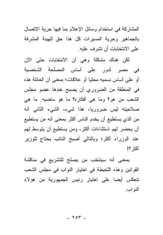 ‫ﺍﻟﻤﺸﺎﺭﻜﺔ ﻓﻲ ﺍﺴﺘﺨﺩﺍﻡ ﻭﺴﺎﺌل ﺍﻹﻋﻼﻡ ﺒﻤﺎ ﻓﻴﻬﺎ ﺤﺭﻴﺔ ﺍﻻﺘﺼﺎل‬
‫ﺒﺎﻟﺠﻤﺎﻫﻴﺭ ﻭﺤﺭﻴﺔ ﺍﻟﻤﺴﻴﺭﺍﺕ ﻜل ﻫﺫﺍ ﺤﻕ ﻟﻠﻬﻴﺌﺔ ﺍﻟﻤﺸﺭﻓﺔ‬
                         ‫ﻋﻠﻰ ﺍﻻﻨﺘﺨﺎﺒﺎﺕ ﺃﻥ ﺘﺸﺭﻑ ﻋﻠﻴﻪ.‬
‫ﻟﻜﻥ ﻫﻨﺎﻙ ﻤﺸﻜﻠﺔ ﻭﻫﻲ ﺃﻥ ﺍﻻﻨﺘﺨﺎﺒﺎﺕ ﺤﺘﻰ ﺍﻵﻥ‬
‫ﺍﻟﺸﺨﺼﻴﺔ‬    ‫ﺍﻟﻤﺼﻠﺤﺔ‬    ‫ﺃﺴﺎﺱ‬     ‫ﻋﻠﻰ‬   ‫ﺘﺩﻭﺭ‬   ‫ﻤﺼﺭ‬    ‫ﻓﻲ‬
‫ﺃﻭ ﻋﻠﻰ ﺃﺴﺎﺱ ﻨﺴﻤﻴﻪ ﻤﺤﻠﻴﺎ ﺃﻭ ﻋﻼﻗﺎﺕ؛ ﺒﻤﻌﻨﻰ ﺃﻥ ﺍﻟﻌﺎﺌﻠﺔ ﻫﺫﻩ‬
                                ‫‪‬‬
‫ﻓﻲ ﺍﻟﻤﻨﻁﻘﺔ ﻤﻥ ﺍﻟﻀﺭﻭﺭﻱ ﺃﻥ ﻴﺼﺒﺢ ﻋﻨﺩﻫﺎ ﻋﻀﻭ ﻤﺠﻠﺱ‬
‫ﺍﻟﺸﻌﺏ ﻤﻥ ﻫﻭ؟ ﻭﻤﺎ ﻫﻲ ﺃﻓﻜﺎﺭﻩ؟ ﻤﺎ ﻫﻭ ﻤﺎﻀﻴﻪ. ﻤﺎ ﻫﻲ‬
                                      ‫‪‬‬
‫ﺼﻼﺤﻴﺘﻪ ﻟﻴﺱ ﻀﺭﻭﺭﻴﺎ، ﻫﺫﺍ ﺸﻲﺀ، ﺍﻟﺸﻲﺀ ﺍﻟﺜﺎﻨﻲ ﺃﻨﻪ‬
                            ‫‪‬‬
‫ﻤﻥ ﺍﻟﺫﻱ ﻴﺴﺘﻁﻴﻊ ﺃﻥ ﻴﺨﺩﻡ ﺍﻟﻨﺎﺱ ﺃﻜﺜﺭ ﺒﻤﻌﻨﻰ ﺃﻨﻪ ﻤﻥ ﻴﺴﺘﻁﻴﻊ‬
       ‫‪‬‬                                          ‫‪‬‬
‫ﺃﻥ ﻴﺤﻀﺭ ﻟﻬﻡ ﺍﺴﺘﺜﻨﺎﺀﺍﺕ ﺃﻜﺜﺭ، ﻭﻤﻥ ﻴﺴﺘﻁﻴﻊ ﺃﻥ ﻴﺘﻭﺴﻁ ﻟﻬﻡ‬
                    ‫‪‬‬
‫ﻋﻨﺩ ﺍﻟﻭﺯﺭﺍﺀ ﺃﻜﺜﺭ؛ ﻭﺒﺎﻟﺘﺎﻟﻲ ﺃﺼﺒﺢ ﺍﻟﻨﺎﺌﺏ ﻴﺤﺘﺎﺝ ﻟﻠﻭﺯﻴﺭ‬
                                                ‫ﺃﻜﺜﺭ؟!‬
‫ﺒﻤﻌﻨﻰ ﺃﻨﻪ ﺴﻴﻨﺘﺨﺏ ﻤﻥ ﻴﺼﻠﺢ ﻟﻠﺘﺸﺭﻴﻊ ﻓﻲ ﻤﻨﺎﻗﺸﺔ‬
                       ‫‪‬‬
‫ﺍﻟﻘﻭﺍﻨﻴﻥ ﻭﻫﺫﻩ ﺍﻟﻠﺨﺒﻁﺔ ﻓﻲ ﺍﺨﺘﻴﺎﺭ ﺍﻟﻨﻭﺍﺏ ﻓﻲ ﻤﺠﻠﺱ ﺍﻟﺸﻌﺏ‬
‫ﺘﻨﻌﻜﺱ ﺃﻴ ‪‬ﺎ ﻋﻠﻰ ﺍﺨﺘﻴﺎﺭ ﺭﺌﻴﺱ ﺍﻟﺠﻤﻬﻭﺭﻴﺔ ﻤﻥ ﻫﺅﻻﺀ‬
                                   ‫ﻀ‬
                                               ‫ﺍﻟﻨﻭﺍﺏ.‬



                     ‫- ٣٥٢ -‬
 