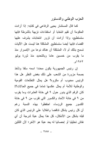 ‫ﺍﻟﺤﺯﺏ ﺍﻟﻭﻁﻨﻲ ﻭﺍﻟﺩﺴﺘﻭﺭ‬
‫ﻜﻤﺎ ﻗﺎل ﺍﻟﻤﺴﺘﺸﺎﺭ ﻴﺤﻴﻰ ﺍﻟﺭﻓﺎﻋﻲ ﻓﻲ ﻜﺘﺎﺒﻪ: ﺇﺫﺍ ﺃﺭﺍﺩﺕ‬
‫ﺍﻟﺤﻜﻭﻤﺔ ﺃﻥ ﺘﻘﻴﻡ ﺍﻨﺘﺨﺎﺒﺎ ﺃﻭ ﺍﺴﺘﻔﺘﺎﺀﺍﺕ ﻨﺯﻴﻬﺔ ﺒﺎﻟﺸﺭﻁﺔ ﻓﺈﻨﻬﺎ‬
                                  ‫‪‬‬
‫ﺴﺘﺴﺘﻁﻴﻊ، ﻭﺇﺫﺍ ﺃﺭﺍﺩﺕ ﺃﻥ ﺘﺯﻭﺭ ﺍﻨﺘﺨﺎﺒﺎﺕ ﻴﺸﺭﻑ ﻋﻠﻴﻬﺎ‬
‫ﺍﻟﻘﻀﺎﺀ ﻓﺈﻨﻬﺎ ﺃﻴ ‪‬ﺎ ﺴﺘﺴﺘﻁﻴﻊ. ﺍﻟﻤﺸﻜﻠﺔ ﻫﻨﺎ ﻟﻴﺴﺕ ﻫل ﺍﻵﻟﻴﺎﺕ‬
                                     ‫ﻀ‬
‫ﺘﺴﻤﺢ ﺒﺫﻟﻙ ﺃﻡ ﻻ، ﺍﻟﻤﺸﻜﻠﺔ ﺃﻥ ﻫﻨﺎﻙ ﻨﻭﻋﺎ ﻤﻥ ﺍﻹﺼﺭﺍﺭ ﻤﻨﺫ‬
               ‫‪‬‬
‫ﻤﺎ ﻴﻘﺭﺏ ﻤﻥ ﺨﻤﺴﻴﻥ ﻋﺎﻤﺎ ﻭﺒﺎﻟﺘﺤﺩﻴﺩ ﻤﻨﺫ ﺜﻭﺭﺓ ﻴﻭﻟﻴﻭ‬
                          ‫‪‬‬
                                                ‫٢٥٩١ﻡ.‬
‫ﺇﻥ ﺭﺌﻴﺱ ﺍﻟﺠﻤﻬﻭﺭﻴﺔ ﻴﻜﻭﻥ ﻤﺤﺩﺩﺍ ﺍﺴﻤﻪ ﺴﻠﻔﺎ ﻭﺘﺄﺨﺫ‬
       ‫ﹰ‬         ‫‪‬‬
‫ﺒﺼﻤﺔ ﻤﺯﻭﺭﺓ ﻤﻥ ﺍﻟﺸﻌﺏ ﻋﻠﻰ ﺫﻟﻙ ﺒﻐﺽ ﺍﻟﻨﻅﺭ ﻫل ﻫﺫﺍ‬
‫ﺍﻟﺭﺌﻴﺱ ﻤﺤﺒﻭﺏ ﺃﻡ ﻤﻜﺭﻭﻩ؟ ﻫل ﻴﻤﺜل ﺍﻟﺘﻁﻠﻌﺎﺕ ﺍﻟﻘﻭﻤﻴﺔ‬
‫ﻭﺍﻟﻭﻁﻨﻴﺔ ﻟﻸﻤﺔ ﺃﻡ ﻴﻤﺜل ﻋﻜﺴﻬﺎ ﺘﻤﺎﻤﺎ ﻓﻲ ﺠﻤﻴﻊ ﺍﻟﺤﺎﻻﺕ؟!‬
                  ‫‪‬‬
‫ﻜﺎﻥ ﺍﻟﺭﻗﻡ ﺍﻟﺫﻱ ﻴﺩﻭﺭ ﺤﻭل ٩ ﻓﻲ ﺨﺎﻨﺔ ﺍﻟﻌﺸﺭﺍﺕ ﻭﻤﺎ ﻴﻘﺭﺏ‬
‫ﻤﻥ ٩ ﻓﻲ ﺨﺎﻨﺔ ﺍﻵﺤﺎﺩ ﻭﺍﻟﻜﺴﻭﺭ ﺍﻟﺘﻲ ﺘﻘﺭﺏ ﻤﻥ ٩ ﻓﻲ ﺨﺎﻨﺔ‬
‫ﺍﻟﻜﺴﻭﺭ ﺠﻤﻴﻊ ﺍﻟﺭﺅﺴﺎﺀ ﺍﺤﺘﻔﻅﻭﺍ ﺒﻬﺫﻩ ﺍﻟﻨﺴﺒﺔ ﺭﻏﻡ‬
‫ﺃﻥ ﻜل ﺭﺌﻴﺱ ﻴﺸﻜل ﺘﻨﺎﻗﻀﺎ ﻭﺍﻨﻘﻼﺒﺎ ﻋﻠﻰ ﺍﻟﺭﺌﻴﺱ ﺍﻟﺫﻱ ﻜﺎﻥ‬
                     ‫‪‬‬       ‫‪‬‬
‫ﻗﺒﻠﻪ ﺒﺸﻜل ﻤﻥ ﺍﻷﺸﻜﺎل، ﻜل ﻫﺫﺍ ﻴﻤﺜل ﻋﺒﺜﺎ ﻟﺩﺭﺠﺔ ﺃﻥ ﺃﻱ‬
             ‫ﹰ‬
‫ﻨﻘﺎﺵ ﺘﺤﻠﻴﻠﻴﺎ ﺃﻭ ﺇﺤﺼﺎﺌ ‪‬ﺎ ﻟﻪ ﻴﻌﺩ ﻋﺒ ﹰﺎ ﻫﻭ ﺍﻵﺨﺭ؛ ﻷﻥ ﺍﻟﺜﻠﺜﻴﻥ‬
                     ‫ﺜ‬            ‫ﻴ‬           ‫‪‬‬

                     ‫- ٥٥٢ -‬
 