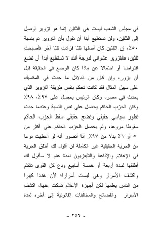 ‫ﻓﻲ ﻤﺠﻠﺱ ﺍﻟﺸﻌﺏ ﻟﻴﺴﺕ ﻫﻲ ﺍﻟﺜﻠﺜﻴﻥ ﺇﻨﻤﺎ ﻫﻭ ﺘﺯﻭﻴﺭ ﺃﻭﺼل‬
‫ﺇﻟﻰ ﺍﻟﺜﻠﺜﻴﻥ، ﻭﻟﻥ ﺘﺴﺘﻁﻴﻊ ﺃﺒ ‪‬ﺍ ﺃﻥ ﺘﻘﻭل ﺒﺄﻥ ﺍﻟﺘﺯﻭﻴﺭ ﺘﻡ ﺒﻨﺴﺒﺔ‬
                              ‫ﺩ‬
‫٠٥٪، ﺇﻥ ﺍﻟﺜﻠﺜﻴﻥ ﻜﺎﻥ ﺃﺼﻠﻬﺎ ﺜﻠﺜﺎ ﻓﺯﺍﺩﺕ ﺜﻠﺜﺎ ﺁﺨﺭ ﻓﺄﺼﺒﺤﺕ‬
            ‫ﹰ‬          ‫ﹰ‬
‫ﺜﻠﺜﻴﻥ، ﻓﺎﻟﺘﺯﻭﻴﺭ ﻋﺸﻭﺍﺌﻲ ﻟﺩﺭﺠﺔ ﺃﻨﻙ ﻻ ﺘﺴﺘﻁﻴﻊ ﺃﺒ ‪‬ﺍ ﺃﻥ ﺘﻀﻊ‬
        ‫ﺩ‬
‫ﺍﻓﺘﺭﺍﻀﺎ ﺃﻭ ﺍﺤﺘﻤﺎﻻ ﻋﻥ ﻤﺎﺫﺍ ﻜﺎﻥ ﺍﻟﻭﻀﻊ ﻓﻲ ﺍﻟﺤﻘﻴﻘﺔ ﻗﺒل‬
                                 ‫ﹰ‬          ‫‪‬‬
‫ﺃﻥ ﻴﺯﻭﺭ، ﻭﺇﻥ ﻜﺎﻥ ﻤﻥ ﺍﻟﺩﻻﺌل ﻤﺎ ﺤﺩﺙ ﻓﻲ ﺍﻟﻤﻜﺴﻴﻙ‬
‫ﻋﻠﻰ ﺴﺒﻴل ﺍﻟﻤﺜﺎل ﻓﻘﺩ ﻜﺎﻨﺕ ﺘﺤﻜﻡ ﺒﻨﻔﺱ ﻁﺭﻴﻘﺔ ﺍﻟﺘﺯﻭﻴﺭ ﺍﻟﺫﻱ‬
‫ﻴﺤﺩﺙ ﻓﻲ ﻤﺼﺭ، ﻭﻜﺎﻥ ﺍﻟﺭﺌﻴﺱ ﻴﺤﺼل ﻋﻠﻰ ٧٩٪، ٨٩٪‬
‫ﻭﻜﺎﻥ ﺍﻟﺤﺯﺏ ﺍﻟﺤﺎﻜﻡ ﻴﺤﺼل ﻋﻠﻰ ﻨﻔﺱ ﺍﻟﻨﺴﺒﺔ ﻭﻋﻨﺩﻤﺎ ﺤﺩﺙ‬
‫ﺘﻁﻭﺭ ﺴﻴﺎﺴﻲ ﺤﻘﻴﻘﻲ ﻭﻨﻀﺞ ﺤﻘﻴﻘﻲ ﺴﻘﻁ ﺍﻟﺤﺯﺏ ﺍﻟﺤﺎﻜﻡ‬
‫ﺴﻘﻭﻁﺎ ﻤﺭﻭﻋﺎ، ﻭﻟﻡ ﻴﺤﺼل ﺍﻟﺤﺯﺏ ﺍﻟﺤﺎﻜﻡ ﻋﻠﻰ ﺃﻜﺜﺭ ﻤﻥ‬
                                    ‫‪‬‬     ‫ﹰ‬
‫٥ ﺃﻭ ٦٪ ﺒﺩﻻ ﻤﻥ ٧٩٪. ﺃﻨﺎ ﺃﺘﺼﻭﺭ ﺃﻨﻪ ﻟﻭ ﺃﻋﻁﻴﺕ ﻨﻭﻋﺎ‬
 ‫‪‬‬                                  ‫ﹰ‬
‫ﻤﻥ ﺍﻟﺤﺭﻴﺔ ﺍﻟﺤﻘﻴﻘﻴﺔ ﻏﻴﺭ ﺍﻟﻜﺎﻤﻠﺔ ﻟﻥ ﺃﻗﻭل ﻟﻙ ﺃﻁﻠﻕ ﺍﻟﺤﺭﻴﺔ‬
‫ﻓﻲ ﺍﻹﻋﻼﻡ ﻭﺍﻹﺫﺍﻋﺔ ﻭﺍﻟﺘﻠﻴﻔﺯﻴﻭﻥ ﻟﻤﺩﺓ ﻋﺎﻡ ﻻ ﺴﺄﻗﻭل ﻟﻙ‬
‫ﺃﻁﻠﻘﻬﺎ ﻟﻤﺩﺓ ﺃﺭﺒﻌﺔ ﺃﻭ ﺨﻤﺴﺔ ﺃﺴﺎﺒﻴﻊ ﻭﺩﻉ ﻜل ﺍﻟﻘﻭﻯ ﺘﺘﻜﻠﻡ‬
‫ﻭﺍﻜﺸﻑ ﺍﻷﺴﺭﺍﺭ ﻭﻫﻲ ﻟﻴﺴﺕ ﺃﺴﺭﺍﺭﺍ؛ ﻷﻥ ﻋﺩﺩﺍ ﻜﺒﻴﺭﺍ‬
 ‫‪‬‬     ‫‪‬‬        ‫‪‬‬
‫ﻤﻥ ﺍﻟﻨﺎﺱ ﻴﻌﻠﻤﻬﺎ ﻟﻜﻥ ﺃﺠﻬﺯﺓ ﺍﻹﻋﻼﻡ ﺘﺴﻜﺕ ﻋﻨﻬﺎ، ﺍﻜﺸﻑ‬
‫ﻭﺍﻟﻔﻀﺎﺌﺢ ﻭﺍﻟﻤﺨﺎﻟﻔﺎﺕ ﺍﻟﻘﺎﻨﻭﻨﻴﺔ ﺇﻟﻰ ﺁﺨﺭﻩ ﻟﻤﺩﺓ‬       ‫ﺍﻷﺴﺭﺍﺭ‬


                     ‫- ٦٥٢ -‬
 