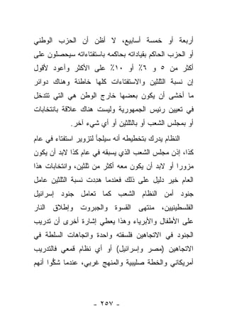 ‫ﺃﺭﺒﻌﺔ ﺃﻭ ﺨﻤﺴﺔ ﺃﺴﺎﺒﻴﻊ، ﻻ ﺃﻅﻥ ﺃﻥ ﺍﻟﺤﺯﺏ ﺍﻟﻭﻁﻨﻲ‬
‫ﺃﻭ ﺍﻟﺤﺯﺏ ﺍﻟﺤﺎﻜﻡ ﺒﻘﻴﺎﺩﺍﺘﻪ ﺒﺤﺎﻜﻤﻪ ﺒﺎﺴﺘﻔﺘﺎﺀﺍﺘﻪ ﺴﻴﺤﺼﻠﻭﻥ ﻋﻠﻰ‬
‫ﺃﻜﺜﺭ ﻤﻥ ٥ ﻭ ٦٪ ﺃﻭ ٠١٪ ﻋﻠﻰ ﺍﻷﻜﺜﺭ ﻭﺃﻋﻭﺩ ﻷﻗﻭل‬
‫ﺇﻥ ﻨﺴﺒﺔ ﺍﻟﺜﻠﺜﻴﻥ ﻭﺍﻻﺴﺘﻔﺘﺎﺀﺍﺕ ﻜﻠﻬﺎ ﺨﺎﻁﺌﺔ ﻭﻫﻨﺎﻙ ﺩﻭﺍﺌﺭ‬
‫ﻤﺎ ﺃﺨﺸﻰ ﺃﻥ ﻴﻜﻭﻥ ﺒﻌﻀﻬﺎ ﺨﺎﺭﺝ ﺍﻟﻭﻁﻥ ﻫﻲ ﺍﻟﺘﻲ ﺘﺘﺩﺨل‬
‫ﻓﻲ ﺘﻌﻴﻴﻥ ﺭﺌﻴﺱ ﺍﻟﺠﻤﻬﻭﺭﻴﺔ ﻭﻟﻴﺴﺕ ﻫﻨﺎﻙ ﻋﻼﻗﺔ ﺒﺎﻨﺘﺨﺎﺒﺎﺕ‬
            ‫ﺃﻭ ﺒﻤﺠﻠﺱ ﺍﻟﺸﻌﺏ ﺃﻭ ﺒﺎﻟﺜﻠﺜﻴﻥ ﺃﻭ ﺃﻱ ﺸﻲﺀ ﺁﺨﺭ.‬
‫ﺍﻟﻨﻅﺎﻡ ﻴﺩﺭﻙ ﺒﺘﺨﻁﻴﻁﻪ ﺃﻨﻪ ﺴﻴﻠﺠﺄ ﻟﺘﺯﻭﻴﺭ ﺍﺴﺘﻔﺘﺎﺀ ﻓﻲ ﻋﺎﻡ‬
‫ﻜﺫﺍ، ﺇﺫﻥ ﻤﺠﻠﺱ ﺍﻟﺸﻌﺏ ﺍﻟﺫﻱ ﻴﺴﺒﻘﻪ ﻓﻲ ﻋﺎﻡ ﻜﺫﺍ ﻻﺒﺩ ﺃﻥ ﻴﻜﻭﻥ‬
‫ﻤﺯﻭﺭﺍ ﺃﻭ ﻻﺒﺩ ﺃﻥ ﻴﻜﻭﻥ ﻤﻌﻪ ﺃﻜﺜﺭ ﻤﻥ ﺜﻠﺜﻴﻥ، ﻭﺍﻨﺘﺨﺎﺒﺎﺕ ﻫﺫﺍ‬
                                                 ‫‪‬‬
‫ﺍﻟﻌﺎﻡ ﺨﻴﺭ ﺩﻟﻴل ﻋﻠﻰ ﺫﻟﻙ ﻓﻌﻨﺩﻤﺎ ﻫﺩﺩﺕ ﻨﺴﺒﺔ ﺍﻟﺜﻠﺜﻴﻥ ﻋﺎﻤل‬
                   ‫‪ِ‬‬
‫ﺠﻨﻭﺩ ﺃﻤﻥ ﺍﻟﻨﻅﺎﻡ ﺍﻟﺸﻌﺏ ﻜﻤﺎ ﺘﻌﺎﻤل ﺠﻨﻭﺩ ﺇﺴﺭﺍﺌﻴل‬
‫ﺍﻟﻔﻠﺴﻁﻴﻨﻴﻴﻥ، ﻤﻨﺘﻬﻰ ﺍﻟﻘﺴﻭﺓ ﻭﺍﻟﺠﺒﺭﻭﺕ ﻭﺇﻁﻼﻕ ﺍﻟﻨﺎﺭ‬
‫ﻋﻠﻰ ﺍﻷﻁﻔﺎل ﻭﺍﻷﺒﺭﻴﺎﺀ ﻭﻫﺫﺍ ﻴﻌﻁﻲ ﺇﺸﺎﺭﺓ ﺃﺨﺭﻯ ﺃﻥ ﺘﺩﺭﻴﺏ‬
‫ﺍﻟﺠﻨﻭﺩ ﻓﻲ ﺍﻻﺘﺠﺎﻫﻴﻥ ﻓﻠﺴﻔﺘﻪ ﻭﺍﺤﺩﺓ ﻭﺍﺘﺠﺎﻫﺎﺕ ﺍﻟﺴﻠﻁﺔ ﻓﻲ‬
‫ﺍﻻﺘﺠﺎﻫﻴﻥ )ﻤﺼﺭ ﻭﺇﺴﺭﺍﺌﻴل( ﺃﻭ ﺃﻱ ﻨﻅﺎﻡ ﻗﻤﻌﻲ ﻓﺎﻟﺘﺩﺭﻴﺏ‬
‫ﺃﻤﺭﻴﻜﺎﻨﻲ ﻭﺍﻟﺨﻁﺔ ﺼﻠﻴﺒﻴﺔ ﻭﺍﻟﻤﻨﻬﺞ ﻏﺭﺒﻲ، ﻋﻨﺩﻤﺎ ﺸﻜﻭﺍ ﺃﻨﻬﻡ‬
       ‫ﱡ‬



                    ‫- ٧٥٢ -‬
 