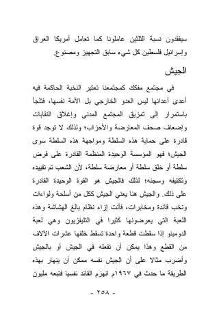 ‫ﺴﻴﻔﻘﺩﻭﻥ ﻨﺴﺒﺔ ﺍﻟﺜﻠﺜﻴﻥ ﻋﺎﻤﻠﻭﻨﺎ ﻜﻤﺎ ﺘﻌﺎﻤل ﺃﻤﺭﻴﻜﺎ ﺍﻟﻌﺭﺍﻕ‬
       ‫ﻭﺇﺴﺭﺍﺌﻴل ﻓﻠﺴﻁﻴﻥ ﻜل ﺸﻲﺀ ﺴﺎﺒﻕ ﺍﻟﺘﺠﻬﻴﺯ ﻭﻤﺼﻨﻭﻉ.‬

                                               ‫ﺍﻟﺠﻴﺵ‬
‫ﻓﻲ ﻤﺠﺘﻤﻊ ﻤﻔﻜﻙ ﻜﻤﺠﺘﻤﻌﻨﺎ ﺘﻌﺘﺒﺭ ﺍﻟﻨﺨﺒﺔ ﺍﻟﺤﺎﻜﻤﺔ ﻓﻴﻪ‬
‫ﺃﻋﺩﻯ ﺃﻋﺩﺍﺌﻬﺎ ﻟﻴﺱ ﺍﻟﻌﺩﻭ ﺍﻟﺨﺎﺭﺠﻲ ﺒل ﺍﻷﻤﺔ ﻨﻔﺴﻬﺎ، ﻓﺘﻠﺠﺄ‬
‫ﺒﺎﺴﺘﻤﺭﺍﺭ ﺇﻟﻰ ﺘﻤﺯﻴﻕ ﺍﻟﻤﺠﺘﻤﻊ ﺍﻟﻤﺩﻨﻲ ﻭﺇﻏﻼﻕ ﺍﻟﻨﻘﺎﺒﺎﺕ‬
‫ﻭﺇﻀﻌﺎﻑ ﺼﺤﻑ ﺍﻟﻤﻌﺎﺭﻀﺔ ﻭﺍﻷﺤﺯﺍﺏ؛ ﻭﻟﺫﻟﻙ ﻻ ﺘﻭﺠﺩ ﻗﻭﺓ‬
‫ﻗﺎﺩﺭﺓ ﻋﻠﻰ ﺤﻤﺎﻴﺔ ﻫﺫﻩ ﺍﻟﺴﻠﻁﺔ ﻭﻤﻭﺍﺠﻬﺔ ﻫﺫﻩ ﺍﻟﺴﻠﻁﺔ ﺴﻭﻯ‬
‫ﺍﻟﺠﻴﺵ؛ ﻓﻬﻭ ﺍﻟﻤﺅﺴﺴﺔ ﺍﻟﻭﺤﻴﺩﺓ ﺍﻟﻤﻨﻅﻤﺔ ﺍﻟﻘﺎﺩﺭﺓ ﻋﻠﻰ ﻓﺭﺽ‬
‫ﺴﻠﻁﺔ ﺃﻭ ﺨﻠﻕ ﺴﻠﻁﺔ ﺃﻭ ﻤﻌﺎﺭﻀﺔ ﺴﻠﻁﺔ، ﻷﻥ ﺍﻟﺸﻌﺏ ﺘﻡ ﺘﻘﻴﻴﺩﻩ‬
‫ﻭﺘﻜﺘﻴﻔﻪ ﻭﺴﺠﻨﻪ؛ ﻟﺫﻟﻙ ﻓﺎﻟﺠﻴﺵ ﻫﻭ ﺍﻟﻘﻭﺓ ﺍﻟﻭﺤﻴﺩﺓ ﺍﻟﻘﺎﺩﺭﺓ‬
‫ﻋﻠﻰ ﺫﻟﻙ. ﻭﺍﻟﺠﻴﺵ ﻫﻨﺎ ﻴﻌﻨﻲ ﺍﻟﺠﻴﺵ ﻜﻜل ﻤﻥ ﺃﺴﻠﺤﺔ ﻭﻟﻭﺍﺀﺍﺕ‬
‫ﻭﻨﺨﺏ ﻗﺎﺌﺩﺓ ﻭﻤﺨﺎﺒﺭﺍﺕ، ﻓﺄﻨﺕ ﺇﺯﺍﺀ ﻨﻅﺎﻡ ﺒﺎﻟﻎ ﺍﻟﻬﺸﺎﺸﺔ ﻭﻫﺫﻩ‬
‫ﺍﻟﻠﻌﺒﺔ ﺍﻟﺘﻲ ﻴﻌﺭﻀﻭﻨﻬﺎ ﻜﺜﻴﺭﺍ ﻓﻲ ﺍﻟﺘﻠﻴﻔﺯﻴﻭﻥ ﻭﻫﻲ ﻟﻌﺒﺔ‬
                        ‫‪‬‬
‫ﺍﻟﺩﻭﻤﻴﻨﻭ ﺇﺫﺍ ﺴﻘﻁﺕ ﻗﻁﻌﺔ ﻭﺍﺤﺩﺓ ﺘﺴﻘﻁ ﺨﻠﻔﻬﺎ ﻋﺸﺭﺍﺕ ﺍﻵﻻﻑ‬
‫ﻤﻥ ﺍﻟﻘﻁﻊ ﻭﻫﺫﺍ ﻴﻤﻜﻥ ﺃﻥ ﺘﻔﻌﻠﻪ ﻓﻲ ﺍﻟﺠﻴﺵ ﺃﻭ ﺒﺎﻟﺠﻴﺵ‬
‫ﻭﺃﻀﺭﺏ ﻤﺜﺎﻻ ﻋﻠﻰ ﺃﻥ ﺍﻟﺠﻴﺵ ﻨﻔﺴﻪ ﻤﻤﻜﻥ ﺃﻥ ﻴﻨﻬﺎﺭ ﺒﻬﺫﻩ‬
                                     ‫ﹰ‬
‫ﺍﻟﻁﺭﻴﻘﺔ ﻤﺎ ﺤﺩﺙ ﻓﻲ ٧٦٩١ﻡ ﺍﻨﻬﺯﻡ ﺍﻟﻘﺎﺌﺩ ﻨﻔﺴ ‪‬ﺎ ﻓﺘﺒﻌﻪ ﻤﻠﻴﻭﻥ‬
             ‫ﻴ‬

                    ‫- ٨٥٢ -‬
 