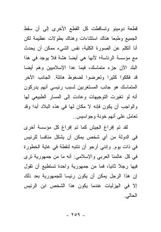 ‫ﻗﻁﻌﺔ ﺩﻭﻤﻴﻨﻭ ﻭﺘﺴﺎﻗﻁﺕ ﻜل ﺍﻟﻘﻁﻊ ﺍﻷﺨﺭﻯ ﺇﻟﻰ ﺃﻥ ﺴﻘﻁ‬
‫ﺍﻟﺠﻤﻴﻊ ﻭﻁﺒ ‪‬ﺎ ﻫﻨﺎﻙ ﺍﺴﺘﺜﻨﺎﺀﺍﺕ ﻭﻫﻨﺎﻙ ﺒﻁﻭﻻﺕ ﻋﻅﻴﻤﺔ ﻟﻜﻥ‬
                                      ‫ﻌ‬
‫ﺃﻨﺎ ﺃﺘﻜﻠﻡ ﻋﻥ ﺍﻟﺼﻭﺭﺓ ﺍﻟﻜﻠﻴﺔ، ﻨﻔﺱ ﺍﻟﺸﻲﺀ ﻤﻤﻜﻥ ﺃﻥ ﻴﺤﺩﺙ‬
‫ﻤﻊ ﻤﺅﺴﺴﺔ ﺍﻟﺭﺌﺎﺴﺔ؛ ﻷﻨﻬﺎ ﻫﻲ ﺃﻴ ‪‬ﺎ ﻫﺸﺔ ﻓﻼ ﻴﻭﺠﺩ ﻓﻲ ﻫﺫﺍ‬
                    ‫ﻀ‬
‫ﺍﻟﺒﻠﺩ ﺍﻵﻥ ﺠﺯﺀ ﻤﺘﻤﺎﺴﻙ، ﻓﻴﻤﺎ ﻋﺩﺍ ﺍﻹﺴﻼﻤﻴﻴﻥ ﻭﻫﻡ ﺃﻴ ‪‬ﺎ‬
 ‫ﻀ‬
‫ﻗﺩ ﻓﻜﻜﻭﺍ ﻜﺜﻴﺭﺍ ﻭﺘﻌﺭﻀﻭﺍ ﻟﻀﻐﻭﻁ ﻫﺎﺌﻠﺔ. ﺍﻟﺠﺎﻨﺏ ﺍﻵﺨﺭ‬
                                  ‫‪‬‬
‫ﺍﻟﻤﺘﻤﺎﺴﻙ ﻫﻭ ﺠﺎﻨﺏ ﺍﻟﻤﺴﺘﻐﺭﺒﻴﻥ ﻟﺴﺒﺏ ﺭﺌﻴﺴﻲ ﺃﻨﻬﻡ ﻴﺩﺭﻜﻭﻥ‬
‫ﺃﻨﻪ ﻟﻭ ﺘﻐﻴﺭﺕ ﺍﻟﺘﻭﺠﻴﻬﺎﺕ ﻭﻋﺎﺩﺕ ﺇﻟﻰ ﺍﻟﻤﺴﺎﺭ ﺍﻟﻁﺒﻴﻌﻲ ﻟﻬﺎ‬
‫ﻭﺍﻟﻭﺍﺠﺏ ﺃﻥ ﻴﻜﻭﻥ ﻓﺈﻨﻪ ﻻ ﻤﻜﺎﻥ ﻟﻬﺎ ﻓﻲ ﻫﺫﻩ ﺍﻟﺒﻼﺩ ﺃﺒ ‪‬ﺍ ﻭﻗﺩ‬
     ‫ﺩ‬
                       ‫ﺘﻌﺎﻤل ﻋﻠﻰ ﺃﻨﻬﻡ ﺨﻭﻨﺔ ﻭﺠﻭﺍﺴﻴﺱ..‬
‫ﻟﻘﺩ ﺘﻡ ﺇﻓﺭﺍﻍ ﺍﻟﺠﻴﺵ ﻜﻤﺎ ﺘﻡ ﺇﻓﺭﺍﻍ ﻜل ﻤﺅﺴﺴﺔ ﺃﺨﺭﻯ‬
‫ﻓﻲ ﺍﻟﺩﻭﻟﺔ ﻤﻥ ﺃﻱ ﺸﺨﺹ ﻴﻤﻜﻥ ﺃﻥ ﻴﺸﻜل ﻤﻨﺎﻓﺴﺎ ﻟﻠﺭﺌﻴﺱ‬
        ‫‪‬‬
‫ﻓﻲ ﺫﺍﺕ ﻴﻭﻡ. ﻭﺇﻨﻨﻲ ﺃﺭﺠﻭ ﺃﻥ ﻨﺘﻨﺒﻪ ﻟﻨﻘﻁﺔ ﻓﻲ ﻏﺎﻴﺔ ﺍﻟﺨﻁﻭﺭﺓ‬
‫ﻓﻲ ﻜل ﻋﺎﻟﻤﻨﺎ ﺍﻟﻌﺭﺒﻲ ﻭﺍﻹﺴﻼﻤﻲ: ﺃﻨﻪ ﻤﺎ ﻤﻥ ﺠﻤﻬﻭﺭﻴﺔ ﺘﺭﻯ‬
‫ﻓﻴﻬﺎ ﺭﺠﻼ ﺜﺎﻨﻴﺎ، ﻓﻤﺎ ﻤﻥ ﺠﻤﻬﻭﺭﻴﺔ ﻭﺍﺤﺩﺓ ﺘﺴﺘﻁﻴﻊ ﺃﻥ ﺘﻘﻭل‬
                                      ‫ﹰ ‪‬‬
‫ﺇﻥ ﻫﺫﺍ ﺍﻟﺭﺠل ﻴﻤﻜﻥ ﺃﻥ ﻴﻜﻭﻥ ﺭﺌﻴ ‪‬ﺎ ﻟﻠﺠﻤﻬﻭﺭﻴﺔ ﺒﻌﺩ ﺫﻟﻙ‬
                   ‫ﺴ‬
‫ﺇﻻ ﻓﻲ ﺍﻟﻬﺯﻟﻴﺎﺕ ﻋﻨﺩﻤﺎ ﻴﻜﻭﻥ ﻫﺫﺍ ﺍﻟﺸﺨﺹ ﺍﺒﻥ ﺍﻟﺭﺌﻴﺱ‬
                                               ‫ﺍﻟﺤﺎﻟﻲ.‬


                    ‫- ٩٥٢ -‬
 