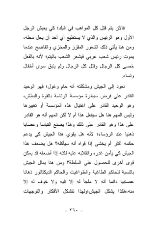 ‫ﻓﺎﻵﻥ ﻴﺘﻡ ﻗﺘل ﻜل ﺍﻟﻤﻭﺍﻫﺏ ﻓﻲ ﺍﻟﺒﻠﺩ؛ ﻜﻲ ﻴﻌﻴﺵ ﺍﻟﺭﺠل‬
‫ﺍﻷﻭل ﻭﻫﻭ ﺍﻟﺭﺌﻴﺱ ﻭﺍﻟﺫﻱ ﻻ ﻴﺴﺘﻁﻴﻊ ﺃﻱ ﺃﺤﺩ ﺃﻥ ﻴﺤل ﻤﺤﻠﻪ،‬
‫ﻭﻤﻥ ﻫﻨﺎ ﻴﺄﺘﻲ ﺫﻟﻙ ﺍﻟﺸﻌﻭﺭ ﺍﻟﻤﻘﺯﺯ ﻭﺍﻟﻤﺨﺯﻱ ﻭﺍﻟﻔﺎﻀﺢ ﻋﻨﺩﻤﺎ‬
‫ﻴﻤﻭﺕ ﺭﺌﻴﺱ ﺸﻌﺏ ﻋﺭﺒﻲ ﻓﻴﺸﻌﺭ ﺍﻟﺸﻌﺏ ﺒﺎﻟﻴﺘﻡ؛ ﻷﻨﻪ ﺒﺎﻟﻔﻌل‬
‫ﺨﺼﻰ ﻜل ﺍﻟﺭﺠﺎل ﻭﻗﺘل ﻜل ﺍﻟﺭﺠﺎل ﻭﻟﻡ ﻴﺘﺒﻕ ﺴﻭﻯ ﺃﻁﻔﺎل‬
          ‫ﹶ‬
                                                  ‫ﻭﻨﺴﺎﺀ.‬
‫ﻨﻌﻭﺩ ﺇﻟﻰ ﺍﻟﺠﻴﺵ ﻭﻤﺸﻜﻠﺘﻪ ﺃﻨﻪ ﺤﺎﻡ ﻭﻏﻭل؛ ﻓﻬﻭ ﺍﻟﻭﺤﻴﺩ‬
                 ‫ٍ‬
‫ﺍﻟﻘﺎﺩﺭ ﻋﻠﻰ ﻓﺭﺽ ﺴﻴﻁﺭﺓ ﻤﺅﺴﺴﺔ ﺍﻟﺭﺌﺎﺴﺔ ﺒﺎﻟﻘﻭﺓ ﻭﺍﻟﺒﻁﺵ،‬
‫ﻭﻫﻭ ﺍﻟﻭﺤﻴﺩ ﺍﻟﻘﺎﺩﺭ ﻋﻠﻰ ﺍﻏﺘﻴﺎل ﻫﺫﻩ ﺍﻟﻤﺅﺴﺴﺔ ﺃﻭ ﺘﻐﻴﻴﺭﻫﺎ‬
‫ﻭﻟﻴﺱ ﺍﻟﻤﻬﻡ ﻫﻨﺎ ﻫل ﺴﻴﻔﻌل ﻫﺫﺍ ﺃﻡ ﻻ ﻟﻜﻥ ﺍﻟﻤﻬﻡ ﺃﻨﻪ ﻫﻭ ﺍﻟﻘﺎﺩﺭ‬
‫ﻋﻠﻰ ﻫﺫﺍ ﻭﻫﻭ ﺍﻟﻘﺎﺩﺭ ﻋﻠﻰ ﺫﻟﻙ ﻭﻫﺫﺍ ﻴﺼﻨﻊ ﺍﻟﺘﺒﺎﺴﺎ ﻭﻋﺼﺎﺒﺎ‬
 ‫‪‬‬      ‫‪‬‬
‫ﺫﻫﻨﻴﺎ ﻋﻨﺩ ﺍﻟﺭﺅﺴﺎﺀ؛ ﻷﻨﻪ ﻫل ﻴﻘﻭﻱ ﻫﺫﺍ ﺍﻟﺠﻴﺵ ﻜﻲ ﻴﺩﻋﻡ‬
                                            ‫‪‬‬
‫ﺤﻜﻤﻪ ﺃﻜﺜﺭ ﺃﻡ ﻴﺨﺸﻰ ﺇﺫﺍ ﻗﻭﺍﻩ ﺃﻨﻪ ﺴﻴﺄﻜﻠﻪ؟ ﻫل ﻴﻀﻌﻑ ﻫﺫﺍ‬
‫ﺍﻟﺠﻴﺵ ﻜﻲ ﻴﺄﻤﻥ ﻏﺩﺭﻩ ﻭﺍﻨﻘﻼﺒﻪ ﻋﻠﻴﻪ ﻟﻜﻨﻪ ﺇﺫﺍ ﺃﻀﻌﻔﻪ ﻗﺩ ﻴﻤﻜﻥ‬
‫ﻗﻭﻯ ﺃﺨﺭﻯ ﻟﻠﺤﺼﻭل ﻋﻠﻰ ﺍﻟﺴﻠﻁﺔ؟ ﻭﻤﻥ ﻫﻨﺎ ﻴﻤﺜل ﺍﻟﺠﻴﺵ‬
‫ﺒﺎﻟﻨﺴﺒﺔ ﻟﻠﺤﺎﻜﻡ ﺍﻟﻁﺎﻏﻴﺔ ﻭﺍﻟﻁﻭﺍﻏﻴﺕ ﻭﺍﻟﺤﺎﻜﻡ ﺍﻟﺩﻴﻜﺘﺎﺘﻭﺭ ﺫﻫﺎﻨﺎ‬
 ‫ﹰ‬
‫ﻋﺼﺎﺒﻴﺎ ﺩﺍﺌ ‪‬ﺎ ﺃﻨﻪ ﻻ ﻤﻠﺠﺄ ﻟﻪ ﺇﻻ ﺇﻟﻴﻪ ﻭﻻ ﺨﻭﻑ ﻟﻪ ﺇﻻ‬
                                    ‫ﻤ‬      ‫‪‬‬
‫ﻤﻨﻪ،ﻫﻜﺫﺍ ﻴﺸﻜل ﺍﻟﺠﻴﺵ؛ﻭﻟﻬﺫﺍ ﺘﺘﺸﻜل ﺍﻷﻓﻜﺎﺭ ﻭﺍﻟﺘﻭﺠﻬﺎﺕ‬


                     ‫- ٠٦٢ -‬
 