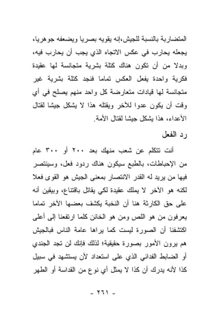 ‫ﺍﻟﻤﺘﻀﺎﺭﺒﺔ ﺒﺎﻟﻨﺴﺒﺔ ﻟﻠﺠﻴﺵ،ﺇﻨﻪ ﻴﻘﻭﻴﻪ ﺒﺼﺭ ‪‬ﺎ ﻭﻴﻀﻌﻔﻪ ﺠﻭﻫﺭﻴﺎ،‬
  ‫‪‬‬             ‫ﻴ‬
‫ﻴﺠﻌﻠﻪ ﻴﺤﺎﺭﺏ ﻓﻲ ﻋﻜﺱ ﺍﻻﺘﺠﺎﻩ ﺍﻟﺫﻱ ﻴﺠﺏ ﺃﻥ ﻴﺤﺎﺭﺏ ﻓﻴﻪ،‬
‫ﻭﺒﺩﻻ ﻤﻥ ﺃﻥ ﺘﻜﻭﻥ ﻫﻨﺎﻙ ﻜﺘﻠﺔ ﺒﺸﺭﻴﺔ ﻤﺘﺠﺎﻨﺴﺔ ﻟﻬﺎ ﻋﻘﻴﺩﺓ‬
                                             ‫ﹰ‬
‫ﻓﻜﺭﻴﺔ ﻭﺍﺤﺩﺓ ﻴﻔﻌل ﺍﻟﻌﻜﺱ ﺘﻤﺎﻤﺎ ﻓﻨﺠﺩ ﻜﺘﻠﺔ ﺒﺸﺭﻴﺔ ﻏﻴﺭ‬
                     ‫‪‬‬
‫ﻤﺘﺠﺎﻨﺴﺔ ﻟﻬﺎ ﻗﻴﺎﺩﺍﺕ ﻤﺘﻌﺎﺭﻀﺔ ﻜل ﻭﺍﺤﺩ ﻤﻨﻬﻡ ﻴﺼﻠﺢ ﻓﻲ ﺃﻱ‬
‫ﻭﻗﺕ ﺃﻥ ﻴﻜﻭﻥ ﻋﺩﻭﺍ ﻟﻶﺨﺭ ﻭﻴﻘﺘﻠﻪ ﻫﺫﺍ ﻻ ﻴﺸﻜل ﺠﻴ ﹰﺎ ﻟﻘﺘﺎل‬
       ‫ﺸ‬                            ‫‪‬‬
                     ‫ﺍﻷﻋﺩﺍﺀ، ﻫﺫﺍ ﻴﺸﻜل ﺠﻴﺸﺎ ﻟﻘﺘﺎل ﺍﻷﻤﺔ.‬
                                  ‫ﹰ‬

                                              ‫ﺭﺩ ﺍﻟﻔﻌل‬
‫ﺃﻨﺕ ﺘﺘﻜﻠﻡ ﻋﻥ ﺸﻌﺏ ﻤﻨﻬﻙ ﺒﻌﺩ ٠٠٢ ﺃﻭ ٠٠٣ ﻋﺎﻡ‬
‫ﻤﻥ ﺍﻹﺤﺒﺎﻁﺎﺕ، ﺒﺎﻟﻁﺒﻊ ﺴﻴﻜﻭﻥ ﻫﻨﺎﻙ ﺭﺩﻭﺩ ﻓﻌل، ﻭﺴﻴﻨﺘﺼﺭ‬
‫ﻓﻴﻬﺎ ﻤﻥ ﻴﺭﻴﺩ ﻟﻪ ﺍﻟﻘﺩﺭ ﺍﻻﻨﺘﺼﺎﺭ ﺒﻤﻌﻨﻰ ﺍﻟﺠﻴﺵ ﻫﻭ ﺍﻟﻘﻭﻯ ﻓﻌﻼ‬
‫ﹰ‬                                              ‫‪‬‬
‫ﻟﻜﻨﻪ ﻫﻭ ﺍﻵﺨﺭ ﻻ ﻴﻤﻠﻙ ﻋﻘﻴﺩﺓ ﻟﻜﻲ ﻴﻘﺎﺘل ﺒﺎﻗﺘﻨﺎﻉ، ﻭﺒﻴﻘﻴﻥ ﺃﻨﻪ‬
‫ﻋﻠﻰ ﺤﻕ ﺍﻟﻜﺎﺭﺜﺔ ﻫﻨﺎ ﺃﻥ ﺍﻟﻨﺨﺒﺔ ﻴﻜﺸﻑ ﺒﻌﻀﻬﺎ ﺍﻵﺨﺭ ﺘﻤﺎﻤﺎ‬
 ‫‪‬‬
‫ﻴﻌﺭﻓﻭﻥ ﻤﻥ ﻫﻭ ﺍﻟﻠﺹ ﻭﻤﻥ ﻫﻭ ﺍﻟﺨﺎﺌﻥ ﻜﻠﻤﺎ ﺍﺭﺘﻔﻌﻨﺎ ﺇﻟﻰ ﺃﻋﻠﻰ‬
                                ‫‪‬‬          ‫‪‬‬
‫ﺍﻜﺘﺸﻔﻨﺎ ﺃﻥ ﺍﻟﺼﻭﺭﺓ ﻟﻴﺴﺕ ﻜﻤﺎ ﻴﺭﺍﻫﺎ ﻋﺎﻤﺔ ﺍﻟﻨﺎﺱ ﻓﺒﺎﻟﺠﻴﺵ‬
‫ﻫﻡ ﻴﺭﻭﻥ ﺍﻷﻤﻭﺭ ﺒﺼﻭﺭﺓ ﺤﻘﻴﻘﻴﺔ؛ ﻟﺫﻟﻙ ﻓﺈﻨﻙ ﻟﻥ ﺘﺠﺩ ﺍﻟﺠﻨﺩﻱ‬
‫ﺃﻭ ﺍﻟﻀﺎﺒﻁ ﺍﻟﻔﺩﺍﺌﻲ ﺍﻟﺫﻱ ﻋﻠﻰ ﺍﺴﺘﻌﺩﺍﺩ ﻷﻥ ﻴﺴﺘﺸﻬﺩ ﻓﻲ ﺴﺒﻴل‬
‫ﻜﺫﺍ ﻷﻨﻪ ﻴﺩﺭﻙ ﺃﻥ ﻜﺫﺍ ﻻ ﻴﻤﺜل ﺃﻱ ﻨﻭﻉ ﻤﻥ ﺍﻟﻘﺩﺍﺴﺔ ﺃﻭ ﺍﻟﻁﻬﺭ‬

                    ‫- ١٦٢ -‬
 