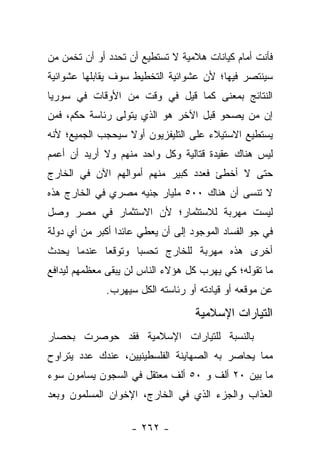 ‫ﻓﺄﻨﺕ ﺃﻤﺎﻡ ﻜﻴﺎﻨﺎﺕ ﻫﻼﻤﻴﺔ ﻻ ﺘﺴﺘﻁﻴﻊ ﺃﻥ ﺘﺤﺩﺩ ﺃﻭ ﺃﻥ ﺘﺨﻤﻥ ﻤﻥ‬
‫‪‬‬
‫ﺴﻴﻨﺘﺼﺭ ﻓﻴﻬﺎ؛ ﻷﻥ ﻋﺸﻭﺍﺌﻴﺔ ﺍﻟﺘﺨﻁﻴﻁ ﺴﻭﻑ ﻴﻘﺎﺒﻠﻬﺎ ﻋﺸﻭﺍﺌﻴﺔ‬
‫ﺍﻟﻨﺘﺎﺌﺞ ﺒﻤﻌﻨﻰ ﻜﻤﺎ ﻗﻴل ﻓﻲ ﻭﻗﺕ ﻤﻥ ﺍﻷﻭﻗﺎﺕ ﻓﻲ ﺴﻭﺭﻴﺎ‬
‫ﺇﻥ ﻤﻥ ﻴﺼﺤﻭ ﻗﺒل ﺍﻵﺨﺭ ﻫﻭ ﺍﻟﺫﻱ ﻴﺘﻭﻟﻰ ﺭﺌﺎﺴﺔ ﺤﻜﻡ، ﻓﻤﻥ‬
‫‪‬‬                                         ‫‪‬‬
‫ﻴﺴﺘﻁﻴﻊ ﺍﻻﺴﺘﻴﻼﺀ ﻋﻠﻰ ﺍﻟﺘﻠﻴﻔﺯﻴﻭﻥ ﺃﻭﻻ ﺴﻴﺤﺠﺏ ﺍﻟﺠﻤﻴﻊ؛ ﻷﻨﻪ‬
                  ‫ﹰ‬
‫ﻟﻴﺱ ﻫﻨﺎﻙ ﻋﻘﻴﺩﺓ ﻗﺘﺎﻟﻴﺔ ﻭﻜل ﻭﺍﺤﺩ ﻤﻨﻬﻡ ﻭﻻ ﺃﺭﻴﺩ ﺃﻥ ﺃﻋﻤﻡ‬
‫ﺤﺘﻰ ﻻ ﺃﺨﻁﺊ ﻓﻌﺩﺩ ﻜﺒﻴﺭ ﻤﻨﻬﻡ ﺃﻤﻭﺍﻟﻬﻡ ﺍﻵﻥ ﻓﻲ ﺍﻟﺨﺎﺭﺝ‬
‫ﻻ ﺘﻨﺴﻰ ﺃﻥ ﻫﻨﺎﻙ ٠٠٥ ﻤﻠﻴﺎﺭ ﺠﻨﻴﻪ ﻤﺼﺭﻱ ﻓﻲ ﺍﻟﺨﺎﺭﺝ ﻫﺫﻩ‬
‫ﻟﻴﺴﺕ ﻤﻬﺭﺒﺔ ﻟﻼﺴﺘﺜﻤﺎﺭ؛ ﻷﻥ ﺍﻻﺴﺘﺜﻤﺎﺭ ﻓﻲ ﻤﺼﺭ ﻭﺼل‬
‫ﻓﻲ ﺠﻭ ﺍﻟﻔﺴﺎﺩ ﺍﻟﻤﻭﺠﻭﺩ ﺇﻟﻰ ﺃﻥ ﻴﻌﻁﻲ ﻋﺎﺌﺩﺍ ﺃﻜﺒﺭ ﻤﻥ ﺃﻱ ﺩﻭﻟﺔ‬
                 ‫‪‬‬
‫ﺃﺨﺭﻯ ﻫﺫﻩ ﻤﻬﺭﺒﺔ ﻟﻠﺨﺎﺭﺝ ﺘﺤﺴﺒﺎ ﻭﺘﻭﻗﻌﺎ ﻋﻨﺩﻤﺎ ﻴﺤﺩﺙ‬
            ‫‪‬‬      ‫‪‬‬
‫ﻤﺎ ﺘﻘﻭﻟﻪ؛ ﻜﻲ ﻴﻬﺭﺏ ﻜل ﻫﺅﻻﺀ ﺍﻟﻨﺎﺱ ﻟﻥ ﻴﺒﻘﻰ ﻤﻌﻅﻤﻬﻡ ﻟﻴﺩﺍﻓﻊ‬
              ‫ﻋﻥ ﻤﻭﻗﻌﻪ ﺃﻭ ﻗﻴﺎﺩﺘﻪ ﺃﻭ ﺭﺌﺎﺴﺘﻪ ﺍﻟﻜل ﺴﻴﻬﺭﺏ.‬

                                   ‫ﺍﻟﺘﻴﺎﺭﺍﺕ ﺍﻹﺴﻼﻤﻴﺔ‬
‫ﺒﺎﻟﻨﺴﺒﺔ ﻟﻠﺘﻴﺎﺭﺍﺕ ﺍﻹﺴﻼﻤﻴﺔ ﻓﻘﺩ ﺤﻭﺼﺭﺕ ﺒﺤﺼﺎﺭ‬
‫ﻤﻤﺎ ﻴﺤﺎﺼﺭ ﺒﻪ ﺍﻟﺼﻬﺎﻴﻨﺔ ﺍﻟﻔﻠﺴﻁﻴﻨﻴﻴﻥ، ﻋﻨﺩﻙ ﻋﺩﺩ ﻴﺘﺭﺍﻭﺡ‬
‫ﻤﺎ ﺒﻴﻥ ٠٢ ﺃﻟﻑ ﻭ ٠٥ ﺃﻟﻑ ﻤﻌﺘﻘل ﻓﻲ ﺍﻟﺴﺠﻭﻥ ﻴﺴﺎﻤﻭﻥ ﺴﻭﺀ‬
      ‫‪ ‬‬
‫ﺍﻟﻌﺫﺍﺏ ﻭﺍﻟﺠﺯﺀ ﺍﻟﺫﻱ ﻓﻲ ﺍﻟﺨﺎﺭﺝ، ﺍﻹﺨﻭﺍﻥ ﺍﻟﻤﺴﻠﻤﻭﻥ ﻭﺒﻌﺩ‬

                    ‫- ٢٦٢ -‬
 