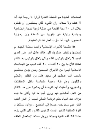 ‫ﺍﻟﺼﺩﻤﺎﺕ ﺍﻟﻌﺩﻴﺩﺓ ﻤﻊ ﺍﻟﺴﻠﻁﺔ ﺍﺘﺨﺫﻭﺍ ﻗﺭﺍﺭﺍ ﻻ ﺭﺠﻌﺔ ﻓﻴﻪ ﺃﻨﻪ‬
                ‫‪‬‬
‫ﻻ ﻋﻨﻑ ﻭﻻ ﺼﺩﺍﻡ، ﻭﺇﻥ ﺍﻟﺸﻲﺀ ﺍﻟﺫﻱ ﻴﺴﺘﻁﻴﻌﻭﻥ ﺃﻥ ﻴﻔﻌﻠﻭﻩ‬
‫ﺨﻼل ﺍﻟـ ٠٣ ﺴﻨﺔ ﺍﻟﻘﺎﺩﻤﺔ ﻫﻲ ﻋﻤﻠﻴﺔ ﺘﺭﺒﻴﺔ ﻨﻔﺴﻴﺔ ﻭﺍﺠﺘﻤﺎﻋﻴﺔ‬
‫ﻭﺴﻴﺎﺴﻴﺔ ﻭﺩﻴﻨﻴﺔ ﻓﻠﻥ ﻴﻘﺘﺭﺒﻭﺍ ﻤﻥ ﺍﻟﺴﻠﻁﺔ ﻭﻟﻥ ﻴﺤﺎﻭﻟﻭﺍ‬
            ‫ﺍﻟﺤﺼﻭل ﻋﻠﻴﻬﺎ، ﺃﻤﺎ ﺤﺯﺏ ﺍﻟﻌﻤل ﻓﻘﺩ ﺘﻡ ﺘﺤﻁﻴﻤﻪ.‬
                                      ‫ﱠ‬
‫ﻫﺫﺍ ﺒﺎﻟﻨﺴﺒﺔ ﻟﻸﺠﺯﺍﺀ ﺍﻹﺴﻼﻤﻴﺔ ﻭﺃﻴ ‪‬ﺎ ﻤﻨﻅﻤﺔ ﺍﻟﺠﻬﺎﺩ ﺘﻡ‬
                 ‫ﻀ‬
‫ﺘﺤﻁﻴﻤﻬﺎ ﻭﺘﻔﺘﻴﺘﻬﺎ ﻋﺴﻜﺭﻴﺎ، ﻟﻜﻥ ﻫﻨﺎﻙ ﻋﺎﻤل ﺁﺨﺭ ﻋﻠﻰ ﺍﻟﻤﺩﻯ‬
                              ‫‪‬‬
‫ﺍﻟﺒﻌﻴﺩ ﻻ ﻴﺘﻌﻠﻕ ﺒﺎﻟﺭﺌﻴﺱ ﺍﻟﻘﺎﺩﻡ ﻭﻟﻜﻥ ﻴﺘﻌﻠﻕ ﺒﺎﻟﺭﺌﻴﺱ ﺒﻌﺩ ﺍﻟﻘﺎﺩﻡ‬
‫ﻓﻌﻨﺩﻨﺎ ﺍﻵﻥ ﻤﺎ ﺒﻴﻥ ٠٢ ﺃﻟﻑ ﻟـ ٠٥ ﺃﻟﻑ ﺸﺒﺎﺏ ﻤﻥ ﺍﻟﺠﻤﺎﻋﺎﺕ‬
‫ﺍﻹﺴﻼﻤﻴﺔ ﻟﻴﺴﻭﺍ ﻤﻥ ﺍﻹﺨﻭﺍﻥ ﺍﻟﻤﺴﻠﻤﻴﻥ ﻭﻤﻤﻥ ﻴﺅﻤﻥ ﻤﻌﻅﻤﻬﻡ‬
‫ﺒﺎﻟﻌﻨﻑ ﺃﻨﺕ ﺃﺩﺨﻠﺘﻬﻡ ﻓﻲ ﻤﻌﻬﺩ ﻫﺎﺌل ﻤﻥ ﺍﻟﺘﻔﻜﻴﺭ ﻭﺍﻟﺘﻌﻠﻴﻡ‬
‫ﻭﺍﻟﺘﻜﻭﻴﻥ ﻭﻫﻡ ﻓﺌﺔ ﻭﻫﻭﻴﺔ ﻤﺘﺠﺎﻨﺴﺔ ﺩﺍﺨل ﺍﻟﻤﻌﺘﻘﻼﺕ‬
‫ﻭﺍﻟﺴﺠﻭﻥ، ﻭﺃﻋﻁﻴﺕ ﻟﻬﻡ ﺍﻟﻔﺭﺼﺔ ﺃﻥ ﻴﺤﻜﻤﻭﺍ ﻋﻠﻰ ﻫﺫﺍ ﺍﻟﻨﻅﺎﻡ‬
‫ﻤﻥ ﺩﺍﺨل ﺃﺤﺸﺎﺌﻬﻡ ﻓﻬﻡ ﻴﺭﻭﻥ ﺃﻗﺒﺢ ﻤﺎ ﻓﻴﻪ ﻭﺃﻗﺫﺭ ﻤﺎ ﻓﻴﻪ،‬
‫ﻫﺅﻻﺀ ﻋﻨﺩ ﺍﻨﺘﻬﺎﺀ ﺤﻜﻡ ﺍﻟﺭﺌﺎﺴﺔ ﺍﻟﺤﺎﻟﻲ ﻟﺴﺒﺏ ﺃﻭ ﻵﺨﺭ ﺃﻏﻠﺏ‬
‫ﺍﻟﻅﻥ ﺃﻨﻬﻡ ﺴﻴﺨﺭﺠﻭﻥ ﺠﻤﻴﻌﺎ ﺇﻟﻰ ﺍﻟﻤﺠﺘﻤﻊ، ﻭﻫﺅﻻﺀ ﺴﻴﺸﻜﻠﻭﻥ‬
                            ‫‪‬‬
‫ﺍﻟﻘﻭﺓ ﺍﻟﺤﻘﻴﻘﻴﺔ ﻟﻠﺘﻐﻴﻴﺭ ﻟﻴﺴﺕ ﻟﻠﺭﺌﻴﺱ ﺍﻟﻘﺎﺩﻡ ﻭﻟﻜﻥ ﻟﻠﺫﻱ ﻴﻠﻴﻪ،‬
‫ﻋﻨﺩﻨﺎ ٥٣ ﺃﻟﻑ ﺩﺍﻋﻴﺔ ﻭﻤﺠﺎﻫﺩ ﻭﺭﺠل ﻤﺴﺘﻌﺩ ﻻﺴﺘﻌﻤﺎل ﺍﻟﻌﻨﻑ‬


                     ‫- ٣٦٢ -‬
 