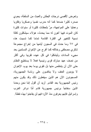 ‫ﻭﺘﻌﺭﺽ ﻷﻗﺼﻰ ﺩﺭﺠﺎﺕ ﺍﻟﺒﻁﺵ ﻭﺍﻟﻌﺒﺙ ﻤﻥ ﺍﻟﺴﻠﻁﺔ، ﻴﺤﻭﻱ‬
‫ﺼﺩﺭﻩ ﻜﺜﻴﺭﺍ ﻀﺩﻫﺎ ﻜﻤﺎ ﺃﻨﻪ ﻤﺩﺭﺏ ﻨﻔﺴﻴﺎ ﻭﻋﺴﻜﺭﻴﺎ ﻭﻓﻜﺭﻴﺎ‬
 ‫‪‬‬      ‫‪‬‬       ‫‪‬‬                       ‫‪‬‬
‫ﻭﻋﻤﻠﻴﺎ ﻋﻠﻰ ﺍﻟﻤﻭﺍﺠﻬﺔ، ﻤﺭ ﺒﻠﺤﻅﺎﺕ ﻜﺜﻴﺭﺓ ﺃﻭ ﺴﻨﻭﺍﺕ ﻜﺜﻴﺭﺓ‬
                            ‫ﱠ‬                 ‫‪‬‬
‫ﻜﺎﻥ ﺍﻟﻤﻭﺕ ﻓﻴﻬﺎ ﺃﻫﻭﻥ ﻟﻪ ﻤﻤﺎ ﻴﺤﺩﺙ، ﻫﺅﻻﺀ ﺴﻴﺸﻜﻠﻭﻥ ﻜﺘﻠﺔ‬
‫ﻨﺴﺒﻴﺔ ﻟﻠﺘﻐﻴﻴﺭ ﻓﻲ ﺍﻟﻔﺘﺭﺓ ﺍﻟﻘﺎﺩﻤﺔ ﺘﻤﺎﻤﺎ ﻜﻤﺎ ﺘﺴﺒﺒﺕ ﻫﺫﻩ‬
               ‫‪‬‬
‫ﻓﻲ ٧٦ ﻭﻤﺎ ﺤﺩﺙ ﻓﻲ ﺍﻟﺴﺠﻭﻥ ﺃﻴﺎﻤﻬﺎ ﻤﻥ ﺇﺨﺭﺍﺝ ﻤﺠﻤﻭﻋﺔ‬
‫ﺸﻜﺭﻱ ﻤﺼﻁﻔﻰ ﻭﺨﻼﻓﻪ ﻜﻤﺎ ﺃﻓﺭﺝ ﻋﻥ ﺍﻹﺨﻭﺍﻥ ﺍﻟﻤﺴﻠﻤﻴﻥ ﺒﻌﺩ‬
‫ﻤﺠﻲﺀ ﺍﻟﺴﺎﺩﺍﺕ ﻭﻟﻴﺸﻜﻠﻭﺍ ﻓﻲ ﻜل ﻋﻬﺩﻩ ﺘﻘﺭﻴﺒﺎ ﻭﻓﻲ ﺃﻜﺜﺭ‬
          ‫‪‬‬
‫ﻤﻥ ﻨﺼﻑ ﻋﻬﺩ ﻤﺒﺎﺭﻙ ﻗﻭﻯ ﺭﺌﻴﺴﻴﺔ ﻓﻌﻼ ﻻ ﻴﺴﺘﻁﻴﻊ ﺍﻟﻨﻅﺎﻡ‬
                ‫ﹰ‬
‫ﺤﺘﻰ ﺍﻵﻥ ﺃﻥ ﻴﺘﺨﻠﺹ ﻤﻨﻬﺎ ﺒل ﺘﻘﻭﻯ ﻴﻭﻤﺎ ﺒﻌﺩ ﻴﻭﻡ، ﺍﻹﺨﻭﺍﻥ‬
                 ‫‪‬‬
‫ﻻ ﻴﺅﻴﺩﻭﻥ ﺍﻟﻌﻨﻑ ﻭﻻ ﻴﻨﺎﻓﺴﻭﻥ ﻋﻠﻰ ﺭﺌﺎﺴﺔ ﺍﻟﺠﻤﻬﻭﺭﻴﺔ،‬
‫ﺍﻟﻤﺴﺠﻭﻨﻭﻥ ﺍﻵﻥ ﻫﻡ ﺍﻟﺫﻴﻥ ﺴﻴﻔﻌﻠﻭﻥ ﺫﻟﻙ ﻭﻗﺩ ﻴﻜﻭﻥ ﻤﻨﻬﻡ‬
‫ﺭﺌﻴﺱ ﺍﻟﺠﻤﻬﻭﺭﻴﺔ ﺒﻌﺩ ﺍﻟﻘﺎﺩﻡ. ﺃﺭﻴﺩ ﺃﻥ ﺃﻗﻭل ﺇﻨﻨﺎ ﻨﺤﻥ ﻭﺤﺩﻨﺎ‬
‫ﺍﻟﺫﻴﻥ ﺴﻨﻔﺎﺠﺄ ﺒﺭﺌﻴﺱ ﺠﻤﻬﻭﺭﻴﺔ ﻗﺎﺩﻡ ﺃﻤﺎ ﺩﻭﺍﺌﺭ ﺍﻟﻐﺭﺏ‬
             ‫ﱠ‬
‫ﻭﺇﺴﺭﺍﺌﻴل ﻓﺈﻨﻬﻡ ﻴﻌﺭﻓﻭﻥ ﻤﻨﺫ ﺍﻵﻥ؛ ﻓﻬﻡ ﻟﻥ ﻴﻔﺎﺠﺌﻭﺍ ﺒﻬﺫﻩ ﻨﻘﻁﺔ.‬




                    ‫- ٤٦٢ -‬
 