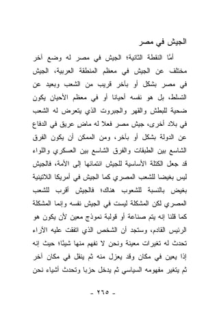 ‫ﺍﻟﺠﻴﺵ ﻓﻲ ﻤﺼﺭ‬
‫ﺃﻤﺎ ﺍﻟﻨﻘﻁﺔ ﺍﻟﺜﺎﻨﻴﺔ؛ ﺍﻟﺠﻴﺵ ﻓﻲ ﻤﺼﺭ ﻟﻪ ﻭﻀﻊ ﺁﺨﺭ‬
                                         ‫ﱠ‬
‫ﻤﺨﺘﻠﻑ ﻋﻥ ﺍﻟﺠﻴﺵ ﻓﻲ ﻤﻌﻅﻡ ﺍﻟﻤﻨﻁﻘﺔ ﺍﻟﻌﺭﺒﻴﺔ، ﺍﻟﺠﻴﺵ‬
‫ﻓﻲ ﻤﺼﺭ ﺒﺸﻜل ﺃﻭ ﺒﺂﺨﺭ ﻗﺭﻴﺏ ﻤﻥ ﺍﻟﺸﻌﺏ ﻭﺒﻌﻴﺩ ﻋﻥ‬
‫ﺍﻟﺘﺴﻠﻁ، ﺒل ﻫﻭ ﻨﻔﺴﻪ ﺃﺤﻴﺎﻨﺎ ﺃﻭ ﻓﻲ ﻤﻌﻅﻡ ﺍﻷﺤﻴﺎﻥ ﻴﻜﻭﻥ‬
                        ‫ﹰ‬
‫ﻀﺤﻴﺔ ﻟﻠﺒﻁﺵ ﻭﺍﻟﻘﻬﺭ ﻭﺍﻟﺠﺒﺭﻭﺕ ﺍﻟﺫﻱ ﻴﺘﻌﺭﺽ ﻟﻪ ﺍﻟﺸﻌﺏ‬
‫ﻓﻲ ﺒﻼﺩ ﺃﺨﺭﻯ، ﺠﻴﺵ ﻤﺼﺭ ﻓﻌﻼ ﻟﻪ ﻤﺎﺽ ﻋﺭﻴﻕ ﻓﻲ ﺍﻟﺩﻓﺎﻉ‬
               ‫ٍ‬      ‫ﹰ‬
‫ﻋﻥ ﺍﻟﺩﻭﻟﺔ ﺒﺸﻜل ﺃﻭ ﺒﺂﺨﺭ، ﻭﻤﻥ ﺍﻟﻤﻤﻜﻥ ﺃﻥ ﻴﻜﻭﻥ ﺍﻟﻔﺭﻕ‬
‫ﺍﻟﺸﺎﺴﻊ ﺒﻴﻥ ﺍﻟﻁﺒﻘﺎﺕ ﻭﺍﻟﻔﺭﻕ ﺍﻟﺸﺎﺴﻊ ﺒﻴﻥ ﺍﻟﻌﺴﻜﺭﻱ ﻭﺍﻟﻠﻭﺍﺀ‬
‫ﻗﺩ ﺠﻌل ﺍﻟﻜﺘﻠﺔ ﺍﻷﺴﺎﺴﻴﺔ ﻟﻠﺠﻴﺵ ﺍﻨﺘﻤﺎﺌﻬﺎ ﺇﻟﻰ ﺍﻷﻤﺔ، ﻓﺎﻟﺠﻴﺵ‬
‫ﻟﻴﺱ ﺒﻐﻴﻀﺎ ﻟﻠﺸﻌﺏ ﺍﻟﻤﺼﺭﻱ ﻜﻤﺎ ﺍﻟﺠﻴﺵ ﻓﻲ ﺃﻤﺭﻴﻜﺎ ﺍﻟﻼﺘﻴﻨﻴﺔ‬
                                           ‫‪‬‬
‫ﺒﻐﻴﺽ ﺒﺎﻟﻨﺴﺒﺔ ﻟﻠﺸﻌﻭﺏ ﻫﻨﺎﻙ؛ ﻓﺎﻟﺠﻴﺵ ﺃﻗﺭﺏ ﻟﻠﺸﻌﺏ‬
‫ﺍﻟﻤﺼﺭﻱ ﻟﻜﻥ ﺍﻟﻤﺸﻜﻠﺔ ﻟﻴﺴﺕ ﻓﻲ ﺍﻟﺠﻴﺵ ﻨﻔﺴﻪ ﻭﺇﻨﻤﺎ ﺍﻟﻤﺸﻜﻠﺔ‬
‫ﻜﻤﺎ ﻗﻠﻨﺎ ﺇﻨﻪ ﻴﺘﻡ ﺼﻨﺎﻋﺔ ﺃﻭ ﻗﻭﻟﺒﺔ ﻨﻤﻭﺫﺝ ﻤﻌﻴﻥ ﻷﻥ ﻴﻜﻭﻥ ﻫﻭ‬
‫ﺍﻟﺭﺌﻴﺱ ﺍﻟﻘﺎﺩﻡ، ﻭﺴﺘﺠﺩ ﺃﻥ ﺍﻟﺸﺨﺹ ﺍﻟﺫﻱ ﺍﺘﻔﻘﺕ ﻋﻠﻴﻪ ﺍﻵﺭﺍﺀ‬
‫ﺘﺤﺩﺙ ﻟﻪ ﺘﻐﻴﺭﺍﺕ ﻤﻌﻴﻨﺔ ﻭﻨﺤﻥ ﻻ ﻨﻔﻬﻡ ﻤﻨﻬﺎ ﺸﻴ ًﺎ؛ ﺤﻴﺙ ﺇﻨﻪ‬
          ‫ﺌ‬
‫ﺇﺫﺍ ﻴﻌﻴﻥ ﻓﻲ ﻤﻜﺎﻥ ﻭﻗﺩ ﻴﻌﺯل ﻤﻨﻪ ﺜﻡ ﻴﻨﻘل ﻓﻲ ﻤﻜﺎﻥ ﺁﺨﺭ‬
                                               ‫ﹰ‬
‫ﺜﻡ ﻴﺘﻐﻴﺭ ﻤﻔﻬﻭﻤﻪ ﺍﻟﺴﻴﺎﺴﻲ ﺜﻡ ﻴﺩﺨل ﺤﺯﺒﺎ ﻭﺘﺤﺩﺙ ﺃﺸﻴﺎﺀ ﻨﺤﻥ‬
                 ‫‪‬‬

                   ‫- ٥٦٢ -‬
 