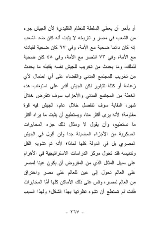 ‫ﺃﻭ ﺒﺂﺨﺭ ﺃﻥ ﻴﻌﻁﻲ ﺍﻟﺴﻠﻁﺔ ﻟﻠﻨﻅﺎﻡ ﺍﻟﺘﻘﻠﻴﺩﻱ؛ ﻷﻥ ﺍﻟﺠﻴﺵ ﺠﺯﺀ‬
‫ﻤﻥ ﺍﻟﺸﻌﺏ ﻓﻲ ﻤﺼﺭ ﻭ ﺘﺎﺭﻴﺨﻪ ﻻ ﻴﺜﺒﺕ ﺃﻨﻪ ﻜﺎﻥ ﻀﺩ ﺍﻟﺸﻌﺏ‬
‫ﺇﻨﻪ ﻜﺎﻥ ﺩﺍﺌﻤﺎ ﻀﺤﻴﺔ ﻤﻊ ﺍﻷﻤﺔ، ﻭﻓﻲ ٧٦ ﻜﺎﻥ ﻀﺤﻴﺔ ﻟﻘﻴﺎﺩﺘﻪ‬
                                       ‫‪‬‬
‫ﻤﻊ ﺍﻷﻤﺔ، ﻭﻓﻲ ٣٧ ﺍﻨﺘﺼﺭ ﻤﻊ ﺍﻷﻤﺔ، ﻭﻓﻲ ٨٤ ﻜﺎﻥ ﻀﺤﻴﺔ‬
‫ﻟﻠﻤﻠﻙ، ﻭﻤﺎ ﻴﺤﺩﺙ ﻤﻥ ﺘﺨﺭﻴﺏ ﻟﻠﺠﻴﺵ ﻨﻔﺴﻪ ﻴﻘﺎﺒﻠﻪ ﻤﺎ ﻴﺤﺩﺙ‬
‫ﻤﻥ ﺘﺨﺭﻴﺏ ﻟﻠﻤﺠﺘﻤﻊ ﺍﻟﻤﺩﻨﻲ ﻭﺍﻟﻘﻀﺎﺀ ﻋﻠﻰ ﺃﻱ ﺍﺤﺘﻤﺎل ﻷﻱ‬
‫ﺯﻋﺎﻤﺔ ﺃﻭ ﻜﺘﻠﺔ ﺘﺘﺒﻠﻭﺭ ﻟﻜﻥ ﺍﻟﺠﻴﺵ ﺃﻗﺩﺭ ﻋﻠﻰ ﺍﺴﺘﻴﻌﺎﺏ ﻫﺫﻩ‬
‫ﺍﻟﺨﻁﺔ ﻤﻥ ﺍﻟﻤﺠﺘﻤﻊ ﺍﻟﻤﺩﻨﻲ ﻭﺍﻷﺤﺯﺍﺏ ﺴﻭﻑ ﺘﻨﻘﺭﺽ ﺨﻼل‬
‫ﺸﻬﺭ، ﺍﻟﻨﻘﺎﺒﺔ ﺴﻭﻑ ﺘﻨﻔﺼل ﺨﻼل ﻋﺎﻡ، ﺍﻟﺠﻴﺵ ﻓﻴﻪ ﻗﻭﺓ‬
‫ﻤﻘﺎﻭﻤﺔ؛ ﻷﻨﻪ ﻴﺭﻯ ﺃﻜﺜﺭ ﻤﻨﺎ، ﻭﻴﺴﺘﻁﻴﻊ ﺃﻥ ﻴﺜﺒﺕ ﻤﺎ ﻴﺭﺍﻩ ﺃﻜﺜﺭ‬
‫ﻤﺎ ﻨﺴﺘﻁﻴﻊ، ﻭﺃﻥ ﻴﻘﻭل ﻻ ﻭﻤﺜﺎل ﺫﻟﻙ ﺠﺯﺀ ﺍﻟﻤﺨﺎﺒﺭﺍﺕ‬
‫ﺍﻟﻌﺴﻜﺭﻴﺔ ﻤﻥ ﺍﻷﺠﺯﺍﺀ ﺍﻟﻤﻀﻴﺌﺔ ﺠﺩﺍ ﻭﻟﻥ ﺃﻗﻭل ﻓﻲ ﺍﻟﺠﻴﺵ‬
                   ‫‪‬‬
‫ﺍﻟﻤﺼﺭﻱ ﺒل ﻓﻲ ﺍﻟﺩﻭﻟﺔ ﻜﻠﻬﺎ ﻟﻤﺎﺫﺍ؛ ﻷﻨﻪ ﺘﻡ ﺘﺸﻭﻴﻪ ﺍﻟﻜل‬
‫ﻭﺘﺩﻨﻴﺴﻪ ﻓﻘﺩ ﺘﺤﻭل ﻤﺭﻜﺯ ﺍﻟﺩﺭﺍﺴﺎﺕ ﺍﻻﺴﺘﺭﺍﺘﻴﺠﻴﺔ ﻓﻲ ﺍﻷﻫﺭﺍﻡ‬
‫ﻋﻠﻰ ﺴﺒﻴل ﺍﻟﻤﺜﺎل ﺍﻟﺫﻱ ﻤﻥ ﺍﻟﻤﻔﺭﻭﺽ ﺃﻥ ﻴﻜﻭﻥ ﻋﻴﻨﺎ ﻟﻤﺼﺭ‬
      ‫ﹰ‬
‫ﻋﻠﻰ ﺍﻟﻌﺎﻟﻡ ﺘﺤﻭل ﺇﻟﻰ ﻋﻴﻥ ﻟﻠﻌﺎﻟﻡ ﻋﻠﻰ ﻤﺼﺭ ﻭﺍﺨﺘﺭﺍﻕ‬
‫ﻤﻥ ﺍﻟﻌﺎﻟﻡ ﻟﻤﺼﺭ، ﻭﻗﺱ ﻋﻠﻰ ﺫﻟﻙ ﺍﻷﻤﺎﻜﻥ ﻜﻠﻬﺎ ﺃﻤﺎ ﺍﻟﻤﺨﺎﺒﺭﺍﺕ‬
           ‫ﱠ‬
‫ﻓﺄﻨﺕ ﻟﻡ ﺘﺴﺘﻁﻊ ﺃﻥ ﺘﺸﻭﻩ ﻨﻅﺭﺘﻬﺎ ﺒﻬﺫﺍ ﺍﻟﺸﻜل؛ ﻭﻟﻬﺫﺍ ﺍﻟﺴﺒﺏ‬


                    ‫- ٧٦٢ -‬
 