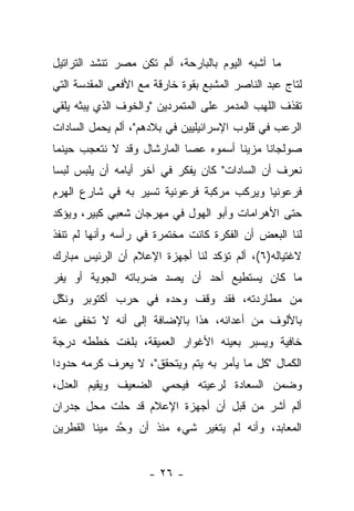 ‫ﻤﺎ ﺃﺸﺒﻪ ﺍﻟﻴﻭﻡ ﺒﺎﻟﺒﺎﺭﺤﺔ، ﺃﻟﻡ ﺘﻜﻥ ﻤﺼﺭ ﺘﻨﺸﺩ ﺍﻟﺘﺭﺍﺘﻴل‬
‫ﻟﺘﺎﺝ ﻋﺒﺩ ﺍﻟﻨﺎﺼﺭ ﺍﻟﻤﺸﺒﻊ ﺒﻘﻭﺓ ﺨﺎﺭﻗﺔ ﻤﻊ ﺍﻷﻓﻌﻰ ﺍﻟﻤﻘﺩﺴﺔ ﺍﻟﺘﻲ‬
‫ﺘﻘﺫﻑ ﺍﻟﻠﻬﺏ ﺍﻟﻤﺩﻤﺭ ﻋﻠﻰ ﺍﻟﻤﺘﻤﺭﺩﻴﻥ "ﻭﺍﻟﺨﻭﻑ ﺍﻟﺫﻱ ﻴﺒﺜﻪ ﻴﻠﻘﻲ‬
‫ﺍﻟﺭﻋﺏ ﻓﻲ ﻗﻠﻭﺏ ﺍﻹﺴﺭﺍﺌﻴﻠﻴﻴﻥ ﻓﻲ ﺒﻼﺩﻫﻡ"، ﺃﻟﻡ ﻴﺤﻤل ﺍﻟﺴﺎﺩﺍﺕ‬
‫ﺼﻭﻟﺠﺎﻨﺎ ﻤﺯﻴ ﹰﺎ ﺃﺴﻤﻭﻩ ﻋﺼﺎ ﺍﻟﻤﺎﺭﺸﺎل ﻭﻗﺩ ﻻ ﻨﺘﻌﺠﺏ ﺤﻴﻨﻤﺎ‬
                                      ‫ﻨ‬      ‫ﹰ‬
‫ﻨﻌﺭﻑ ﺃﻥ ﺍﻟﺴﺎﺩﺍﺕ" ﻜﺎﻥ ﻴﻔﻜﺭ ﻓﻲ ﺁﺨﺭ ﺃﻴﺎﻤﻪ ﺃﻥ ﻴﻠﺒﺱ ﻟﺒ ‪‬ﺎ‬
 ‫ﺴ‬
‫ﻓﺭﻋﻭﻨ ‪‬ﺎ ﻭﻴﺭﻜﺏ ﻤﺭﻜﺒﺔ ﻓﺭﻋﻭﻨﻴﺔ ﺘﺴﻴﺭ ﺒﻪ ﻓﻲ ﺸﺎﺭﻉ ﺍﻟﻬﺭﻡ‬
                                           ‫ﻴ‬
‫ﺤﺘﻰ ﺍﻷﻫﺭﺍﻤﺎﺕ ﻭﺃﺒﻭ ﺍﻟﻬﻭل ﻓﻲ ﻤﻬﺭﺠﺎﻥ ﺸﻌﺒﻲ ﻜﺒﻴﺭ، ﻭﻴﺅﻜﺩ‬
‫ﻟﻨﺎ ﺍﻟﺒﻌﺽ ﺃﻥ ﺍﻟﻔﻜﺭﺓ ﻜﺎﻨﺕ ﻤﺨﺘﻤﺭﺓ ﻓﻲ ﺭﺃﺴﻪ ﻭﺃﻨﻬﺎ ﻟﻡ ﺘﻨﻔﺫ‬
‫ﻻﻏﺘﻴﺎﻟﻪ)٦(، ﺃﻟﻡ ﺘﺅﻜﺩ ﻟﻨﺎ ﺃﺠﻬﺯﺓ ﺍﻹﻋﻼﻡ ﺃﻥ ﺍﻟﺭﺌﻴﺱ ﻤﺒﺎﺭﻙ‬
‫ﻤﺎ ﻜﺎﻥ ﻴﺴﺘﻁﻴﻊ ﺃﺤﺩ ﺃﻥ ﻴﺼﺩ ﻀﺭﺒﺎﺘﻪ ﺍﻟﺠﻭﻴﺔ ﺃﻭ ﻴﻔﺭ‬
‫ﻤﻥ ﻤﻁﺎﺭﺩﺘﻪ، ﻓﻘﺩ ﻭﻗﻑ ﻭﺤﺩﻩ ﻓﻲ ﺤﺭﺏ ﺃﻜﺘﻭﺒﺭ ﻭﻨﻜل‬
 ‫ﱠ‬
‫ﺒﺎﻷﻟﻭﻑ ﻤﻥ ﺃﻋﺩﺍﺌﻪ، ﻫﺫﺍ ﺒﺎﻹﻀﺎﻓﺔ ﺇﻟﻰ ﺃﻨﻪ ﻻ ﺘﺨﻔﻰ ﻋﻨﻪ‬
‫ﺨﺎﻓﻴﺔ ﻭﻴﺴﺒﺭ ﺒﻌﻴﻨﻪ ﺍﻷﻏﻭﺍﺭ ﺍﻟﻌﻤﻴﻘﺔ، ﺒﻠﻐﺕ ﺨﻁﻁﻪ ﺩﺭﺠﺔ‬
‫ﺍﻟﻜﻤﺎل "ﻜل ﻤﺎ ﻴﺄﻤﺭ ﺒﻪ ﻴﺘﻡ ﻭﻴﺘﺤﻘﻕ"، ﻻ ﻴﻌﺭﻑ ﻜﺭﻤﻪ ﺤﺩﻭﺩﺍ‬
 ‫‪‬‬
‫ﻭﻀﻤﻥ ﺍﻟﺴﻌﺎﺩﺓ ﻟﺭﻋﻴﺘﻪ ﻓﻴﺤﻤﻲ ﺍﻟﻀﻌﻴﻑ ﻭﻴﻘﻴﻡ ﺍﻟﻌﺩل،‬
‫ﺃﻟﻡ ﺃﺸﺭ ﻤﻥ ﻗﺒل ﺃﻥ ﺃﺠﻬﺯﺓ ﺍﻹﻋﻼﻡ ﻗﺩ ﺤﻠﺕ ﻤﺤل ﺠﺩﺭﺍﻥ‬
‫ﺍﻟﻤﻌﺎﺒﺩ، ﻭﺃﻨﻪ ﻟﻡ ﻴﺘﻐﻴﺭ ﺸﻲﺀ ﻤﻨﺫ ﺃﻥ ﻭﺤﺩ ﻤﻴﻨﺎ ﺍﻟﻘﻁﺭﻴﻥ‬
              ‫ﱠ‬


                     ‫- ٦٢ -‬
 