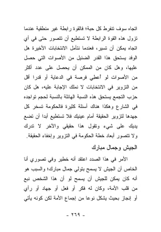 ‫ﺍﺘﺠﺎﻩ ﺴﻭﻑ ﺘﻨﻔﺭﻁ ﻜل ﺤﺒﺔ؛ ﻓﺎﻟﻘﻭﺓ ﺭﺍﺒﻁﺔ ﻏﻴﺭ ﻤﻨﻁﻘﻴﺔ ﻋﻨﺩﻤﺎ‬
‫ﺘﺯﻭل ﻫﺫﻩ ﺍﻟﻘﻭﺓ ﺍﻟﺭﺍﺒﻁﺔ ﻻ ﺘﺴﺘﻁﻴﻊ ﺃﻥ ﺘﺘﺼﻭﺭ ﺤﺘﻰ ﻓﻲ ﺃﻱ‬
‫ﺍﺘﺠﺎﻩ ﻴﻤﻜﻥ ﺃﻥ ﺘﺴﻴﺭ، ﻓﻌﻨﺩﻤﺎ ﻨﺘﺄﻤل ﺍﻻﻨﺘﺨﺎﺒﺎﺕ ﺍﻷﺨﻴﺭﺓ ﻫل‬
‫ﺍﻟﻭﻓﺩ ﻴﺴﺘﺤﻕ ﻫﺫﺍ ﺍﻟﻘﺩﺭ ﺍﻟﻀﺌﻴل ﻤﻥ ﺍﻷﺼﻭﺍﺕ ﺍﻟﺘﻲ ﺤﺼل‬
‫ﻋﻠﻴﻬﺎ، ﻭﻫل ﻜﺎﻥ ﻤﻥ ﺍﻟﻤﻤﻜﻥ ﺃﻥ ﻴﺤﺼل ﻋﻠﻰ ﻋﺩﺩ ﺃﻜﺜﺭ‬
‫ﻤﻥ ﺍﻷﺼﻭﺍﺕ ﻟﻭ ُﻋ ِﻲ ﻓﺭﺼﺔ ﻓﻲ ﺍﻟﺩﻋﺎﻴﺔ ﺃﻭ ﻗﺩﺭﺍ ﺃﻗل‬
     ‫‪‬‬                       ‫ﺃ ﻁ‬
‫ﻤﻥ ﺍﻟﺘﺯﻭﻴﺭ ﻓﻲ ﺍﻻﻨﺘﺨﺎﺒﺎﺕ ﻻ ﻨﻤﻠﻙ ﺍﻹﺠﺎﺒﺔ ﻋﻠﻴﻪ، ﻫل ﻜﺎﻥ‬
‫ﺤﺯﺏ ﺍﻟﺘﺠﻤﻊ ﻴﺴﺘﺤﻕ ﻫﺫﻩ ﺍﻟﻨﺴﺒﺔ ﺍﻟﻬﺎﺌﻠﺔ ﺒﺎﻟﻨﺴﺒﺔ ﻟﺤﺠﻡ ﺘﻭﺍﺠﺩﻩ‬
‫ﻓﻲ ﺍﻟﺸﺎﺭﻉ ﻭﻫﻜﺫﺍ ﻫﻨﺎﻙ ﺃﺴﺌﻠﺔ ﻜﺜﻴﺭﺓ ﻓﺎﻟﺤﻜﻭﻤﺔ ﺘﺴﺨﺭ ﻜل‬
‫ﺠﻬﺩﻫﺎ ﻟﺘﺯﻭﻴﺭ ﺍﻟﺤﻘﻴﻘﺔ ﺃﻤﺎﻡ ﻋﻴﻨﻴﻙ ﻓﻼ ﺘﺴﺘﻁﻴﻊ ﺃﺒ ‪‬ﺍ ﺃﻥ ﺘﻀﻊ‬
        ‫ﺩ‬
‫ﻴﺩﻴﻙ ﻋﻠﻰ ﺸﻲﺀ ﻭﺘﻘﻭل ﻫﺫﺍ ﺤﻘﻴﻘﻲ ﻭﺍﻵﺨﺭ ﻻ ﺘﺩﺭﻙ‬
 ‫ﻭﻻ ﺘﺘﺼﻭﺭ ﺃﺒﻌﺎﺩ ﺨﻁﺔ ﺍﻟﺤﻜﻭﻤﺔ ﻓﻲ ﺍﻟﺘﺯﻭﻴﺭ ﻭﺇﺨﻔﺎﺀ ﺍﻟﺤﻘﻴﻘﺔ.‬

                                ‫ﺍﻟﺠﻴﺵ ﻭﺠﻤﺎل ﻤﺒﺎﺭﻙ‬
‫ﺍﻷﻤﺭ ﻓﻲ ﻫﺫﺍ ﺍﻟﺼﺩﺩ ﺍﻋﺘﻘﺩ ﺃﻨﻪ ﺨﻁﻴﺭ ﻭﻓﻲ ﺘﺼﻭﺭﻱ ﺃﻨﺎ‬
‫ﺍﻟﺨﺎﺹ ﺃﻥ ﺍﻟﺠﻴﺵ ﻻ ﻴﺴﻤﺢ ﺒﺘﻭﻟﻲ ﺠﻤﺎل ﻤﺒﺎﺭﻙ؛ ﻭﺍﻟﺴﺒﺏ ﻫﻭ‬
‫ﺃﻨﻪ ﻜﺎﻥ ﻴﻤﻜﻥ ﻟﻠﺠﻴﺵ ﺃﻥ ﻴﺴﻤﺢ ﻟﻭ ﺃﻥ ﻫﺫﺍ ﺍﻟﺸﺨﺹ ﻨﺒﻊ‬
‫ﻤﻥ ﻗﻠﺏ ﺍﻷﻤﺔ، ﻭﻜﺎﻥ ﻟﻪ ﻓﻜﺭ ﺃﻭ ﻓﻌل ﺃﻭ ﺠﻬﺎﺩ ﺃﻭ ﺭﺃﻱ‬
‫ﺃﻭ ﺇﻨﺠﺎﺯ ﺒﺤﻴﺙ ﻴﺸﻜل ﻨﻭﻋﺎ ﻤﻥ ﺇﺠﻤﺎﻉ ﺍﻷﻤﺔ ﻟﻜﻥ ﻜﻭﻨﻪ ﻴﺄﺘﻲ‬
                             ‫‪‬‬

                    ‫- ٩٦٢ -‬
 