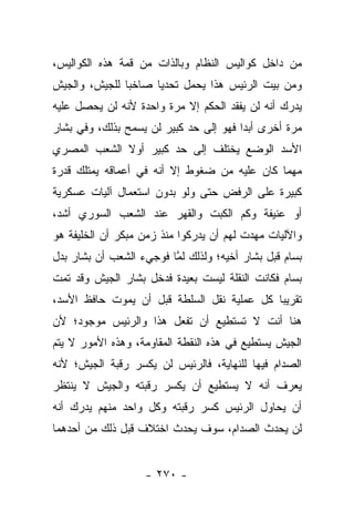 ‫ﻤﻥ ﺩﺍﺨل ﻜﻭﺍﻟﻴﺱ ﺍﻟﻨﻅﺎﻡ ﻭﺒﺎﻟﺫﺍﺕ ﻤﻥ ﻗﻤﺔ ﻫﺫﻩ ﺍﻟﻜﻭﺍﻟﻴﺱ،‬
‫ﻭﻤﻥ ﺒﻴﺕ ﺍﻟﺭﺌﻴﺱ ﻫﺫﺍ ﻴﺤﻤل ﺘﺤﺩﻴﺎ ﺼﺎﺨ ‪‬ﺎ ﻟﻠﺠﻴﺵ، ﻭﺍﻟﺠﻴﺵ‬
               ‫ﺒ‬      ‫‪‬‬
‫ﻴﺩﺭﻙ ﺃﻨﻪ ﻟﻥ ﻴﻔﻘﺩ ﺍﻟﺤﻜﻡ ﺇﻻ ﻤﺭﺓ ﻭﺍﺤﺩﺓ ﻷﻨﻪ ﻟﻥ ﻴﺤﺼل ﻋﻠﻴﻪ‬
‫ﻤﺭﺓ ﺃﺨﺭﻯ ﺃﺒ ‪‬ﺍ ﻓﻬﻭ ﺇﻟﻰ ﺤﺩ ﻜﺒﻴﺭ ﻟﻥ ﻴﺴﻤﺢ ﺒﺫﻟﻙ، ﻭﻓﻲ ﺒﺸﺎﺭ‬
                                        ‫ﺩ‬
‫ﺍﻷﺴﺩ ﺍﻟﻭﻀﻊ ﻴﺨﺘﻠﻑ ﺇﻟﻰ ﺤﺩ ﻜﺒﻴﺭ ﺃﻭﻻ ﺍﻟﺸﻌﺏ ﺍﻟﻤﺼﺭﻱ‬
             ‫ﹰ‬
‫ﻤﻬﻤﺎ ﻜﺎﻥ ﻋﻠﻴﻪ ﻤﻥ ﻀﻐﻭﻁ ﺇﻻ ﺃﻨﻪ ﻓﻲ ﺃﻋﻤﺎﻗﻪ ﻴﻤﺘﻠﻙ ﻗﺩﺭﺓ‬
‫ﻜﺒﻴﺭﺓ ﻋﻠﻰ ﺍﻟﺭﻓﺽ ﺤﺘﻰ ﻭﻟﻭ ﺒﺩﻭﻥ ﺍﺴﺘﻌﻤﺎل ﺁﻟﻴﺎﺕ ﻋﺴﻜﺭﻴﺔ‬
‫ﺃﻭ ﻋﻨﻴﻔﺔ ﻭﻜﻡ ﺍﻟﻜﺒﺕ ﻭﺍﻟﻘﻬﺭ ﻋﻨﺩ ﺍﻟﺸﻌﺏ ﺍﻟﺴﻭﺭﻱ ﺃﺸﺩ،‬
‫ﻭﺍﻵﻟﻴﺎﺕ ﻤﻬﺩﺕ ﻟﻬﻡ ﺃﻥ ﻴﺩﺭﻜﻭﺍ ﻤﻨﺫ ﺯﻤﻥ ﻤﺒﻜﺭ ﺃﻥ ﺍﻟﺨﻠﻴﻔﺔ ﻫﻭ‬
‫ﺒﺴﺎﻡ ﻗﺒل ﺒﺸﺎﺭ ﺃﺨﻴﻪ؛ ﻭﻟﺫﻟﻙ ﻟﻤﺎ ﻓﻭﺠﻲﺀ ﺍﻟﺸﻌﺏ ﺃﻥ ﺒﺸﺎﺭ ﺒﺩل‬
                         ‫ﱠ‬
‫ﺒﺴﺎﻡ ﻓﻜﺎﻨﺕ ﺍﻟﻨﻘﻠﺔ ﻟﻴﺴﺕ ﺒﻌﻴﺩﺓ ﻓﺩﺨل ﺒﺸﺎﺭ ﺍﻟﺠﻴﺵ ﻭﻗﺩ ﺘﻤﺕ‬
‫ﺘﻘﺭﻴﺒﺎ ﻜل ﻋﻤﻠﻴﺔ ﻨﻘل ﺍﻟﺴﻠﻁﺔ ﻗﺒل ﺃﻥ ﻴﻤﻭﺕ ﺤﺎﻓﻅ ﺍﻷﺴﺩ،‬
                                            ‫‪‬‬
‫ﻫﻨﺎ ﺃﻨﺕ ﻻ ﺘﺴﺘﻁﻴﻊ ﺃﻥ ﺘﻔﻌل ﻫﺫﺍ ﻭﺍﻟﺭﺌﻴﺱ ﻤﻭﺠﻭﺩ؛ ﻷﻥ‬
‫ﺍﻟﺠﻴﺵ ﻴﺴﺘﻁﻴﻊ ﻓﻲ ﻫﺫﻩ ﺍﻟﻨﻘﻁﺔ ﺍﻟﻤﻘﺎﻭﻤﺔ، ﻭﻫﺫﻩ ﺍﻷﻤﻭﺭ ﻻ ﻴﺘﻡ‬
‫ﺍﻟﺼﺩﺍﻡ ﻓﻴﻬﺎ ﻟﻠﻨﻬﺎﻴﺔ، ﻓﺎﻟﺭﺌﻴﺱ ﻟﻥ ﻴﻜﺴﺭ ﺭﻗﺒﺔ ﺍﻟﺠﻴﺵ؛ ﻷﻨﻪ‬
‫ﻴﻌﺭﻑ ﺃﻨﻪ ﻻ ﻴﺴﺘﻁﻴﻊ ﺃﻥ ﻴﻜﺴﺭ ﺭﻗﺒﺘﻪ ﻭﺍﻟﺠﻴﺵ ﻻ ﻴﻨﺘﻅﺭ‬
‫ﺃﻥ ﻴﺤﺎﻭل ﺍﻟﺭﺌﻴﺱ ﻜﺴﺭ ﺭﻗﺒﺘﻪ ﻭﻜل ﻭﺍﺤﺩ ﻤﻨﻬﻡ ﻴﺩﺭﻙ ﺃﻨﻪ‬
‫ﻟﻥ ﻴﺤﺩﺙ ﺍﻟﺼﺩﺍﻡ، ﺴﻭﻑ ﻴﺤﺩﺙ ﺍﺨﺘﻼﻑ ﻗﺒل ﺫﻟﻙ ﻤﻥ ﺃﺤﺩﻫﻤﺎ‬


                   ‫- ٠٧٢ -‬
 