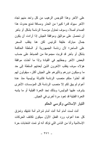 ‫ﻋﻠﻰ ﺍﻵﺨﺭ ﻭﻫﺫﺍ ﺍﻟﺘﻭﺠﺱ ﺍﻟﺭﻫﻴﺏ ﻤﻥ ﻜل ﻭﺍﺤﺩ ﻤﻨﻬﻡ ﺘﺠﺎﻩ‬
‫ﺍﻵﺨﺭ ﺴﻴﻭﻟﺩ ﻗﺩﺭﺍ ﻜﺒﻴﺭﺍ ﻤﻥ ﺍﻟﺤﺫﺭ ﻭﻤﺴﺎﻓﺔ ﺘﻤﻨﻊ ﺤﺩﻭﺙ ﻫﺫﺍ‬
                               ‫‪‬‬     ‫‪‬‬
‫ﺍﻟﺼﺩﺍﻡ ﺃﺼﻼ، ﻭﺴﻭﻑ ﺘﺤﺎﻭل ﻤﺅﺴﺴﺔ ﺍﻟﺭﺌﺎﺴﺔ ﺒﺸﻜل ﺃﻭ ﺒﺂﺨﺭ‬
                                       ‫ﹰ‬
‫ﺃﻥ ﺘﺤﺼل ﻋﻠﻰ ﻤﻭﺍﺜﻴﻕ ﻭﻤﻭﺍﻓﻘﺔ ﺍﻟﺠﻴﺵ ﺇﺫﺍ ﺃﺭﺍﺩﺕ ﺃﻥ ﻴﻜﻭﻥ‬
‫ﺠﻤﺎل ﻤﺒﺎﺭﻙ ﺨﻠﻴﻔﺔ ﻟﻠﺭﺌﻴﺱ ﻟﻜﻥ ﻫﻨﺎ ﻴﻨﻘﻠﺏ ﺍﻟﺴﺤﺭ‬
‫ﻋﻠﻰ ﺍﻟﺴﺎﺤﺭ؛ ﻷﻥ ﺭﺌﺎﺴﺔ ﺍﻟﺠﻤﻬﻭﺭﻴﺔ ﺃﻭ ﺍﻟﺴﻠﻁﺔ ﺍﻟﺤﺎﻜﻤﺔ‬
‫ﺒﺸﻜل ﺃﻭ ﺒﺂﺨﺭ ﻗﺩ ﻗﺭﺒﺕ ﻤﺠﻤﻭﻋﺔ ﻤﻥ ﺍﻟﻀﺒﺎﻁ ﻋﻠﻰ ﺤﺴﺎﺏ‬
‫ﺍﻟﺒﻌﺽ ﺍﻵﺨﺭ ﻭﺠﻌﻠﺘﻬﻡ ﻓﻲ ﺍﻟﻘﻴﺎﺩﺓ ﻭﺇﺫﺍ ﻤﺎ ﺃﺨﺫﺕ ﻤﻭﺍﻓﻘﺔ‬
‫ﻫﺅﻻﺀ ﺴﻭﻑ ﻴﻨﻘﻠﺏ ﺍﻵﺨﺭﻭﻥ ﺍﻟﺫﻴﻥ ﺃﺒﻌﺩﺘﻬﻡ ﺍﻟﺴﻠﻁﺔ ﺇﻟﻰ ﺤﺩ‬
‫ﻤﺎ ﻭﺴﻴﻜﻭﻥ ﺩﻭﺭﻫﻡ ﻭﺘﺄﺜﻴﺭﻫﻡ ﻋﻠﻰ ﺍﻟﺠﻴﺵ ﺃﻜﺜﺭ، ﺴﻴﻘﻭﻟﻭﻥ ﻟﻬﻡ‬
‫ﻟﻘﺩ ﺃﺨﺫﻭﺍ ﻤﻨﻜﻡ ﻤﻨﺼﺏ ﺍﻟﺭﺌﺎﺴﺔ ﻓﺎﻟﺩﻭﻟﺔ ﺒﻭﻟﻴﺴﻴﺔ ﻤﻨﺫ ﻋﺩﺓ‬
‫ﺃﻋﻭﺍﻡ ﻟﻡ ﻴﺒﻕ ﻟﻜﻡ ﺇﻻ ﻤﻨﺼﺏ ﺍﻟﺭﺌﺎﺴﺔ ﻜل ﺍﻟﻤﺅﺴﺴﺎﺕ ﺍﻷﺨﺭﻯ‬
                                      ‫ﹶ‬
‫ﻴﺸﺭﻑ ﻋﻠﻴﻬﺎ ﺍﻟﺒﻭﻟﻴﺱ؛ ﻭﺒﺫﻟﻙ ﻨﺠﺩ ﺍﻟﻨﻌﺭﺓ ﺍﻟﻘﺒﻠﻴﺔ ﺃﻭ ﻤﺎ ﻴﺸﺒﻪ‬
              ‫ﺍﻟﻨﻌﺭﺓ ﺍﻟﻘﺒﻠﻴﺔ ﻗﺩ ﺘﻌﻭﺩ ﻤﺭﺓ ﺃﺨﺭﻯ ﻓﻲ ﺍﻟﺠﻴﺵ.‬

                       ‫ﺍﻟﺘﻴﺎﺭ ﺍﻹﺴﻼﻤﻲ ﻭﻜﺭﺴﻲ ﺍﻟﺤﻜﻡ‬
‫ﺃﻨﺕ ﻟﺴﺕ ﺃﻤﺎﻡ ﺃﻤﺔ ﺃﻨﺕ ﺃﻤﺎﻡ ﺸﺭﺍﺫﻡ ﺃﻤﺔ ﺘﻨﺘﻬﻙ ﻭﺘﻤﺯﻕ‬
‫ﻜل ﻋﺩﺓ ﺃﻋﻭﺍﻡ، ﻭﺭﺩ ﺍﻟﻔﻌل ﺍﻷﻭل ﺴﻴﻜﻭﻥ ﺘﻜﺎﺘﻑ ﺍﻟﺤﺭﻜﺎﺕ‬
‫ﺍﻹﺴﻼﻤﻴﺔ ﻭﺃﻨﺎ ﻤﻥ ﺍﻟﻨﺎﺱ ﺍﻟﺘﻲ ﺘﺅﻜﺩ ﺃﻨﻪ ﻟﻭ ﺘﻤﺕ ﺍﻨﺘﺨﺎﺒﺎﺕ ﺤﺭﺓ‬

                    ‫- ١٧٢ -‬
 