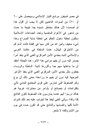 ‫ﻓﻲ ﻤﺼﺭ ﻓﺴﻴﻔﻭﺯ ﻤﺭﺸﺢ ﺍﻟﺘﻴﺎﺭ ﺍﻹﺴﻼﻤﻲ ﻭﺴﻴﺤﺼل ﻋﻠﻰ ٠٦‬
‫ﺃﻭ ٠٧٪ ﻤﻥ ﺃﺼﻭﺍﺕ ﺍﻟﻨﺎﺨﺒﻴﻥ ﻟﻜﻥ ﻻ ﻴﺠﺏ ﺃﻥ ﺃﻗﻭل ﻫﺫﺍ‬
‫ﺜﻡ ﺃﺼﻤﺕ؛ ﻷﻥ ﻫﻨﺎﻙ ﻤﺨﺎﻁﺭ ﺸﺩﻴﺩﺓ ﺠﺩﺍ ﻨﺘﻴﺠﺔ ﻤﺎ ﺤﺩﺙ‬
              ‫‪‬‬
‫ﻤﻥ ﺘﺩﻫﻭﺭ ﻓﻲ ﺍﻷﻋﻭﺍﻡ ﺍﻟﻤﺎﻀﻴﺔ ﻭﺘﻌﺩﺩ ﺍﻟﺠﻤﺎﻋﺎﺕ ﺍﻹﺴﻼﻤﻴﺔ‬
‫ﺴﺘﻜﻭﻥ ﻟﺤﻅﺔ ﺩﺨﻭل ﺍﻟﺤﻜﻡ ﻫﻲ ﻟﺤﻅﺔ ﺒﺩﺍﻴﺔ ﺍﻟﺼﺭﺍﻉ ﻭﻫﺫﺍ‬
‫ﺸﻲﺀ ﻤﺨﻴﻑ ﻭﻟﻌﻥ ﺍﷲ ﻤﻥ ﻜﺎﻥ ﺴﺒﺒﺎ ﻓﻲ ﺍﻟﻔﺘﻨﺔ ﻓﺄﻨﺕ ﺃﻤﺎﻡ ﻜﻡ‬
                        ‫‪‬‬
‫ﻤﻥ ﺍﻻﺨﺘﺭﺍﻕ ﺍﻟﻬﺎﺌل، ﻋﻨﺩﻨﺎ ﺍﻟﺴﻠﻁﺔ ﻓﻲ ﻋﺎﻟﻤﻨﺎ ﺍﻟﻌﺭﺒﻲ‬
‫ﻭﺍﻹﺴﻼﻤﻲ ﺃﺸﺒﻪ ﺒﺠﻨﺩﻱ ﺍﻷﻤﻥ ﺍﻟﻤﺭﻜﺯﻱ ﺍﻟﻐﺒﻲ ﺍﻟﺫﻱ ﻴﻨﻔﺫ ﺃﻤﺭﺍ‬
 ‫‪‬‬
‫ﻴﺼﺩﺭ ﺇﻟﻴﻪ ﺩﻭﻥ ﺃﻥ ﻴﻔﻬﻡ ﻤﺭﺍﻤﻲ ﻫﺫﺍ ﺍﻷﻤﺭ، ﻫﺫﻩ ﺍﻟﺠﻤﻠﺔ ﺃﻋﺘﻘﺩ‬
‫ﺃﻥ ﻤﺎ ﺒﺩﺍﺨﻠﻬﺎ ﻤﻬﻡ ﺠﺩﺍ ﻭﺃﻜﺭﺭﻫﺎ ﺜﺎﻨﻴﺔ: ﺍﻟﺴﻠﻁﺔ ﻭﺍﻟﺭﺅﺴﺎﺀ‬
                                ‫‪‬‬
‫ﻴﻔﻌﻠﻭﻥ ﻤﺜل ﺠﻨﺩﻱ ﺍﻷﻤﻥ ﺍﻟﻤﺭﻜﺯﻱ ﺍﻟﻐﺒﻲ ﺍﻟﺫﻱ ﻴﻨﻔﺫ ﺍﻷﻭﺍﻤﺭ‬
‫ﺍﻟﻤﻭﺠﻬﺔ ﺇﻟﻴﻪ ﺩﻭﻥ ﺃﻥ ﻴﻔﻬﻡ ﻤﺎ ﻭﺭﺍﺀﻫﺎ؛ ﻤﻌﻨﻰ ﺫﻟﻙ ﺃﻥ ﻨﻭﻉ‬
‫ﻭﻜﻡ ﺍﻟﻀﻐﻭﻁ ﺍﻟﺘﻲ ﺘﻤﺎﺭﺱ ﻋﻠﻰ ﻗﻭﻯ ﺍﻟﻤﺠﺘﻤﻊ ﺍﻟﻤﺩﻨﻲ ﺘﺄﺘﻲ‬
‫ﺒﺎﻗﺘﺭﺍﺤﺎﺕ ﺃﻭ ﺒﻨﺼﺎﺌﺢ ﺃﻭ ﺒﺄﻭﺍﻤﺭ ﻤﻥ ﻤﺨﺎﺒﺭﺍﺕ ﻏﺭﺒﻴﺔ ﻫﻡ‬
‫ﻫﻨﺎﻙ ﺩﺭﺴﻭﺍ ﺃﻨﻬﻡ ﻋﻨﺩﻤﺎ ﻴﻤﺎﺭﺴﻭﻥ ﻫﺫﻩ ﺍﻟﻀﻐﻭﻁ ﺘﻜﻭﻥ ﺍﻟﻨﺘﺎﺌﺞ‬
‫ﻜﺫﺍ ﻭﻜﺫﺍ، ﻭﻴﺄﺘﻲ ﺍﻟﻐﺒﻲ ﻟﻴﻨﻔﺫ ﻫﺫﺍ ﻟﻴﺘﺭﺘﺏ ﻋﻠﻴﻪ ﺒﻌﺩ ﺫﻟﻙ ﺘﺸﺭﺫﻡ‬
‫ﺍﻷﻤﺔ ﻜﻠﻬﺎ ﻭﺍﻨﻘﺴﺎﻤﻬﺎ ﻭﺍﻟﻨﺘﺎﺌﺞ ﺤﺘﻰ ﻗﺩ ﺘﻜﻭﻥ ﻀﺩﻩ ﻓﻲ ﻴﻭﻡ‬
                                 ‫ﻤﻥ ﺍﻷﻴﺎﻡ ﻭﻟﻜﻨﻪ ﻻ ﻴﺸﻌﺭ.‬


                     ‫- ٢٧٢ -‬
 