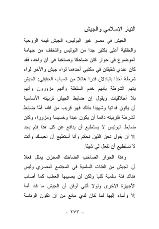 ‫ﺍﻟﺘﻴﺎﺭ ﺍﻹﺴﻼﻤﻲ ﻭﺍﻟﺠﻴﺵ‬
‫ﺍﻟﺠﻴﺵ ﻓﻲ ﻤﺼﺭ ﻏﻴﺭ ﺍﻟﺒﻭﻟﻴﺱ، ﺍﻟﺠﻴﺵ ﻗﻴﻤﻪ ﺍﻟﺭﻭﺤﻴﺔ‬
‫ﻭﺍﻟﺨﻠﻘﻴﺔ ﺃﻋﻠﻰ ﺒﻜﺜﻴﺭ ﺠﺩﺍ ﻤﻥ ﺍﻟﺒﻭﻟﻴﺱ ﻭﺍﻟﺘﺨﻔﻑ ﻤﻥ ﺠﻬﺎﻤﺔ‬
                             ‫‪‬‬
‫ﺍﻟﻤﻭﻀﻭﻉ ﻓﻲ ﺤﻭﺍﺭ ﻜﺎﻥ ﻀﺎﺤﻜﺎ ﻭﺼﺎﺨﺒﺎ ﻓﻲ ﺁﻥ ﻭﺍﺤﺩ، ﻓﻘﺩ‬
                 ‫‪‬‬      ‫ﹰ‬
‫ﻜﺎﻥ ﻋﻨﺩﻱ ﺸﻘﻴﻘﺎﻥ ﻓﻲ ﻤﻜﺘﺒﻲ ﺃﺤﺩﻫﻤﺎ ﻟﻭﺍﺀ ﺠﻴﺵ ﻭﺍﻵﺨﺭ ﻟﻭﺍﺀ‬
‫ﺸﺭﻁﺔ ﺃﺨﺫﺍ ﻴﺘﺒﺎﺩﻻﻥ ﻗﺩﺭﺍ ﻫﺎﺌﻼ ﻤﻥ ﺍﻟﺴﺒﺎﺏ ﺍﻟﺤﻘﻴﻘﻲ: ﺍﻟﺠﻴﺵ‬
                         ‫ﹰ‬     ‫‪‬‬
‫ﻴﺘﻬﻡ ﺍﻟﺸﺭﻁﺔ ﺒﺄﻨﻬﻡ ﺨﺩﻡ ﺍﻟﺴﻠﻁﺔ ﻭﺃﻨﻬﻡ ﻤﺯﻭﺭﻭﻥ ﻭﺃﻨﻬﻡ‬
‫ﺒﻼ ﺃﺨﻼﻗﻴﺎﺕ ﻭﻴﻘﻭل ﺇﻥ ﻀﺎﺒﻁ ﺍﻟﺠﻴﺵ ﺘﺭﺒﻴﺘﻪ ﺍﻷﺴﺎﺴﻴﺔ‬
‫ﺃﻥ ﻴﻜﻭﻥ ﻓﺩﺍﺌ ‪‬ﺎ ﻭﺸﻬﻴ ‪‬ﺍ ﺒﺫﻟﻙ ﻓﻬﻭ ﻗﺭﻴﺏ ﻤﻥ ﺍﷲ، ﺃﻤﺎ ﻀﺎﺒﻁ‬
      ‫ﱠ‬                        ‫ﺩ‬       ‫ﻴ‬
‫ﺍﻟﺸﺭﻁﺔ ﻓﺘﺭﺒﻴﺘﻪ ﺩﺍﺌﻤﺎ ﺃﻥ ﻴﻜﻭﻥ ﻋﺒﺩﺍ ﻭﺨﺴﻴﺴﺎ ﻭﻤﺯﻭﺭﺍ، ﻭﻜﺎﻥ‬
       ‫‪‬‬      ‫‪‬‬      ‫‪‬‬
‫ﻀﺎﺒﻁ ﺍﻟﺒﻭﻟﻴﺱ ﻻ ﻴﺴﺘﻁﻴﻊ ﺃﻥ ﻴﺩﺍﻓﻊ ﻋﻥ ﻜل ﻫﺫﺍ ﻓﻠﻡ ﻴﺠﺩ‬
‫ﺇﻻ ﺃﻥ ﻴﻘﻭل ﻨﺤﻥ ﺍﻟﺫﻴﻥ ﻨﺤﻜﻡ ﻭﺃﻨﺎ ﺃﺴﺘﻁﻴﻊ ﺃﻥ ﺃﺤﺒﺴﻙ ﻭﺃﻨﺕ‬
                            ‫ﻻ ﺘﺴﺘﻁﻴﻊ ﺃﻥ ﺘﻔﻌل ﻟﻲ ﺸﻴ ًﺎ.‬
                              ‫ﺌ‬
‫ﻭﻫﺫﺍ ﺍﻟﺤﻭﺍﺭ ﺍﻟﺼﺎﺨﺏ ﺍﻟﻀﺎﺤﻙ ﺍﻟﻤﺤﺯﻥ ﻴﻤﺜل ﻓﻌﻼ‬
‫ﹰ‬
‫ﺃﻥ ﺍﻟﺠﻴﺵ ﻤﻥ ﺍﻟﻔﺌﺎﺕ ﺍﻟﺴﻠﻤﻴﺔ ﻓﻲ ﺍﻟﻤﺠﺘﻤﻊ ﺍﻟﻤﺼﺭﻱ ﻭﻟﻴﺱ‬
‫ﻫﻨﺎﻙ ﻓﺌﺔ ﺴﻠﻤﻴﺔ ﻜﻠﻴﺎ ﻭﻟﻜﻥ ﻟﻥ ﻴﺼﻴﺒﻬﺎ ﺍﻟﻌﻁﺏ ﻜﻤﺎ ﺃﺼﺎﺏ‬
                               ‫‪‬‬
‫ﺍﻷﺠﻬﺯﺓ ﺍﻷﺨﺭﻯ ﻭﻟﻭﻻ ﺃﻨﻨﻲ ﺃﻭﻗﻥ ﺃﻥ ﺍﻟﺠﻴﺵ ﻤﺎ ﻗﺎﺩ ﺃﻤﺔ‬
‫ﺇﻻ ﻭﺃﺴﺎﺀ ﺇﻟﻴﻬﺎ ﻟﻤﺎ ﻜﺎﻥ ﻟﺩﻱ ﻤﺎﻨﻊ ﻤﻥ ﺃﻥ ﺘﻜﻭﻥ ﺍﻟﺭﺌﺎﺴﺔ‬

                   ‫- ٣٧٢ -‬
 