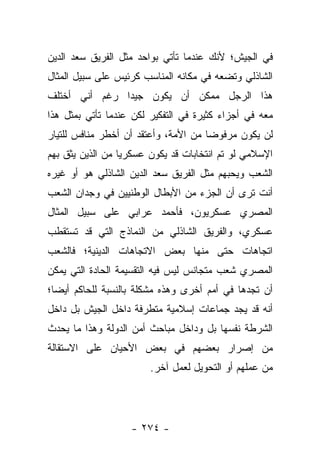 ‫ﻓﻲ ﺍﻟﺠﻴﺵ؛ ﻷﻨﻙ ﻋﻨﺩﻤﺎ ﺘﺄﺘﻲ ﺒﻭﺍﺤﺩ ﻤﺜل ﺍﻟﻔﺭﻴﻕ ﺴﻌﺩ ﺍﻟﺩﻴﻥ‬
‫ﺍﻟﺸﺎﺫﻟﻲ ﻭﺘﻀﻌﻪ ﻓﻲ ﻤﻜﺎﻨﻪ ﺍﻟﻤﻨﺎﺴﺏ ﻜﺭﺌﻴﺱ ﻋﻠﻰ ﺴﺒﻴل ﺍﻟﻤﺜﺎل‬
‫ﻫﺫﺍ ﺍﻟﺭﺠل ﻤﻤﻜﻥ ﺃﻥ ﻴﻜﻭﻥ ﺠﻴﺩﺍ ﺭﻏﻡ ﺃﻨﻲ ﺃﺨﺘﻠﻑ‬
               ‫‪‬‬
‫ﻤﻌﻪ ﻓﻲ ﺃﺠﺯﺍﺀ ﻜﺜﻴﺭﺓ ﻓﻲ ﺍﻟﺘﻔﻜﻴﺭ ﻟﻜﻥ ﻋﻨﺩﻤﺎ ﺘﺄﺘﻲ ﺒﻤﺜل ﻫﺫﺍ‬
‫ﻟﻥ ﻴﻜﻭﻥ ﻤﺭﻓﻭﻀﺎ ﻤﻥ ﺍﻷﻤﺔ، ﻭﺃﻋﺘﻘﺩ ﺃﻥ ﺃﺨﻁﺭ ﻤﻨﺎﻓﺱ ﻟﻠﺘﻴﺎﺭ‬
                                      ‫‪‬‬
‫ﺍﻹﺴﻼﻤﻲ ﻟﻭ ﺘﻡ ﺍﻨﺘﺨﺎﺒﺎﺕ ﻗﺩ ﻴﻜﻭﻥ ﻋﺴﻜﺭﻴﺎ ﻤﻥ ﺍﻟﺫﻴﻥ ﻴﺜﻕ ﺒﻬﻡ‬
                  ‫‪‬‬
‫ﺍﻟﺸﻌﺏ ﻭﻴﺤﺒﻬﻡ ﻤﺜل ﺍﻟﻔﺭﻴﻕ ﺴﻌﺩ ﺍﻟﺩﻴﻥ ﺍﻟﺸﺎﺫﻟﻲ ﻫﻭ ﺃﻭ ﻏﻴﺭﻩ‬
‫ﺃﻨﺕ ﺘﺭﻯ ﺃﻥ ﺍﻟﺠﺯﺀ ﻤﻥ ﺍﻷﺒﻁﺎل ﺍﻟﻭﻁﻨﻴﻴﻥ ﻓﻲ ﻭﺠﺩﺍﻥ ﺍﻟﺸﻌﺏ‬
‫ﺍﻟﻤﺼﺭﻱ ﻋﺴﻜﺭﻴﻭﻥ، ﻓﺄﺤﻤﺩ ﻋﺭﺍﺒﻲ ﻋﻠﻰ ﺴﺒﻴل ﺍﻟﻤﺜﺎل‬
‫ﻋﺴﻜﺭﻱ، ﻭﺍﻟﻔﺭﻴﻕ ﺍﻟﺸﺎﺫﻟﻲ ﻤﻥ ﺍﻟﻨﻤﺎﺫﺝ ﺍﻟﺘﻲ ﻗﺩ ﺘﺴﺘﻘﻁﺏ‬
‫ﺍﺘﺠﺎﻫﺎﺕ ﺤﺘﻰ ﻤﻨﻬﺎ ﺒﻌﺽ ﺍﻻﺘﺠﺎﻫﺎﺕ ﺍﻟﺩﻴﻨﻴﺔ؛ ﻓﺎﻟﺸﻌﺏ‬
‫ﺍﻟﻤﺼﺭﻱ ﺸﻌﺏ ﻤﺘﺠﺎﻨﺱ ﻟﻴﺱ ﻓﻴﻪ ﺍﻟﺘﻘﺴﻴﻤﺔ ﺍﻟﺤﺎﺩﺓ ﺍﻟﺘﻲ ﻴﻤﻜﻥ‬
‫ﺃﻥ ﺘﺠﺩﻫﺎ ﻓﻲ ﺃﻤﻡ ﺃﺨﺭﻯ ﻭﻫﺫﻩ ﻤﺸﻜﻠﺔ ﺒﺎﻟﻨﺴﺒﺔ ﻟﻠﺤﺎﻜﻡ ﺃﻴ ‪‬ﺎ؛‬
  ‫ﻀ‬
‫ﺃﻨﻪ ﻗﺩ ﻴﺠﺩ ﺠﻤﺎﻋﺎﺕ ﺇﺴﻼﻤﻴﺔ ﻤﺘﻁﺭﻓﺔ ﺩﺍﺨل ﺍﻟﺠﻴﺵ ﺒل ﺩﺍﺨل‬
‫ﺍﻟﺸﺭﻁﺔ ﻨﻔﺴﻬﺎ ﺒل ﻭﺩﺍﺨل ﻤﺒﺎﺤﺙ ﺃﻤﻥ ﺍﻟﺩﻭﻟﺔ ﻭﻫﺫﺍ ﻤﺎ ﻴﺤﺩﺙ‬
‫ﻤﻥ ﺇﺼﺭﺍﺭ ﺒﻌﻀﻬﻡ ﻓﻲ ﺒﻌﺽ ﺍﻷﺤﻴﺎﻥ ﻋﻠﻰ ﺍﻻﺴﺘﻘﺎﻟﺔ‬
                        ‫ﻤﻥ ﻋﻤﻠﻬﻡ ﺃﻭ ﺍﻟﺘﺤﻭﻴل ﻟﻌﻤل ﺁﺨﺭ.‬




                   ‫- ٤٧٢ -‬
 