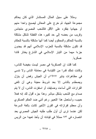 ‫ﻭﻤﺜﻼ ﻋﻠﻰ ﺴﺒﻴل ﺍﻟﻤﺜﺎل ﺍﻟﻤﺴﺘﺸﺎﺭ ﺍﻟﺫﻱ ﻜﺎﻥ ﻴﺤﺎﻜﻡ‬
                                        ‫ﹰ‬
‫ﻤﺠﻤﻭﻋﺔ ﺍﻟﺠﻬﺎﺩ ﺜﻡ ﺨﺭﺝ ﻋﻠﻰ ﺍﻟﻤﻌﺎﺵ ﻟﻴﺼﺒﺢ ﻭﺍﺤﺩﺍ ﻤﻨﻬﻡ‬
      ‫‪‬‬
‫ﺃﻭ ﺠﻬﺎﺩ ‪‬ﺎ ﺒﻔﻜﺭﻩ ﻋﻠﻰ ﺍﻷﻗل ﻓﺎﻟﺸﻌﺏ ﺍﻟﻤﺼﺭﻱ ﻤﺘﺠﺎﻨﺱ‬
                                     ‫ﻴ‬
‫ﻭﻗﺭﻴﺏ ﻤﻥ ﺒﻌﻀﻪ ﺇﻟﻰ ﺤﺩ ﻜﺒﻴﺭ، ﻫﺫﻩ ﺍﻟﻨﻘﻁﺔ ﺘﺸﻜل ﻤﺸﻜﻠﺔ‬
‫ﺒﺎﻟﻨﺴﺒﺔ ﻟﻠﺤﺎﻜﻡ ﻭﺍﻟﻤﺤﻜﻭﻡ ﺃﻴ ‪‬ﺎ ﻜﻤﺎ ﺃﻨﻬﺎ ﻤﺸﻜﻠﺔ ﺒﺎﻟﻨﺴﺒﺔ ﻟﻠﺤﻜﺎﻡ‬
                               ‫ﻀ‬
‫ﻗﺩ ﺘﻜﻭﻥ ﻤﺸﻜﻠﺔ ﺒﺎﻟﻨﺴﺒﺔ ﻟﻠﺤﺯﺏ ﺍﻹﺴﻼﻤﻲ ﺃﻨﻬﻡ ﻗﺩ ﻴﺠﺩﻭﻥ‬
‫ﺠﺯﺀﺍ ﻤﻬﻤﺎ ﻤﻥ ﺍﻟﺘﻴﺎﺭ ﺍﻹﺴﻼﻤﻲ ﻓﻲ ﺍﻟﺸﺎﺭﻉ ﻴﺨﺘﺎﺭ ﻗﺎﺌ ‪‬ﺍ‬
 ‫ﺩ‬                                       ‫‪‬‬    ‫‪‬‬
                                                  ‫ﻋﺴﻜﺭ ‪‬ﺎ.‬
                                                    ‫ﻴ‬
‫ﻜﻤﺎ ﻗﻠﺕ ﺇﻥ ﺍﻟﻌﺴﻜﺭﻴﺔ ﻓﻲ ﻤﺼﺭ ﻟﻴﺴﺕ ﺒﻐﻴﻀﺔ ﻟﻠﻨﺎﺱ،‬
‫ﻭﻜﺎﻨﺕ ﺘﻤﻠﻙ ﻗﺩ ‪‬ﺍ ﻤﻥ ﺍﻟﻜﻴﺎﺴﺔ ﻓﻲ ﻤﻌﺎﻤﻠﺔ ﺍﻟﻨﺎﺱ ﻭﻻ ﻨﻨﺴﻰ‬
                                    ‫ﺭ‬
‫ﻓﻲ ﻤﻅﺎﻫﺭﺍﺕ ﻴﻨﺎﻴﺭ ٧٧٩١ﻡ ﺃﻥ ﺍﻟﺠﻴﺵ ﺭﻓﺽ ﺃﻥ ﻴﻨﺯل‬
‫ﻭﻴﺼﻁﺩﻡ ﺒﺎﻟﻨﺎﺱ ﺇﻻ ﺒﻌﺩ ﺸﺭﻭﻁ ﻤﻌﻴﻨﺔ ﻭﻫﻲ ﺃﻥ ﺘﻠﻐﻰ‬
‫ﺍﻟﻘﺭﺍﺭﺍﺕ ﺍﻟﺘﻲ ﺃﺴﺎﺀﺕ ﻭﻀﺎﻴﻘﺕ ﺃﻭ ﺍﺴﺘﻔﺯﺕ ﺍﻟﻨﺎﺱ، ﺃﻥ ﻻ ﻴﺘﻡ‬
‫ﺼﺩﺍﻡ ﻤﻊ ﺍﻟﺸﻌﺏ ﺒﺸﻜل ﻤﺒﺎﺸﺭ ﻭﻫﺫﺍ ﺠﺯﺀ ﺃﻗﻭل ﻟﻙ ﺇﻨﻪ ﻓﻌﻼ‬
‫ﹰ‬
‫ﺤﺒﻴﺏ، ﻭﺃﺴﺘﻌﻤل ﻫﺫﺍ ﺍﻟﺘﻌﺒﻴﺭ ﺭﻏﻡ ﺃﻨﻨﻲ ﻀﺩ ﺍﻟﺤﻜﻡ ﺍﻟﻌﺴﻜﺭﻱ‬
‫ﻭﺃﻥ ﻤﻌﻅﻡ ﺇﻓﺭﺍﺯﺍﺘﻪ ﻓﻲ ﺍﻟﻘﺭﻥ ﺍﻷﺨﻴﺭ ﻜﺎﻨﺕ ﺒﺎﻟﻐﺔ ﺍﻟﺴﺭﻋﺔ‬
‫ﻟﻜﻥ ﻋﻨﺩﻤﺎ ﺘﺭﻯ ﺃﻥ ﺃﻭل ﻁﻠﺏ ﻁﻠﺒﻪ ﺍﻟﺠﻴﺵ ﺍﻟﻤﺼﺭﻱ ﺒﻌﺩ‬
‫ﺍﻨﺘﺼﺎﺭﻩ ﻓﻲ ٣٧ ﻤﻤﺜﻼ ﻓﻲ ﻗﻴﺎﺩﺘﻪ ﺃﻥ ﻴﺄﺨﺫ ﺘﻌﻬﺩﺍ ﻤﻥ ﺍﻟﺭﻴﺱ‬
          ‫‪‬‬                      ‫ﹰ‬


                     ‫- ٥٧٢ -‬
 