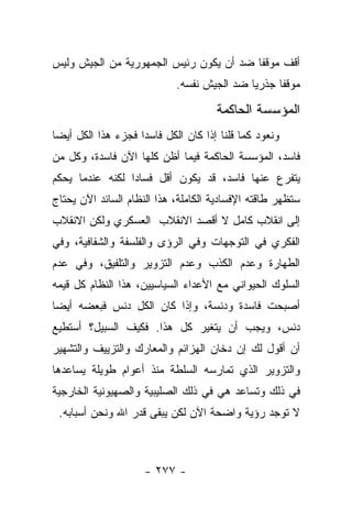 ‫ﺃﻗﻑ ﻤﻭﻗﻔﺎ ﻀﺩ ﺃﻥ ﻴﻜﻭﻥ ﺭﺌﻴﺱ ﺍﻟﺠﻤﻬﻭﺭﻴﺔ ﻤﻥ ﺍﻟﺠﻴﺵ ﻭﻟﻴﺱ‬
                                         ‫ﹰ‬
                            ‫ﻤﻭﻗﻔﺎ ﺠﺫﺭﻴﺎ ﻀﺩ ﺍﻟﺠﻴﺵ ﻨﻔﺴﻪ.‬
                                            ‫‪‬‬     ‫ﹰ‬

                                      ‫ﺍﻟﻤﺅﺴﺴﺔ ﺍﻟﺤﺎﻜﻤﺔ‬
‫ﻭﻨﻌﻭﺩ ﻜﻤﺎ ﻗﻠﻨﺎ ﺇﺫﺍ ﻜﺎﻥ ﺍﻟﻜل ﻓﺎﺴﺩﺍ ﻓﺠﺯﺀ ﻫﺫﺍ ﺍﻟﻜل ﺃﻴ ‪‬ﺎ‬
 ‫ﻀ‬                   ‫‪‬‬
‫ﻓﺎﺴﺩ، ﺍﻟﻤﺅﺴﺴﺔ ﺍﻟﺤﺎﻜﻤﺔ ﻓﻴﻤﺎ ﺃﻅﻥ ﻜﻠﻬﺎ ﺍﻵﻥ ﻓﺎﺴﺩﺓ، ﻭﻜل ﻤﻥ‬
‫‪‬‬
‫ﻴﺘﻔﺭﻉ ﻋﻨﻬﺎ ﻓﺎﺴﺩ، ﻗﺩ ﻴﻜﻭﻥ ﺃﻗل ﻓﺴﺎ ‪‬ﺍ ﻟﻜﻨﻪ ﻋﻨﺩﻤﺎ ﻴﺤﻜﻡ‬
                 ‫ﺩ‬
‫ﺴﺘﻅﻬﺭ ﻁﺎﻗﺘﻪ ﺍﻹﻓﺴﺎﺩﻴﺔ ﺍﻟﻜﺎﻤﻠﺔ، ﻫﺫﺍ ﺍﻟﻨﻅﺎﻡ ﺍﻟﺴﺎﺌﺩ ﺍﻵﻥ ﻴﺤﺘﺎﺝ‬
‫ﺇﻟﻰ ﺍﻨﻘﻼﺏ ﻜﺎﻤل ﻻ ﺃﻗﺼﺩ ﺍﻻﻨﻘﻼﺏ ﺍﻟﻌﺴﻜﺭﻱ ﻭﻟﻜﻥ ﺍﻻﻨﻘﻼﺏ‬
‫ﺍﻟﻔﻜﺭﻱ ﻓﻲ ﺍﻟﺘﻭﺠﻬﺎﺕ ﻭﻓﻲ ﺍﻟﺭﺅﻯ ﻭﺍﻟﻔﻠﺴﻔﺔ ﻭﺍﻟﺸﻔﺎﻓﻴﺔ، ﻭﻓﻲ‬
‫ﺍﻟﻁﻬﺎﺭﺓ ﻭﻋﺩﻡ ﺍﻟﻜﺫﺏ ﻭﻋﺩﻡ ﺍﻟﺘﺯﻭﻴﺭ ﻭﺍﻟﺘﻠﻔﻴﻕ، ﻭﻓﻲ ﻋﺩﻡ‬
‫ﺍﻟﺴﻠﻭﻙ ﺍﻟﺤﻴﻭﺍﻨﻲ ﻤﻊ ﺍﻷﻋﺩﺍﺀ ﺍﻟﺴﻴﺎﺴﻴﻴﻥ، ﻫﺫﺍ ﺍﻟﻨﻅﺎﻡ ﻜل ﻗﻴﻤﻪ‬
‫ﺃﺼﺒﺤﺕ ﻓﺎﺴﺩﺓ ﻭﺩﻨﺴﺔ، ﻭﺇﺫﺍ ﻜﺎﻥ ﺍﻟﻜل ﺩﻨﺱ ﻓﺒﻌﻀﻪ ﺃﻴ ‪‬ﺎ‬
 ‫ﻀ‬
‫ﺩﻨﺱ، ﻭﻴﺠﺏ ﺃﻥ ﻴﺘﻐﻴﺭ ﻜل ﻫﺫﺍ. ﻓﻜﻴﻑ ﺍﻟﺴﺒﻴل؟ ﺃﺴﺘﻁﻴﻊ‬
‫ﺃﻥ ﺃﻗﻭل ﻟﻙ ﺇﻥ ﺩﺨﺎﻥ ﺍﻟﻬﺯﺍﺌﻡ ﻭﺍﻟﻤﻌﺎﺭﻙ ﻭﺍﻟﺘﺯﻴﻴﻑ ﻭﺍﻟﺘﺸﻬﻴﺭ‬
‫ﻭﺍﻟﺘﺯﻭﻴﺭ ﺍﻟﺫﻱ ﺘﻤﺎﺭﺴﻪ ﺍﻟﺴﻠﻁﺔ ﻤﻨﺫ ﺃﻋﻭﺍﻡ ﻁﻭﻴﻠﺔ ﻴﺴﺎﻋﺩﻫﺎ‬
‫ﻓﻲ ﺫﻟﻙ ﻭﺘﺴﺎﻋﺩ ﻫﻲ ﻓﻲ ﺫﻟﻙ ﺍﻟﺼﻠﻴﺒﻴﺔ ﻭﺍﻟﺼﻬﻴﻭﻨﻴﺔ ﺍﻟﺨﺎﺭﺠﻴﺔ‬
 ‫ﻻ ﺘﻭﺠﺩ ﺭﺅﻴﺔ ﻭﺍﻀﺤﺔ ﺍﻵﻥ ﻟﻜﻥ ﻴﺒﻘﻰ ﻗﺩﺭ ﺍﷲ ﻭﻨﺤﻥ ﺃﺴﺒﺎﺒﻪ.‬



                     ‫- ٧٧٢ -‬
 