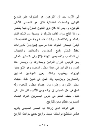 ‫ﺇﻟﻰ ﺍﻵﻥ، ﻨﺠﺩ ﺃﻥ "ﺍﻟﻔﺭﻋﻭﻥ ﻫﻭ ﺍﻟﻤﺸﺭﻑ ﻋﻠﻰ ﺘﺸﺭﻴﻊ‬
‫ﺍﻟﻘﻭﺍﻨﻴﻥ ﻭﺍﻟﺴﻠﻁﺎﺕ ﺍﻟﻘﻀﺎﺌﻴﺔ ﻓﻜﺎﻥ ﻫﻭ ﺍﻟﻤﺼﺩﺭ ﺍﻷﻋﻠﻰ‬
‫ﻟﻠﻘﻭﺍﻨﻴﻥ، ﺒل ﻴﺒﺩﻭ ﺃﻨﻪ ﻜﺎﻥ ﻓﻭﻕ ﺍﻟﻘﺎﻨﻭﻥ ﺍﻟﻌﺎﻡ)ﺃﻱ ﻓﻴﻤﺎ ﻴﺨﺘﺹ‬
‫ﺒﻭﺭﺍﺜﺔ ﺍﻟﺘﺎﺝ ﺴﻭﺍﺀ ﺃﻜﺎﻨﺕ ﺒﺎﻟﻤﻭﻟﺩ ﺃﻭ ﺒﻭﺼﻴﺔ ﻤﻥ ﺍﻟﻤﻠﻙ ﺍﻟﻘﺎﺌﻡ‬
                                       ‫‪‬‬
‫ﺒﺎﻟﺤﻜﻡ ﺃﻭ ﺒﺎﻻﻏﺘﺼﺎﺏ، ﻭﻜﺎﻨﺕ ﻫﺫﻩ ﺨﺎﺭﺠﺔ ﻋﻥ ﺍﺨﺘﺼﺎﺼﺎﺕ‬
‫ﺍﻟﺒﺸﺭ( ﻓﻴﺼﺩﺭ ﺍﻟﻤﻠﻭﻙ ﻋﺩﺓ ﻤﺭﺍﺴﻴﻡ )‪ (wedjo‬ﻜﺈﺠﺭﺍﺀﺍﺕ‬
‫ﻟﺤﻔﻅ ﺍﻟﻨﻅﺎﻡ ﻭﻗﻤﻊ ﺍﻟﻤﺠﺭﻤﻴﻥ ﻭﺍﻟﻤﺨﺎﻟﻔﻴﻥ ﻭﺍﻟﺘﻌﻴﻴﻨﺎﺕ‬
‫ﻓﻲ ﺍﻟﻤﻨﺎﺼﺏ ﻭﺘﺨﺼﻴﺹ ﺍﻷﻭﻗﺎﻑ)٧( ﻭﻓﻲ ﺍﻟﺩﺴﺘﻭﺭ ﺍﻟﺤﺎﻟﻲ‬
‫ﻴﺤﻕ ﻟﻠﺭﺌﻴﺱ ﺍﻗﺘﺭﺍﺡ ﺍﻟﻘﻭﺍﻨﻴﻥ ﻭﺇﺼﺩﺍﺭﻫﺎ ﺒل ﻭﻴﺼﺩﺭ ﻋﻨﺩ‬
‫ﺍﻟﻀﺭﻭﺭﺓ ﺍﻟﻘﻭﺍﻨﻴﻥ ﻓﻲ ﻏﻴﺒﺔ ﻤﺠﻠﺱ ﺍﻟﺸﻌﺏ، ﻭﻫﻭ ﺍﻟﺫﻱ ﻴﻌﻴﻥ‬
‫ﺍﻟﻤﺩﻨﻴﻴﻥ‬   ‫ﺍﻟﻤﻭﻅﻔﻴﻥ‬   ‫ﻴﻌﻴﻥ‬    ‫ﻭﻜﺫﻟﻙ‬    ‫ﻭﻴﻌﻔﻴﻬﻡ،‬   ‫ﺍﻟﻭﺯﺭﺍﺀ‬
‫ﻭﺍﻟﻌﺴﻜﺭﻴﻴﻥ ﻭﻴﻌﺯﻟﻬﻡ، ﻭﻟﻪ ﺍﻟﺤﻕ ﻓﻲ ﺘﻌﻴﻴﻥ ﺜﻠﺙ ﺃﻋﻀﺎﺀ‬
‫ﻤﺠﻠﺱ ﺍﻟﺸﻭﺭﻯ ﻭﻋﺸﺭﺓ ﻤﻥ ﺃﻋﻀﺎﺀ ﻤﺠﻠﺱ ﺍﻟﺸﻌﺏ، ﻭﻟﻪ‬
‫ﺍﻟﺤﻕ ﻓﻲ ﺤل ﺍﻟﻤﺠﻠﺱ ﺇﻥ ﺃﺭﺍﺩ، ﻭﻤﻥ ﺍﻷﺸﻴﺎﺀ ﺍﻟﺘﻲ ﺘﺩل ﻋﻠﻰ‬
‫ﺘﻐﻠﻐل ﺴﻠﻁﺔ ﺍﻟﺤﻜﻡ ﻓﻲ ﻨﻔﻭﺱ ﺍﻟﻤﺼﺭﻴﻴﻥ ﺍﻨﻔﺭﺍﺩ ﺍﻟﻘﺩﻤﺎﺀ‬
                             ‫ﺍﻟﻤﺼﺭﻴﻴﻥ ﺒﻨﻅﺎﻡ ﻤﻌﻴﻥ ﻟﻠﺘﺎﺭﻴﺦ.‬
‫ﻓﻔﻲ ﺍﻟﻭﻗﺕ ﺍﻟﺫﻱ ﺯﻭﺩﻨﺎ ﻓﻴﻪ ﺍﻟﻌﺼﺭ ﺍﻟﻤﺴﻴﺤﻲ ﺒﺘﻘﻭﻴﻡ‬
‫ﻋﺎﻟﻤﻲ ﻨﺴﺘﻁﻴﻊ ﺒﻭﺍﺴﻁﺘﻪ ﻀﺒﻁ ﺘﻭﺍﺭﻴﺦ ﺠﻤﻴﻊ ﺤﻭﺍﺩﺙ ﺍﻟﺘﺎﺭﻴﺦ‬


                      ‫- ٧٢ -‬
 