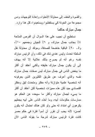 ‫ﻭﺍﻟﻘﺴﻭﺓ ﻭﺍﻟﻌﻨﻑ ﺇﻟﻰ ﻤﺤﺎﻭﻟﺔ ﺍﻻﺤﺘﻭﺍﺀ ﻭﺇﻋﺎﺩﺓ ﺍﻟﺘﻭﺠﻬﺎﺕ ﻭﺩﺱ‬
‫ﻤﺠﻤﻭﻋﺔ ﻤﻥ ﺍﻟﺨﻭﻨﺔ ﻜﻲ ﻴﺴﺘﻘﻁﺒﻭﺍ ﻭﻴﺴﺘﻌﻴﺩﻭﺍ، ﻜل ﻫﺫﺍ ﻭﺍﺭﺩ.‬

                                  ‫ﺠﻤﺎل ﻤﺒﺎﺭﻙ ﺤﺎﻜ ‪‬ﺎ‬
                                   ‫ﻤ‬
‫ﻨﺴﺘﻁﻴﻊ ﺃﻥ ﻨﺠﻴﺏ ﻋﻠﻰ ﻫﺫﺍ ﺍﻟﺴﺅﺍل ﺃﻥ ﺍﻟﻔﺭﺹ ﺍﻟﻤﺘﺎﺤﺔ‬
‫٤٪ ﺒﺠﺎﻨﺏ ﺠﻤﺎل ﻤﺒﺎﺭﻙ، ﻭ ٦٪ ﻟﻠﺠﻴﺵ ﻭﺠﻤﻌﻬﻡ ٠١٪،‬
‫ﻭﺍﻟـ ٠٩٪ ﺍﻟﺒﺎﻗﻴﺔ ﺨﺎﻀﻌﺔ ﻟﻠﺼﺩﻓﺔ، ﻭﻤﺅﻜﺩ ﺃﻥ ﻤﺤﺎﻭﻟﺔ ﻨﻘل‬
‫ﺍﻟﺴﻠﻁﺔ ﺘﺤﺩﺙ ﻭﻟﻴﺱ ﻋﻨﺩﻱ ﺸﻙ ﻓﻲ ﺫﻟﻙ، ﻭﺃﻥ ﺍﻟﺭﺌﻴﺱ ﻤﺒﺎﺭﻙ‬
‫ﻨﻔﺴﻪ ﺭﻏﻡ ﺃﻨﻪ ﻟﻡ ﻴﺼﺭﺡ ﺒﺫﻟﻙ ﻋﻼﻨﻴﺔ ﺇﻻ ﺃﻨﻪ ﻴﻬﺩﻑ‬
‫ﺇﻟﻰ ﺃﻥ ﻴﻜﻭﻥ ﺠﻤﺎل ﻤﺒﺎﺭﻙ ﺨﻠﻴﻔﺘﻪ ﻭﻟﻜﻨﻲ ﺃﻋﺘﻘﺩ ﺃﻥ ﺃﻜﺜﺭ‬
‫ﻤﺎ ﻴﺒﻐﺽ ﺍﻟﻨﺎﺱ ﻓﻲ ﺠﻤﺎل ﻤﺒﺎﺭﻙ ﻟﻴﺱ ﺼﻔﺎﺕ ﺠﻤﺎل ﻤﺒﺎﺭﻙ‬
‫ﻨﻔﺴﻪ ﻭﺍﻟﺫﻱ ﺃﻋﺭﻑ ﻋﻥ ﻁﺭﻴﻕ ﺍﻟﻜﺜﻴﺭﻴﻥ ﺍﻟﺫﻴﻥ ﻴﻌﺭﻓﻭﻨﻪ‬
‫ﺃﻨﻪ ﺸﺨﺼﻴﺔ ﻋﻠﻤﻴﺔ ﻤﺘﻭﺍﺯﻨﺔ ﻭﺃﻨﻪ ﻤﻔﻜﺭ ﻭﻤﺘﺤﺩﺙ ﻟﺒﻕ ﻭﻤﻔﻜﺭ‬
‫ﺍﻗﺘﺼﺎﺩﻱ ﺠﻴﺩ ﻟﻜﻥ ﻫﺫﻩ ﻤﻤﻴﺯﺍﺕ ﺸﺨﺼﻴﺔ ﻟﻜﻥ ﺃﻋﺘﻘﺩ ﺃﻥ ﺃﻜﺜﺭ‬
‫ﻤﺎ ﻴﺴﻲﺀ ﻟﺠﻤﺎل ﻤﺒﺎﺭﻙ ﻭﺃﻜﺜﺭ ﻤﺎ ﺴﻴﺒﻌﺩﻩ ﻋﻥ ﺍﻟﺤﻜﻡ ﻫﻭ‬
‫ﻤﻤﺎﺭﺴﺎﺕ ﺤﻜﻭﻤﺎﺕ ﺃﺒﻴﻪ، ﻭﻤﺎ ﺃﺨﺫﻩ ﺍﻟﻨﺎﺱ ﻋﻠﻰ ﺃﺒﻴﻪ ﻴﺠﻌﻠﻬﻡ‬
‫ﻴﻜﺭﻫﻭﻥ ﺃﻱ ﺍﻤﺘﺩﺍﺩ ﻟﻪ ﺤﺘﻰ ﻭﻟﻭ ﻜﺎﻥ ﻫﻨﺎﻙ ﺍﺤﺘﻤﺎل ﺃﻨﻪ ﻴﻜﻭﻥ‬
‫ﺃﺤﺴﻥ؛ ﻷﻨﻪ ﻴﺠﺏ ﺃﻥ ﻨﻘﺭﺭ ﺃﻥ ﺃﺴﻭﺃ ﻓﺘﺭﺓ ﻓﻲ ﺤﻜﻡ ﻤﺼﺭ‬
‫ﻜﺎﻨﺕ ﻓﺘﺭﺓ ﺍﻟﺭﺌﻴﺱ ﻤﺒﺎﺭﻙ ﻟﺩﺭﺠﺔ ﻤﺎ ﻴﻘﻭﻟﻪ ﺍﻟﻨﺎﺱ ﺍﻵﻥ‬

                   ‫- ٩٧٢ -‬
 