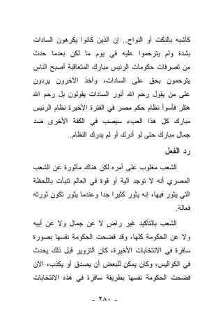 ‫ﻜﺄﺸﺒﻪ ﺒﺎﻟﻨﻜﺕ ﺃﻭ ﺍﻟﻨﻭﺍﺡ.. ﺇﻥ ﺍﻟﺫﻴﻥ ﻜﺎﻨﻭﺍ ﻴﻜﺭﻫﻭﻥ ﺍﻟﺴﺎﺩﺍﺕ‬
‫ﺒﺸﺩﺓ ﻭﻟﻡ ﻴﺘﺭﺤﻤﻭﺍ ﻋﻠﻴﻪ ﻓﻲ ﻴﻭﻡ ﻤﺎ ﻟﻜﻥ ﺒﻌﺩﻤﺎ ﺤﺩﺙ‬
‫ﻤﻥ ﺘﺼﺭﻓﺎﺕ ﺤﻜﻭﻤﺎﺕ ﺍﻟﺭﺌﻴﺱ ﻤﺒﺎﺭﻙ ﺍﻟﻤﺘﻌﺎﻗﺒﺔ ﺃﺼﺒﺢ ﺍﻟﻨﺎﺱ‬
‫ﻴﺘﺭﺤﻤﻭﻥ ﺒﺤﻕ ﻋﻠﻰ ﺍﻟﺴﺎﺩﺍﺕ، ﻭﺃﺨﺫ ﺍﻵﺨﺭﻭﻥ ﻴﺭﺩﻭﻥ‬
‫ﻋﻠﻰ ﻤﻥ ﻴﻘﻭل ﺭﺤﻡ ﺍﷲ ﺃﻨﻭﺭ ﺍﻟﺴﺎﺩﺍﺕ ﻴﻘﻭﻟﻭﻥ ﺒل ﺭﺤﻡ ﺍﷲ‬
‫ﻫﺘﻠﺭ ﻓﺄﺴﻭﺃ ﻨﻅﺎﻡ ﺤﻜﻡ ﻤﺼﺭ ﻓﻲ ﺍﻟﻔﺘﺭﺓ ﺍﻷﺨﻴﺭﺓ ﻨﻅﺎﻡ ﺍﻟﺭﺌﻴﺱ‬
‫ﻤﺒﺎﺭﻙ ﻜل ﻫﺫﺍ ﺍﻟﻌﺏﺀ ﺴﻴﺼﺏ ﻓﻲ ﺍﻟﻜﻔﺔ ﺍﻷﺨﺭﻯ ﻀﺩ‬
             ‫ﺠﻤﺎل ﻤﺒﺎﺭﻙ ﺤﺘﻰ ﻟﻭ ﺃﺩﺭﻙ ﺃﻭ ﻟﻡ ﻴﺩﺭﻙ ﺍﻟﻨﻅﺎﻡ.‬

                                               ‫ﺭﺩ ﺍﻟﻔﻌل‬
‫ﺍﻟﺸﻌﺏ ﻤﻐﻠﻭﺏ ﻋﻠﻰ ﺃﻤﺭﻩ ﻟﻜﻥ ﻫﻨﺎﻙ ﻤﺄﺜﻭﺭﺓ ﻋﻥ ﺍﻟﺸﻌﺏ‬
‫ﺍﻟﻤﺼﺭﻱ ﺃﻨﻪ ﻻ ﺘﻭﺠﺩ ﺁﻟﻴﺔ ﺃﻭ ﻗﻭﺓ ﻓﻲ ﺍﻟﻌﺎﻟﻡ ﺘﻨﺒﺄﺕ ﺒﺎﻟﻠﺤﻅﺔ‬
‫ﺍﻟﺘﻲ ﻴﺜﻭﺭ ﻓﻴﻬﺎ، ﺇﻨﻪ ﻴﺜﻭﺭ ﻜﺜﻴﺭﺍ ﺠﺩﺍ ﻭﻋﻨﺩﻤﺎ ﻴﺜﻭﺭ ﺘﻜﻭﻥ ﺜﻭﺭﺘﻪ‬
                        ‫‪ ‬‬
                                                   ‫ﻓﻌﺎﻟﺔ.‬
‫ﺍﻟﺸﻌﺏ ﺒﺎﻟﺘﺄﻜﻴﺩ ﻏﻴﺭ ﺭﺍﺽ ﻻ ﻋﻥ ﺠﻤﺎل ﻭﻻ ﻋﻥ ﺃﺒﻴﻪ‬
                     ‫ٍ‬
‫ﻭﻻ ﻋﻥ ﺍﻟﺤﻜﻭﻤﺔ ﻜﻠﻬﺎ، ﻭﻗﺩ ﻓﻀﺤﺕ ﺍﻟﺤﻜﻭﻤﺔ ﻨﻔﺴﻬﺎ ﺒﺼﻭﺭﺓ‬
‫ﺴﺎﻓﺭﺓ ﻓﻲ ﺍﻻﻨﺘﺨﺎﺒﺎﺕ ﺍﻷﺨﻴﺭﺓ، ﻜﺎﻥ ﺍﻟﺘﺯﻭﻴﺭ ﻗﺒل ﺫﻟﻙ ﻴﺤﺩﺙ‬
‫ﻓﻲ ﺍﻟﻜﻭﺍﻟﻴﺱ، ﻭﻜﺎﻥ ﻴﻤﻜﻥ ﻟﻠﺒﻌﺽ ﺃﻥ ﻴﺼﺩﻕ ﺃﻭ ﻴﻜﺫﺏ، ﺍﻵﻥ‬
‫ﻓﻀﺤﺕ ﺍﻟﺤﻜﻭﻤﺔ ﻨﻔﺴﻬﺎ ﺒﻁﺭﻴﻘﺔ ﺴﺎﻓﺭﺓ ﻓﻲ ﻫﺫﻩ ﺍﻻﻨﺘﺨﺎﺒﺎﺕ‬

                     ‫- ٠٨٢ -‬
 