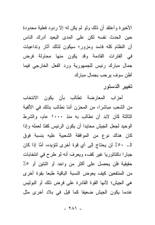 ‫ﺍﻷﺨﻴﺭﺓ ﻭﺃﻋﺘﻘﺩ ﺃﻥ ﺫﻟﻙ ﻭﻟﻭ ﻟﻡ ﻴﻜﻥ ﻟﻪ ﺇﻻ ﺭﺩﻭﺩ ﻓﻌﻠﻴﺔ ﻤﺤﺩﻭﺩﺓ‬
‫ﺤﻴﻥ ﺍﻟﺤﺩﺙ ﻨﻔﺴﻪ ﻟﻜﻥ ﻋﻠﻰ ﺍﻟﻤﺩﻯ ﺍﻟﺒﻌﻴﺩ ﺃﺩﺭﻙ ﺍﻟﻨﺎﺱ‬
‫ﺃﻥ ﺍﻟﻨﻅﺎﻡ ﻜﻠﻪ ﻓﺎﺴﺩ ﻭﻤﺯﻭﺭ؛ ﺴﻴﻜﻭﻥ ﻟﺫﻟﻙ ﺁﺜﺎﺭ ﻭﺘﺩﺍﻋﻴﺎﺕ‬
‫ﻓﻲ ﺍﻟﻔﺘﺭﺍﺕ ﺍﻟﻘﺎﺩﻤﺔ ﻭﻗﺩ ﻴﻜﻭﻥ ﻤﻨﻬﺎ ﻤﺤﺎﻭﻟﺔ ﻓﺭﺽ‬
‫ﺠﻤﺎل ﻤﺒﺎﺭﻙ ﺭﺌﻴﺱ ﻟﻠﺠﻤﻬﻭﺭﻴﺔ ﻭﺭﺩ ﺍﻟﻔﻌل ﺍﻟﺨﺎﺭﺠﻲ ﻓﻴﻤﺎ‬
                          ‫ﺃﻅﻥ ﺴﻭﻑ ﻴﺭﺤﺏ ﺒﺠﻤﺎل ﻤﺒﺎﺭﻙ‬

                                         ‫ﺘﻐﻴﻴﺭ ﺍﻟﺩﺴﺘﻭﺭ‬
‫ﺍﻻﻨﺘﺨﺎﺏ‬   ‫ﻴﻜﻭﻥ‬    ‫ﺒﺄﻥ‬   ‫ﺘﻁﺎﻟﺏ‬   ‫ﺍﻟﻤﻌﺎﺭﻀﺔ‬     ‫ﺃﺤﺯﺍﺏ‬
‫ﻤﻥ ﺍﻟﺸﻌﺏ ﻤﺒﺎﺸﺭﺍ، ﻤﻥ ﺍﻟﻤﺤﺯﻥ ﺃﻨﻨﺎ ﻨﻁﺎﻟﺏ ﺒﺫﻟﻙ ﻓﻲ ﺍﻷﻟﻔﻴﺔ‬
                                      ‫‪‬‬
‫ﺍﻟﺜﺎﻟﺜﺔ ﻜﺎﻥ ﻻﺒﺩ ﺃﻥ ﻨﻁﺎﻟﺏ ﺒﻪ ﻤﻨﺫ ٠٠٠١ ﻋﺎﻡ، ﻭﺍﻟﺸﺭﻁ‬
‫ﺍﻟﻭﺤﻴﺩ ﻟﺠﻌل ﺍﻟﺠﻴﺵ ﻤﺤﺎﻴﺩﺍ ﺃﻥ ﻴﻜﻭﻥ ﺍﻟﺭﺌﻴﺱ ﻜﻔ ًﺎ ﻟﻌﻤﻠﻪ ﻭﺇﺫﺍ‬
            ‫ﺌ‬                    ‫‪‬‬
‫ﻜﺎﻥ ﻫﻨﺎﻙ ﻨﻭﻉ ﻤﻥ ﺍﻟﻤﻭﺍﻓﻘﺔ ﺍﻟﺸﻌﺒﻴﺔ ﻋﻠﻴﻪ ﺒﻨﺴﺒﺔ ﻓﻭﻕ‬
‫ﺍﻟـ ٠٥٪ ﻟﻥ ﻴﺤﺘﺎﺝ ﺇﻟﻰ ﺃﻱ ﻗﻭﺓ ﺃﺨﺭﻯ ﻟﺘﺅﻴﺩﻩ، ﺃﻤﺎ ﺇﺫﺍ ﻜﺎﻥ‬
         ‫ﱠ‬
‫ﺠﺒﺎﺭﺍ ﺩﻜﺘﺎﺘﻭﺭﻴﺎ ﻏﻴﺭ ﻜﻑﺀ ﻭﻴﻌﺭﻑ ﺃﻨﻪ ﻟﻭ ﻁﺭﺡ ﻓﻲ ﺍﻨﺘﺨﺎﺒﺎﺕ‬
                                      ‫‪‬‬         ‫‪‬‬
‫ﺤﻘﻴﻘﻴﺔ ﻓﻠﻥ ﻴﺤﺼل ﻋﻠﻰ ﺃﻜﺜﺭ ﻤﻥ ﻭﺍﺤﺩ ﺃﻭ ﺍﺜﻨﺘﻴﻥ ﺃﻭ ٥٪‬
‫ﻤﻥ ﺍﻟﻤﻨﺘﻔﻌﻴﻥ ﻜﻴﻑ ﻴﻌﻭﺽ ﺍﻟﻨﺴﺒﺔ ﺍﻟﺒﺎﻗﻴﺔ ﻁﺒﻌﺎ ﺒﻘﻭﺓ ﺃﺨﺭﻯ‬
           ‫‪‬‬
‫ﻫﻲ ﺍﻟﺠﻴﺵ؛ ﻷﻨﻬﺎ ﺍﻟﻘﻭﺓ ﺍﻟﻘﺎﺩﺭﺓ ﻋﻠﻰ ﻓﺭﺽ ﺫﻟﻙ ﺃﻭ ﺍﻟﺒﻭﻟﻴﺱ‬
‫ﻋﻨﺩﻤﺎ ﻴﻜﻭﻥ ﺍﻟﺠﻴﺵ ﻀﻌﻴﻔﺎ ﻜﻤﺎ ﻗﻴل ﻓﻲ ﺒﻼﺩ ﺃﺨﺭﻯ ﻤﺜل‬
                         ‫ﹰ‬

                    ‫- ١٨٢ -‬
 