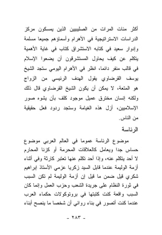 ‫ﺃﻜﺜﺭ ﻤﺌﺎﺕ ﺍﻟﻤﺭﺍﺕ ﻤﻥ ﺍﻟﺼﻠﻴﺒﻴﻴﻥ ﺍﻟﺫﻴﻥ ﻴﻤﺴﻜﻭﻥ ﻤﺭﻜﺯ‬
‫ﺍﻟﺩﺭﺍﺴﺎﺕ ﺍﻻﺴﺘﺭﺍﺘﻴﺠﻴﺔ ﻓﻲ ﺍﻷﻫﺭﺍﻡ ﻭﺃﺴﻤﺎﺅﻫﻡ ﺠﻤﻴﻌﺎ ﻤﺴﻠﻤﺔ‬
       ‫‪‬‬
‫ﻭﺇﺩﻭﺍﺭ ﺴﻌﻴﺩ ﻓﻲ ﻜﺘﺎﺒﻪ ﺍﻻﺴﺘﺸﺭﺍﻕ ﻜﺘﺎﺏ ﻓﻲ ﻏﺎﻴﺔ ﺍﻷﻫﻤﻴﺔ‬
‫ﻴﺘﻜﻠﻡ ﻋﻥ ﻜﻴﻑ ﻴﺤﺎﻭل ﺍﻟﻤﺴﺘﺸﺭﻗﻭﻥ ﺃﻥ ﻴﻀﻌﻭﺍ ﺍﻹﺴﻼﻡ‬
‫ﻓﻲ ﻗﺎﻟﺏ ﻤﻨﻔﺭ ﺩﺍﺌﻤﺎ، ﺍﻨﻅﺭ ﻓﻲ ﺍﻷﻫﺭﺍﻡ ﺍﻟﻴﻭﻤﻲ ﺴﺘﺠﺩ ﺍﻟﺸﻴﺦ‬
                                   ‫‪‬‬
‫ﻴﻭﺴﻑ ﺍﻟﻘﺭﻀﺎﻭﻱ ﻴﻘﻭل ﺍﻟﻬﺩﻑ ﺍﻟﺭﺌﻴﺴﻲ ﻤﻥ ﺍﻟﺯﻭﺍﺝ‬
‫ﻫﻭ ﺍﻟﻤﺘﻌﺔ، ﻻ ﻴﻤﻜﻥ ﺃﻥ ﻴﻜﻭﻥ ﺍﻟﺸﻴﺦ ﺍﻟﻘﺭﻀﺎﻭﻱ ﻗﺎل ﺫﻟﻙ‬
‫ﻭﻟﻜﻨﻪ ﺇﻨﺴﺎﻥ ﻤﺨﺘﺭﻕ ﻋﻤﻴل ﻤﻭﺠﻭﺩ ﻜﻠﻑ ﺒﺄﻥ ﻴﺸﻭﻩ ﺼﻭﺭ‬
‫ﺍﻹﺴﻼﻤﻴﻴﻥ، ﺃﺯل ﻫﺫﻩ ﺍﻟﻐﻴﺎﻤﺔ ﻭﺴﺘﺠﺩ ﺭﺩﻭﺩ ﻓﻌل ﺤﻘﻴﻘﻴﺔ‬
                                               ‫ﻤﻥ ﺍﻟﻨﺎﺱ.‬

                                                ‫ﺍﻟﺭﺌﺎﺴﺔ‬
‫ﻤﻭﻀﻭﻉ ﺍﻟﺭﺌﺎﺴﺔ ﻋﻤﻭﻤﺎ ﻓﻲ ﺍﻟﻌﺎﻟﻡ ﺍﻟﻌﺭﺒﻲ ﻤﻭﻀﻭﻉ‬
                             ‫‪‬‬
‫ﺤﺴﺎﺱ ﺠﺩﺍ ﻭﻴﻌﺎﻤل ﻜﺎﻟﻌﻼﻗﺎﺕ ﺍﻟﻤﺤﺭﻤﺔ ﺃﻭ ﻜﺯﻨﺎ ﺍﻟﻤﺤﺎﺭﻡ‬
                                               ‫‪‬‬
‫ﻻ ﺃﺤﺩ ﻴﺘﻜﻠﻡ ﻋﻨﻪ، ﻭﺇﺫﺍ ﺃﺤﺩ ﺘﻜﻠﻡ ﻋﻨﻬﺎ ﺘﻌﺘﺒﺭ ﻜﺎﺭﺜﺔ ﻭﻓﻲ ﺃﺜﻨﺎﺀ‬
‫ﺃﺯﻤﺔ ﺍﻟﻭﻟﻴﻤﺔ ﻋﻨﺩﻤﺎ ﻗﺎﺒل ﺍﻟﺴﻴﺩ ﺯﻜﺭﻴﺎ ﻋﺯﻤﻲ ﺍﻷﺴﺘﺎﺫ ﺇﺒﺭﺍﻫﻴﻡ‬
‫ﺸﻜﺭﻱ ﻗﻴل ﻀﻤﻥ ﻤﺎ ﻗﻴل ﺇﻥ ﺃﺯﻤﺔ ﺍﻟﻭﻟﻴﻤﺔ ﻟﻡ ﺘﻜﻥ ﺍﻟﺴﺒﺏ‬
‫ﻓﻲ ﺜﻭﺭﺓ ﺍﻟﻨﻅﺎﻡ ﻋﻠﻰ ﺠﺭﻴﺩﺓ ﺍﻟﺸﻌﺏ ﻭﺤﺯﺏ ﺍﻟﻌﻤل ﻭﺇﻨﻤﺎ ﻜﺎﻥ‬
‫ﺍﻟﺴﺒﺏ ﻭﺍﻗﻌﺔ ﻜﻨﺕ ﻜﺘﺒﺘﻬﺎ ﻓﻲ ﺒﺭﻭﺘﻭﻜﻭﻻﺕ ﺤﻜﻤﺎﺀ ﺍﻟﻌﺭﺏ‬
‫ﻋﻨﺩﻤﺎ ﻜﻨﺕ ﺃﺘﺼﻭﺭ ﻓﻲ ﺒﻨﺎﺀ ﺭﻭﺍﺌﻲ ﺃﻥ ﺸﺨﺼﺎ ﻤﺎ ﻴﻨﺼﺢ ﺃﺒﻨﺎﺀ‬
               ‫‪‬‬

                     ‫- ٣٨٢ -‬
 