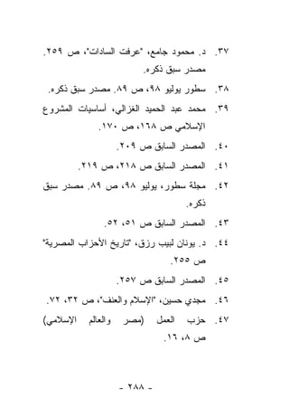 ‫٧٣. ﺩ. ﻤﺤﻤﻭﺩ ﺠﺎﻤﻊ، "ﻋﺭﻓﺕ ﺍﻟﺴﺎﺩﺍﺕ"، ﺹ ٩٥٢.‬
                           ‫ﻤﺼﺩﺭ ﺴﺒﻕ ﺫﻜﺭﻩ.‬
 ‫٨٣. ﺴﻁﻭﺭ ﻴﻭﻟﻴﻭ ٨٩، ﺹ ٩٨. ﻤﺼﺩﺭ ﺴﺒﻕ ﺫﻜﺭﻩ.‬
‫٩٣. ﻤﺤﻤﺩ ﻋﺒﺩ ﺍﻟﺤﻤﻴﺩ ﺍﻟﻐﺯﺍﻟﻲ، ﺃﺴﺎﺴﻴﺎﺕ ﺍﻟﻤﺸﺭﻭﻉ‬
               ‫ﺍﻹﺴﻼﻤﻲ ﺹ ٨٦١، ﺹ ٠٧١.‬
                      ‫٠٤. ﺍﻟﻤﺼﺩﺭ ﺍﻟﺴﺎﺒﻕ ﺹ ٩٠٢.‬
          ‫١٤. ﺍﻟﻤﺼﺩﺭ ﺍﻟﺴﺎﺒﻕ ﺹ ٨١٢، ﺹ ٩١٢.‬
‫٢٤. ﻤﺠﻠﺔ ﺴﻁﻭﺭ، ﻴﻭﻟﻴﻭ ٨٩، ﺹ ٩٨. ﻤﺼﺩﺭ ﺴﺒﻕ‬
                                        ‫ﺫﻜﺭﻩ.‬
                ‫٣٤. ﺍﻟﻤﺼﺩﺭ ﺍﻟﺴﺎﺒﻕ ﺹ ١٥، ٢٥.‬
‫٤٤. ﺩ. ﻴﻭﻨﺎﻥ ﻟﺒﻴﺏ ﺭﺯﻕ، "ﺘﺎﺭﻴﺦ ﺍﻷﺤﺯﺍﺏ ﺍﻟﻤﺼﺭﻴﺔ"‬
                                   ‫ﺹ ٥٥٢.‬
                      ‫٥٤. ﺍﻟﻤﺼﺩﺭ ﺍﻟﺴﺎﺒﻕ ﺹ ٧٥٢.‬
‫٦٤. ﻤﺠﺩﻱ ﺤﺴﻴﻥ، "ﺍﻹﺴﻼﻡ ﻭﺍﻟﻌﻨﻑ"، ﺹ ٢٣، ٢٧.‬
‫ﺍﻹﺴﻼﻤﻲ(‬     ‫ﻭﺍﻟﻌﺎﻟﻡ‬    ‫)ﻤﺼﺭ‬     ‫ﺍﻟﻌﻤل‬   ‫٧٤. ﺤﺯﺏ‬
                                 ‫ﺹ ٨، ٦١.‬



                      ‫- ٨٨٢ -‬
 