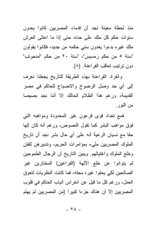 ‫ﻤﻨﺫ ﻟﺤﻅﺔ ﻤﻌﻴﻨﺔ ﻨﺠﺩ ﺃﻥ ﻗﺩﻤﺎﺀ ﺍﻟﻤﺼﺭﻴﻴﻥ ﻜﺎﻨﻭﺍ ﻴﻌﺩﻭﻥ‬
‫ﺴﻨﻭﺍﺕ ﺤﻜﻡ ﻜل ﻤﻠﻙ ﻋﻠﻰ ﺤﺩﺓ، ﺤﺘﻰ ﺇﺫﺍ ﻤﺎ ﺍﻋﺘﻠﻰ ﺍﻟﻌﺭﺵ‬
‫ﻤﻠﻙ ﻏﻴﺭﻩ ﺒﺩﺀﻭﺍ ﻴﻌﺩﻭﻥ ﺴﻨﻲ ﺤﻜﻤﻪ ﻤﻥ ﺠﺩﻴﺩ، ﻓﻜﺎﻨﻭﺍ ﻴﻘﻭﻟﻭﻥ‬
‫"ﺴﻨﺔ ٥ ﻤﻥ ﺤﻜﻡ ﺭﻤﺴﻴﺱ"، "ﺴﻨﺔ ٠٢ ﻤﻥ ﺤﻜﻡ "ﺃﻤﻨﺤﻭﺘﺏ"‬
                        ‫ﺩﻭﻥ ﺘﺭﺘﻴﺏ ﺘﻌﺎﻗﺏ ﺍﻟﻔﺭﺍﻋﻨﺔ. )٨(.‬
‫ﻭﺍﻨﻔﺭﺍﺩ ﺍﻟﻔﺭﺍﻋﻨﺔ ﺒﻬﺫﻩ ﺍﻟﻁﺭﻴﻘﺔ ﻟﻠﺘﺄﺭﻴﺦ ﻴﺠﻌﻠﻨﺎ ﻨﻌﺭﻑ‬
‫ﺇﻟﻰ ﺃﻱ ﺤﺩ ﻭﺼل ﺍﻟﺭﻀﻭﺥ ﻭﺍﻻﻨﺼﻴﺎﻉ ﻟﻠﺤﺎﻜﻡ ﻓﻲ ﻤﺼﺭ‬
‫ﺍﻟﻘﺩﻴﻤﺔ، ﻭﺭﻏﻡ ﻫﺫﺍ ﺍﻟﻅﻼﻡ ﺍﻟﺤﺎﻟﻙ ﺇﻻ ﺃﻨﻨﺎ ﻨﺠﺩ ﺒﺼﻴﺼﺎ‬
 ‫‪‬‬
                                              ‫ﻤﻥ ﺍﻟﻨﻭﺭ.‬
‫ﻓﻤﻊ ﺘﻌﺩﺍﺩ ﻗﻭﻯ ﻓﺭﻋﻭﻥ ﻏﻴﺭ ﺍﻟﻤﺤﺩﻭﺩﺓ ﻭﻤﻭﺍﻫﺒﻪ ﺍﻟﺘﻲ‬
‫ﻓﻭﻕ ﻤﻭﺍﻫﺏ ﺍﻟﺒﺸﺭ ﻜﻤﺎ ﺘﻘﻭل ﺍﻟﻨﺼﻭﺹ، ﻭﺭﻏﻡ ﺃﻨﻪ ﻜﺎﻥ ﺇﻟﻬﺎ‬
 ‫‪‬‬
‫ﺤ ﹰﺎ ﻤﻊ ﻨﺴﻴﺎﻥ ﺍﻟﺭﻋﻴﺔ ﺃﻨﻪ ﻋﻠﻰ ﺃﻱ ﺤﺎل ﺒﺸﺭ ﻨﺠﺩ ﺃﻥ ﺘﺎﺭﻴﺦ‬
                                                 ‫ﻘ‬
‫ﺍﻟﻤﻠﻭﻙ ﺍﻟﻤﺼﺭﻴﻴﻥ ﻤﻠﻲﺀ ﺒﻤﺅﺍﻤﺭﺍﺕ ﺍﻟﺤﺭﻴﻡ، ﻭﺘﺩﺒﻴﺭﻫﻥ ﻟﻠﻔﺘﻥ‬
‫ﻭﺨﻠﻊ ﺍﻟﻤﻠﻭﻙ ﻭﺍﻏﺘﻴﺎﻟﻬﻡ. ﻭﻴﺒﻴﻥ ﺍﻟﺘﺎﺭﻴﺦ ﺃﻥ ﺍﻟﺭﺠﺎل ﺍﻟﻁﻤﻭﺤﻴﻥ‬
‫ﻟﻡ ﻴﺘﻭﺍﻨﻭﺍ ﻋﻥ ﺨﻠﻊ ﺍﻵﻟﻬﺔ )ﺍﻟﻔﺭﺍﻋﻴﻥ( ﺍﻟﻤﺨﺘﺎﺭﻴﻥ ﻏﻴﺭ‬
‫ﺍﻟﺼﺎﻟﺤﻴﻥ ﻟﻜﻲ ﻴﺤﻠﻭﺍ ﻏﻴﺭﻩ ﻤﺤﻠﻪ، ﻓﻤﺎ ﻜﺎﻨﺕ ﺍﻟﻨﻅﺭﻴﺎﺕ ﻟﺘﻌﻭﻕ‬
‫ﺍﻟﻌﻤل، ﻭﺭﻏﻡ ﻜل ﻤﺎ ﻗﻴل ﻋﻥ ﺍﻨﻐﺭﺍﺱ ﺃﻨﻴﺎﺏ ﺍﻟﺤﺎﻜﻡ ﻓﻲ ﻗﻠﻭﺏ‬
‫ﺍﻟﻤﺼﺭﻴﻴﻥ ﺇﻻ ﺃﻥ ﻫﻨﺎﻙ ﺠﺯ ‪‬ﺍ ﻜﺒﻴ ‪‬ﺍ )ﻤﻥ ﺍﻟﻤﺼﺭﻴﻴﻥ ﻟﻡ ﻴﻬﺘﻡ‬
                      ‫ﺭ‬      ‫ﺀ‬


                     ‫- ٨٢ -‬
 