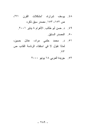 ‫١٢"،‬    ‫ﺍﻟﻘﺭﻥ‬    ‫"ﻤﺸﻜﻼﺕ‬    ‫ﺸﺭﺍﺭﺓ،‬   ‫٨٤. ﻴﻭﺴﻑ‬
           ‫ﺹ ٢٥١، ٣٥١. ﻤﺼﺩﺭ ﺴﺒﻕ ﺫﻜﺭﻩ‬
   ‫٩٤. ﺩ. ﺤﺴﻥ ﺃﺒﻭ ﻁﺎﻟﺏ. ﺍﻷﻫﺭﺍﻡ ٨ ﻴﻨﺎﻴﺭ ١٠٠٢.‬
                            ‫٠٥. ﺍﻟﻤﺼﺩﺭ ﺍﻟﺴﺎﺒﻕ.‬
‫ﺤﺴﻴﻥ،‬    ‫ﻋﺎﺩل‬    ‫ﻤﺭﺍﺩ،‬    ‫ﺤﻠﻤﻲ‬   ‫ﻤﺤﻤﺩ‬    ‫١٥. ﺩ.‬
‫ﻟﻤﺎﺫﺍ ﻨﻘﻭل ﻻ ﻓﻲ ﺍﺴﺘﻔﺘﺎﺀ ﺍﻟﺭﺌﺎﺴﺔ ﺍﻟﻘﺎﺩﻡ، ﺹ‬
                                        ‫٣٧.‬
                ‫٢٥. ﺠﺭﻴﺩﺓ ﺍﻟﻌﺭﺒﻲ ٨١ ﻴﻭﻨﻴﻭ ٠٠٠٢‬




                    ‫- ٩٨٢ -‬
 