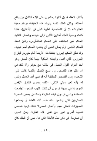 ‫ﺒﺄﻟﻘﺎﺏ ﺍﻟﻌﻅﻤﺔ، ﺒل ﻜﺎﻨﻭﺍ ﻴﺤﻜﻤﻭﻥ ﻋﻠﻰ ﺍﻹﻟﻪ ﺍﻟﻜﺎﻤل ﻤﻥ ﻭﺍﻗﻊ‬
‫ﺃﻋﻤﺎﻟﻪ، ﻭﻜﺎﻥ ﺍﻟﻤﻠﻙ ﻨﻔﺴﻪ ﻴﺩﺭﻙ ﻫﺫﻩ ﺍﻟﺤﻘﻴﻘﺔ، ﻓﺭﻏﻡ ﻤﺤﺒﺔ‬
‫ﺍﻟﻌﺎﻟﻡ ﻜﻠﻪ ﺇﻻ ﺃﻥ ﺍﻟﺸﺨﺼﻴﺔ ﺍﻟﻁﻴﺒﺔ ﺘﺒﻘﻰ ﻓﻲ ﺍﻷﺫﻫﺎﻥ(، ﻫﻜﺫﺍ‬
‫ﻜﺎﻨﺕ ﻭﺼﻴﺔ ﺍﻟﻤﻠﻙ ﺃﺨﺘﻭﻥ ﺍﻟﺜﺎﻨﻲ ﻟﻭﻟﻲ ﻋﻬﺩﻩ، ﻭﺘﻔﻀل ﺍﻟﺘﻘﺎﻟﻴﺩ‬
‫ﺍﻟﺤﺎﻜﻡ ﻏﻴﺭ ﺍﻟﻤﺘﻜﻠﻑ ﻋﻠﻰ ﺍﻟﺤﺎﻜﻡ ﺍﻟﻤﺘﻐﻁﺭﺱ، ﻭﺘﻜﻥ ﺍﻟﺤﻘﺩ‬
‫ﻟﻠﺤﺎﻜﻡ ﺍﻟﻘﺎﺴﻲ "ﻭﻟﻡ ﻴﺨﺵ ﺍﻟﻨﺎﺱ ﺃﻥ ﻴﻨﺘﻘﺩﻭﺍ ﺍﻟﺤﺎﻜﻡ ﺃﻤﺎﻡ ﻋﻴﻨﻴﻪ،‬
                                    ‫ﹶ‬
‫ﻭﻗﺩ ﻨﻁﻕ ﺍﻟﺤﻜﻴﻡ ﺇﻴﺒﻭﺭﻭﺍ ﺒﺎﻨﺘﻘﺎﺩﺍﺘﻪ ﺍﻷﺭﺒﻌﺔ ﺃﻤﺎﻡ ﺤﻭﺭﺱ ﻟﻴﻘﺭﻉ‬
 ‫‪‬‬
‫ﺍﻟﺤﻭﺭﺱ ﺍﻟﺫﻱ ﺃﻫﻤل ﻭﺍﺠﺒﺎﺘﻪ ﺍﻟﻤﻠﻜﻴﺔ ﺒﻴﻨﻤﺎ ﻜﺎﻥ ﻟﺠﺩﻱ ﻭﻫﻭ‬
‫ﺃﺤﺩ ﺍﻟﻌﻭﺍﻡ ﺍﻟﻘﻭل ﺍﻟﻔﺼل ﻓﻲ ﻨﻘﺎﺸﻪ ﻤﻊ ﺨﻭﻓﻭ ﻭﻻ ﺸﻙ ﻓﻲ‬
‫ﺃﻥ ﻤﺜل ﻫﺫﻩ ﺍﻟﻘﺼﺹ ﻤﻥ ﻨﺴﺞ ﺍﻟﺨﻴﺎل ﻭﻟﻜﻨﻬﺎ ﻜﺎﻨﺕ ﺘﺴﺭ‬
‫ﺍﻟﺸﻌﺏ، ﻭﻤﻥ ﺍﻟﻘﺼﺹ ﺍﻟﺤﻘﻴﻘﻴﺔ ﺃﻨﻪ ﻗﺩ ﻨﻬﻰ ﺃﺤﺩ ﺍﻟﻌﻤﺎل ﺭﺌﻴﺱ‬
‫ﻟﻪ ﻷﻨﻪ ﻟﻌﻥ ﺴﻴﺘﻲ ﺍﻟﺜﺎﻨﻲ، ﻤﻠﻜﻪ، ﻭﺒﺩﻭﻥ ﺍﻨﺘﻅﺎﺭ ﺍﻷﻓﻌﻰ‬
‫ﺍﻟﻤﻭﺠﻭﺩﺓ ﻓﻲ ﺠﺒﻬﺔ ﻓﺭﻋﻭﻥ ﺃﻥ ﺘﻨﻔﺙ ﺍﻟﻠﻬﺏ ﺍﻟﻤﺩﻤﺭ، ﺍﺠﺘﻤﻌﺕ‬
‫ﺍﻟﻤﺤﻜﻤﺔ ﻭﻨﺴﻲ ﻓﺭﻋﻭﻥ ﻗﻭﺘﻪ ﺍﻟﺨﺎﺭﻗﺔ ﻭﺍﺴﺘﺩﻋﻰ ﺒﻌﺽ ﺍﻟﺴﺤﺭﺓ‬
‫ﺍﻟﻤﺤﺘﺭﻓﻴﻥ ﻟﻜﻲ ﻴﺩﺍﻓﻌﻭﺍ ﻋﻨﻪ ﻀﺩ ﺘﻠﻙ ﺍﻟﻠﻌﻨﺔ ﺃﻭ ﻴﺼﻨﻌﻭﺍ‬
‫ﺍﻟﻤﻌﺠﺯﺍﺕ ﻓﺩﻫﺵ ﻋﺠﺒﺎ ﺒﺄﻋﻤﺎل ﺍﻟﺴﺤﺭﺓ" ﻜﺫﻟﻙ ﺘﻭﺠﺩ ﻗﺼﺹ‬
                              ‫‪‬‬
‫ﺸﻌﺒﻴﺔ ﺃﺨﺭﻯ ﺘﻌﺒﺭ ﻋﻥ ﻨﻔﺱ ﻫﺫﻩ ﺍﻟﻔﻜﺭﺓ، ﻭﻤﻥ ﺍﻟﺴﻬل‬
‫ﺃﻥ ﻨﺴﺘﺭﺴل ﻓﻲ ﺫﻜﺭ ﻫﺫﻩ ﺍﻷﻤﺜﻠﺔ ﺍﻟﺘﻲ ﺘﺩل ﻋﻠﻰ ﺃﻥ ﺍﻟﻤﻠﻙ ﻜﺎﻥ‬


                      ‫- ٩٢ -‬
 