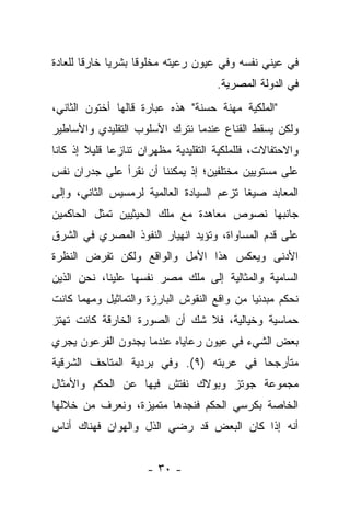 ‫ﻓﻲ ﻋﻴﻨﻲ ﻨﻔﺴﻪ ﻭﻓﻲ ﻋﻴﻭﻥ ﺭﻋﻴﺘﻪ ﻤﺨﻠﻭ ﹰﺎ ﺒﺸﺭ ‪‬ﺎ ﺨﺎﺭ ﹰﺎ ﻟﻠﻌﺎﺩﺓ‬
        ‫ﻗ‬      ‫ﻴ‬      ‫ﻗ‬
                                     ‫ﻓﻲ ﺍﻟﺩﻭﻟﺔ ﺍﻟﻤﺼﺭﻴﺔ.‬
‫"ﺍﻟﻤﻠﻜﻴﺔ ﻤﻬﻨﺔ ﺤﺴﻨﺔ" ﻫﺫﻩ ﻋﺒﺎﺭﺓ ﻗﺎﻟﻬﺎ ﺃﺨﺘﻭﻥ ﺍﻟﺜﺎﻨﻲ،‬
‫ﻭﻟﻜﻥ ﻴﺴﻘﻁ ﺍﻟﻘﻨﺎﻉ ﻋﻨﺩﻤﺎ ﻨﺘﺭﻙ ﺍﻷﺴﻠﻭﺏ ﺍﻟﺘﻘﻠﻴﺩﻱ ﻭﺍﻷﺴﺎﻁﻴﺭ‬
‫ﻭﺍﻻﺤﺘﻔﺎﻻﺕ، ﻓﻠﻠﻤﻠﻜﻴﺔ ﺍﻟﺘﻘﻠﻴﺩﻴﺔ ﻤﻅﻬﺭﺍﻥ ﺘﻨﺎﺯﻋﺎ ﻗﻠﻴﻼ ﺇﺫ ﻜﺎﻨﺎ‬
        ‫ﹰ‬
‫ﻋﻠﻰ ﻤﺴﺘﻭﻴﻴﻥ ﻤﺨﺘﻠﻔﻴﻥ؛ ﺇﺫ ﻴﻤﻜﻨﻨﺎ ﺃﻥ ﻨﻘﺭﺃ ﻋﻠﻰ ﺠﺩﺭﺍﻥ ﻨﻔﺱ‬
‫ﺍﻟﻤﻌﺎﺒﺩ ﺼﻴ ﹰﺎ ﺘﺯﻋﻡ ﺍﻟﺴﻴﺎﺩﺓ ﺍﻟﻌﺎﻟﻤﻴﺔ ﻟﺭﻤﺴﻴﺱ ﺍﻟﺜﺎﻨﻲ، ﻭﺇﻟﻰ‬
                                           ‫ﻐ‬
‫ﺠﺎﻨﺒﻬﺎ ﻨﺼﻭﺹ ﻤﻌﺎﻫﺩﺓ ﻤﻊ ﻤﻠﻙ ﺍﻟﺤﻴﺜﻴﻴﻥ ﺘﻤﺜل ﺍﻟﺤﺎﻜﻤﻴﻥ‬
‫ﻋﻠﻰ ﻗﺩﻡ ﺍﻟﻤﺴﺎﻭﺍﺓ، ﻭﺘﺅﻴﺩ ﺍﻨﻬﻴﺎﺭ ﺍﻟﻨﻔﻭﺫ ﺍﻟﻤﺼﺭﻱ ﻓﻲ ﺍﻟﺸﺭﻕ‬
‫ﺍﻷﺩﻨﻰ ﻭﻴﻌﻜﺱ ﻫﺫﺍ ﺍﻷﻤل ﻭﺍﻟﻭﺍﻗﻊ ﻭﻟﻜﻥ ﺘﻔﺭﺽ ﺍﻟﻨﻅﺭﺓ‬
‫ﺍﻟﺴﺎﻤﻴﺔ ﻭﺍﻟﻤﺜﺎﻟﻴﺔ ﺇﻟﻰ ﻤﻠﻙ ﻤﺼﺭ ﻨﻔﺴﻬﺎ ﻋﻠﻴﻨﺎ، ﻨﺤﻥ ﺍﻟﺫﻴﻥ‬
‫ﻨﺤﻜﻡ ﻤﺒﺩﺌ ‪‬ﺎ ﻤﻥ ﻭﺍﻗﻊ ﺍﻟﻨﻘﻭﺵ ﺍﻟﺒﺎﺭﺯﺓ ﻭﺍﻟﺘﻤﺎﺜﻴل ﻭﻤﻬﻤﺎ ﻜﺎﻨﺕ‬
                                             ‫ﻴ‬
‫ﺤﻤﺎﺴﻴﺔ ﻭﺨﻴﺎﻟﻴﺔ، ﻓﻼ ﺸﻙ ﺃﻥ ﺍﻟﺼﻭﺭﺓ ﺍﻟﺨﺎﺭﻗﺔ ﻜﺎﻨﺕ ﺘﻬﺘﺯ‬
‫ﺒﻌﺽ ﺍﻟﺸﻲﺀ ﻓﻲ ﻋﻴﻭﻥ ﺭﻋﺎﻴﺎﻩ ﻋﻨﺩﻤﺎ ﻴﺠﺩﻭﻥ ﺍﻟﻔﺭﻋﻭﻥ ﻴﺠﺭﻱ‬
‫ﻤﺘﺄﺭﺠﺤﺎ ﻓﻲ ﻋﺭﺒﺘﻪ )٩(. ﻭﻓﻲ ﺒﺭﺩﻴﺔ ﺍﻟﻤﺘﺎﺤﻑ ﺍﻟﺸﺭﻗﻴﺔ‬
                                         ‫‪‬‬
‫ﻤﺠﻤﻭﻋﺔ ﺠﻭﺘﺯ ﻭﺒﻭﻻﻙ ﻨﻔﺘﺵ ﻓﻴﻬﺎ ﻋﻥ ﺍﻟﺤﻜﻡ ﻭﺍﻷﻤﺜﺎل‬
‫ﺍﻟﺨﺎﺼﺔ ﺒﻜﺭﺴﻲ ﺍﻟﺤﻜﻡ ﻓﻨﺠﺩﻫﺎ ﻤﺘﻤﻴﺯﺓ، ﻭﻨﻌﺭﻑ ﻤﻥ ﺨﻼﻟﻬﺎ‬
‫ﺃﻨﻪ ﺇﺫﺍ ﻜﺎﻥ ﺍﻟﺒﻌﺽ ﻗﺩ ﺭﻀﻲ ﺍﻟﺫل ﻭﺍﻟﻬﻭﺍﻥ ﻓﻬﻨﺎﻙ ﺃﻨﺎﺱ‬


                     ‫- ٠٣ -‬
 