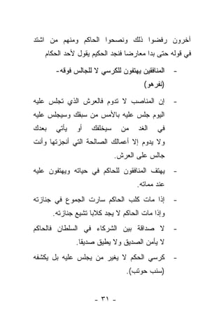 ‫ﺁﺨﺭﻭﻥ ﺭﻓﻀﻭﺍ ﺫﻟﻙ ﻭﻨﺼﺤﻭﺍ ﺍﻟﺤﺎﻜﻡ ﻭﻤﻨﻬﻡ ﻤﻥ ﺍﺸﺘﺩ‬
   ‫ﻓﻲ ﻗﻭﻟﻪ ﺤﺘﻰ ﺒﺩﺍ ﻤﻌﺎﺭﻀﺎ ﻓﻨﺠﺩ ﺍﻟﺤﻜﻴﻡ ﻴﻘﻭل ﻷﺤﺩ ﺍﻟﺤﻜﺎﻡ‬
                                ‫‪‬‬

        ‫ﺍﻟﻤﻨﺎﻓﻘﻴﻥ ﻴﻬﺘﻔﻭﻥ ﻟﻠﻜﺭﺴﻲ ﻻ ﻟﻠﺠﺎﻟﺱ ﻓﻭﻗﻪ-‬   ‫-‬
                                      ‫)ﻨﻔﺭﻫﻭ(‬

‫ﺇﻥ ﺍﻟﻤﻨﺎﺼﺏ ﻻ ﺘﺩﻭﻡ ﻓﺎﻟﻌﺭﺵ ﺍﻟﺫﻱ ﺘﺠﻠﺱ ﻋﻠﻴﻪ‬          ‫-‬
‫ﺍﻟﻴﻭﻡ ﺠﻠﺱ ﻋﻠﻴﻪ ﺒﺎﻷﻤﺱ ﻤﻥ ﺴﺒﻘﻙ ﻭﺴﻴﺠﻠﺱ ﻋﻠﻴﻪ‬
‫ﺒﻌﺩﻙ‬    ‫ﻴﺄﺘﻲ‬   ‫ﺃﻭ‬   ‫ﺴﻴﺨﻠﻔﻙ‬     ‫ﻤﻥ‬   ‫ﺍﻟﻐﺩ‬   ‫ﻓﻲ‬
‫ﻭﻻ ﻴﺩﻭﻡ ﺇﻻ ﺃﻋﻤﺎﻟﻙ ﺍﻟﺼﺎﻟﺤﺔ ﺍﻟﺘﻲ ﺃﻨﺠﺯﺘﻬﺎ ﻭﺃﻨﺕ‬
                             ‫ﺠﺎﻟﺱ ﻋﻠﻰ ﺍﻟﻌﺭﺵ.‬
‫ﻴﻬﺘﻑ ﺍﻟﻤﻨﺎﻓﻘﻭﻥ ﻟﻠﺤﺎﻜﻡ ﻓﻲ ﺤﻴﺎﺘﻪ ﻭﻴﻬﺘﻔﻭﻥ ﻋﻠﻴﻪ‬      ‫-‬
                                    ‫ﻋﻨﺩ ﻤﻤﺎﺘﻪ.‬
‫ﺇﺫﺍ ﻤﺎﺕ ﻜﻠﺏ ﺍﻟﺤﺎﻜﻡ ﺴﺎﺭﺕ ﺍﻟﺠﻤﻭﻉ ﻓﻲ ﺠﻨﺎﺯﺘﻪ‬         ‫-‬
       ‫ﻭﺇﺫﺍ ﻤﺎﺕ ﺍﻟﺤﺎﻜﻡ ﻻ ﻴﺠﺩ ﻜﻼﺒﺎ ﺘﺸﻴﻊ ﺠﻨﺎﺯﺘﻪ.‬
                     ‫‪‬‬
‫ﻻ ﺼﺩﺍﻗﺔ ﺒﻴﻥ ﺍﻟﺸﺭﻜﺎﺀ ﻓﻲ ﺍﻟﺴﻠﻁﺎﻥ ﻓﺎﻟﺤﺎﻜﻡ‬           ‫-‬
               ‫ﻻ ﻴﺄﻤﻥ ﺍﻟﺼﺩﻴﻕ ﻭﻻ ﻴﻁﻴﻕ ﺼﺩﻴ ﹰﺎ.‬
                 ‫ﻘ‬
‫ﻜﺭﺴﻲ ﺍﻟﺤﻜﻡ ﻻ ﻴﻐﻴﺭ ﻤﻥ ﻴﺠﻠﺱ ﻋﻠﻴﻪ ﺒل ﻴﻜﺸﻔﻪ‬          ‫-‬
                                ‫)ﺴﻨﺏ ﺤﻭﺘﺏ(.‬


                     ‫- ١٣ -‬
 