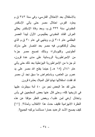 ‫ﺒﺎﻻﺴﺘﻘﻼل ﺒﻌﺩ ﺍﻻﺤﺘﻼل ﺍﻟﻔﺎﺭﺴﻲ، ﻭﻓﻲ ﺴﻨﺔ ٣٤٣ ﻕ.ﻡ‬
‫ﻴﻌﺎﻭﺩ ﺍﻟﻔﺭﺱ ﺍﺤﺘﻼل ﻤﺼﺭ ﺤﺘﻰ ﻴﺄﺘﻲ ﺍﻹﺴﻜﻨﺩﺭ‬
‫ﺍﻟﻤﻘﺩﻭﻨﻲ ﺴﻨﺔ ٢٣٣ ﻕ.ﻡ، ﻭﺒﻌﺩ ﻭﻓﺎﺓ ﺍﻹﺴﻜﻨﺩﺭ ﻴﻌﺘﻠﻲ‬
‫ﺍﻟﻌﺭﺵ ﺍﻟﻘﺎﺌﺩ ﺍﻟﻤﻘﺩﻭﻨﻲ ﺒﻁﻠﻴﻤﻭﺱ ﺍﻷﻭل ﻟﻴﺒﺩﺃ ﺍﻟﻌﺼﺭ‬
‫ﺍﻟﺒﻁﻠﻤﻲ ﻋﺎﻡ ٤٠٣ ﻕ.ﻡ ﻭﻴﻨﺘﻬﻲ ﻓﻲ ﻋﺎﻡ ٠٣ ﻕ.ﻡ ﺍﻟﺫﻱ‬
‫ﻴﺤﺘل ﺃﻭﻜﺘﺎﻓﻴﻭﺱ ﻓﻴﻪ ﻤﺼﺭ ﺒﻌﺩ ﺍﻨﺘﺼﺎﺭ ﻋﻠﻰ ﻤﺎﺭﻙ‬
‫ﺃﻨﻁﻭﻨﻴﺱ ﻭﻜﻠﻴﻭﺒﺎﺘﺭﺍ؛ ﻭﺒﺫﻟﻙ ﺘﺼﺒﺢ ﻤﺼﺭ ﺠﺯﺀﺍ‬
‫ﻤﻥ ﺍﻹﻤﺒﺭﺍﻁﻭﺭﻴﺔ ﺍﻟﺭﻭﻤﺎﻨﻴﺔ ﻋﻠﻰ ﻤﺩﻯ ﻋﺩﺓ ﻗﺭﻭﻥ،‬
‫ﺜﻡ ﺠﺯﺀﺍ ﻤﻥ ﺍﻹﻤﺒﺭﺍﻁﻭﺭﻴﺔ ﺍﻟﺒﻴﺯﻨﻁﻴﺔ ﺒﻌﺩ ﺫﻟﻙ ﺤﺘﻰ ﻴﺄﺘﻲ‬
                                           ‫‪‬‬
‫ﻋﺎﻡ ١٤٦ﻡ )٨١ ﻫـ( ﺤﻴﻨﻤﺎ ﻴﻔﺘﺢ ﺍﷲ ﻤﺼﺭ ﻋﻠﻰ ﻴﺩ‬
‫ﻋﻤﺭﻭ ﺒﻥ ﺍﻟﻌﺎﺹ، ﻭﺒﺎﺴﺘﻌﺭﺍﺽ ﻤﺎ ﺴﺒﻕ ﻨﺠﺩ ﺃﻥ ﻤﺼﺭ‬
     ‫ﻗﺩ ﻓﻘﺩﺕ ﺍﺴﺘﻘﻼﻟﻬﺎ ﻨﻬﺎﺌ ‪‬ﺎ ﻗﺒل ﺍﻟﻤﻴﻼﺩ ﺒﻌﺸﺭﺓ ﻗﺭﻭﻥ.‬
                             ‫ﻴ‬
‫ﺤﺘﻰ ﻟﻘﺩ ﻋﺩ ﺍﻟﺒﻌﺽ ﻨﺤﻭ ﻤﻥ ٠٤ ﺃﻤﺔ ﺴﻴﻁﺭﺕ ﻋﻠﻴﻬﺎ‬
                                ‫ﱠ‬
‫ﻓﻲ ﺘﺎﺭﻴﺨﻬﺎ ﻜﻠﻪ، ﻭﺤﺘﻰ ﻗﺎل ﻋﻨﻬﺎ ﺒﻌﺽ ﺍﻟﺴﻁﺤﻴﻴﻥ ﻓﻲ ﻴﺄﺱ‬
‫ﻭﺘﺨﺎﺫل "ﻭﻫﻲ ﻟﻤﻥ ﻏﻠﺏ"، ﻭﺒﻐﺽ ﺍﻟﻨﻅﺭ ﻤﺅﻗﺘﺎ ﻋﻥ ﻫﺫﻩ‬
        ‫ﹰ‬
‫ﺍﻟﻨﻅﺭﺓ ﺍﻻﻨﻬﺯﺍﻤﻴﺔ ﻓﻜﻴﻑ ﺤﺩﺙ ﻫﺫﺍ ﺍﻻﻨﻘﻼﺏ ﻭﻟﻤﺎﺫﺍ؟. )١١(‬
  ‫ﻜﻴﻑ ﻴﺼﺒﺢ ﺍﻷﺴﺩ ﺍﻟﺭﻋﺩﻴﺩ ﺤﻤﺎﺭﺍ ﻤﺴﺘﺄﻨﺴﺎ ﻴﺭﻜﺒﻪ ﺍﻟﺠﻤﻴﻊ؟.‬
                  ‫‪‬‬       ‫‪‬‬



                     ‫- ٤٣ -‬
 