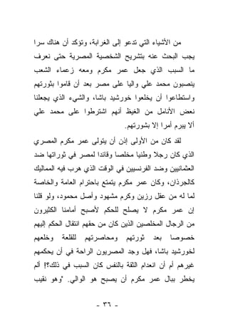 ‫ﻤﻥ ﺍﻷﺸﻴﺎﺀ ﺍﻟﺘﻲ ﺘﺩﻋﻭ ﺇﻟﻰ ﺍﻟﻐﺭﺍﺒﺔ، ﻭﺘﺅﻜﺩ ﺃﻥ ﻫﻨﺎﻙ ﺴﺭﺍ‬
 ‫‪‬‬
‫ﻴﺠﺏ ﺍﻟﺒﺤﺙ ﻋﻨﻪ ﺒﺘﺸﺭﻴﺢ ﺍﻟﺸﺨﺼﻴﺔ ﺍﻟﻤﺼﺭﻴﺔ ﺤﺘﻰ ﻨﻌﺭﻑ‬
‫ﻤﺎ ﺍﻟﺴﺒﺏ ﺍﻟﺫﻱ ﺠﻌل ﻋﻤﺭ ﻤﻜﺭﻡ ﻭﻤﻌﻪ ﺯﻋﻤﺎﺀ ﺍﻟﺸﻌﺏ‬
‫ﻴﻨﺼﺒﻭﻥ ﻤﺤﻤﺩ ﻋﻠﻲ ﻭﺍﻟﻴﺎ ﻋﻠﻰ ﻤﺼﺭ ﺒﻌﺩ ﺃﻥ ﻗﺎﻤﻭﺍ ﺒﺜﻭﺭﺘﻬﻡ‬
                              ‫‪‬‬                ‫‪‬‬
‫ﻭﺍﺴﺘﻁﺎﻋﻭﺍ ﺃﻥ ﻴﺨﻠﻌﻭﺍ ﺨﻭﺭﺸﻴﺩ ﺒﺎﺸﺎ، ﻭﺍﻟﺸﻲﺀ ﺍﻟﺫﻱ ﻴﺠﻌﻠﻨﺎ‬
‫ﻨﻌﺽ ﺍﻷﻨﺎﻤل ﻤﻥ ﺍﻟﻐﻴﻅ ﺃﻨﻬﻡ ﺍﺸﺘﺭﻁﻭﺍ ﻋﻠﻰ ﻤﺤﻤﺩ ﻋﻠﻲ‬
                               ‫ﺃﻻ ﻴﺒﺭﻡ ﺃﻤ ‪‬ﺍ ﺇﻻ ﺒﺸﻭﺭﺘﻬﻡ.‬
                                            ‫ﺭ‬
‫ﻟﻘﺩ ﻜﺎﻥ ﻤﻥ ﺍﻷﻭﻟﻰ ﺇﺫﻥ ﺃﻥ ﻴﺘﻭﻟﻰ ﻋﻤﺭ ﻤﻜﺭﻡ ﺍﻟﻤﺼﺭﻱ‬
‫ﺍﻟﺫﻱ ﻜﺎﻥ ﺭﺠﻼ ﻭﻁﻨ ‪‬ﺎ ﻤﺨﻠ ‪‬ﺎ ﻭﻗﺎﺌ ‪‬ﺍ ﻟﻤﺼﺭ ﻓﻲ ﺜﻭﺭﺍﺘﻬﺎ ﻀﺩ‬
                    ‫ﺩ‬       ‫ﺼ‬      ‫ﻴ‬     ‫ﹰ‬
‫ﺍﻟﻌﺜﻤﺎﻨﻴﻴﻥ ﻭﻀﺩ ﺍﻟﻔﺭﻨﺴﻴﻴﻥ ﻓﻲ ﺍﻟﻭﻗﺕ ﺍﻟﺫﻱ ﻫﺭﺏ ﻓﻴﻪ ﺍﻟﻤﻤﺎﻟﻴﻙ‬
‫ﻜﺎﻟﺠﺭﺫﺍﻥ، ﻭﻜﺎﻥ ﻋﻤﺭ ﻤﻜﺭﻡ ﻴﺘﻤﺘﻊ ﺒﺎﺤﺘﺭﺍﻡ ﺍﻟﻌﺎﻤﺔ ﻭﺍﻟﺨﺎﺼﺔ‬
‫ﻟﻤﺎ ﻟﻪ ﻤﻥ ﻋﻘل ﺭﺯﻴﻥ ﻭﻜﺭﻡ ﻤﺸﻬﻭﺩ ﻭﺃﺼل ﻤﺤﻤﻭﺩ، ﻭﻟﻭ ﻗﻠﻨﺎ‬
‫ﺇﻥ ﻋﻤﺭ ﻤﻜﺭﻡ ﻻ ﻴﺼﻠﺢ ﻟﻠﺤﻜﻡ ﻷﺼﺒﺢ ﺃﻤﺎﻤﻨﺎ ﺍﻟﻜﺜﻴﺭﻭﻥ‬
‫ﻤﻥ ﺍﻟﺭﺠﺎل ﺍﻟﻤﺨﻠﺼﻴﻥ ﺍﻟﺫﻴﻥ ﻜﺎﻥ ﻤﻥ ﺤﻘﻬﻡ ﺍﻨﺘﻘﺎل ﺍﻟﺤﻜﻡ ﺇﻟﻴﻬﻡ‬
‫ﻭﺨﻠﻌﻬﻡ‬   ‫ﻟﻠﻘﻠﻌﺔ‬   ‫ﻭﻤﺤﺎﺼﺭﺘﻬﻡ‬    ‫ﺜﻭﺭﺘﻬﻡ‬    ‫ﺒﻌﺩ‬   ‫ﺨﺼﻭﺼﺎ‬
                                                ‫‪‬‬
‫ﻟﺨﻭﺭﺸﻴﺩ ﺒﺎﺸﺎ، ﻓﻬل ﻭﺠﺩ ﺍﻟﻤﺼﺭﻴﻭﻥ ﺍﻟﺭﺍﺤﺔ ﻓﻲ ﺃﻥ ﻴﺤﻜﻤﻬﻡ‬
‫ﻏﻴﺭﻫﻡ ﺃﻡ ﺃﻥ ﺍﻨﻌﺩﺍﻡ ﺍﻟﺜﻘﺔ ﺒﺎﻟﻨﻔﺱ ﻜﺎﻥ ﺍﻟﺴﺒﺏ ﻓﻲ ﺫﻟﻙ؟! ﺃﻟﻡ‬
‫ﻴﺨﻁﺭ ﺒﺒﺎل ﻋﻤﺭ ﻤﻜﺭﻡ ﺃﻥ ﻴﺼﺒﺢ ﻫﻭ ﺍﻟﻭﺍﻟﻲ. "ﻭﻫﻭ ﻨﻘﻴﺏ‬


                     ‫- ٦٣ -‬
 