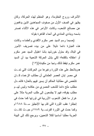 ‫ﺍﻷﺸﺭﺍﻑ ﻭﺭﻭﺡ ﺍﻟﻤﻘﺎﻭﻤﺔ، ﻭﻫﻭ ﺍﻟﻤﻨﻅﻡ ﻟﻬﺫﻩ ﺍﻟﺤﺭﻜﺔ، ﻭﻜﺎﻥ‬
‫ﻴﻅﻬﺭ ﻓﻲ ﺍﻟﺼﻑ ﺍﻷﻭل ﻤﻥ ﺼﻔﻭﻑ ﺍﻟﻤﺠﺎﻫﺩﻴﻥ ﺍﻟﺫﻴﻥ ﻴﺩﺍﻓﻌﻭﻥ‬
‫ﻋﻥ ﻤﺼﺎﻟﺢ ﺍﻟﺸﻌﺏ، ﻭﻜﺎﻨﺕ ﺍﻷﻭﺍﻤﺭ ﻓﻲ ﻫﺫﻩ ﺍﻷﺜﻨﺎﺀ ﺘﺼﺩﺭ‬
              ‫ﺒﺎﺴﻤﻪ ﻭﻴﻨﺎﺩﻱ ﺍﻟﻤﻨﺎﺩﻱ ﻓﻲ ﺃﻨﺤﺎﺀ ﺍﻟﻘﺎﻫﺭﺓ ﺒﻘﻭﻟﻪ‬
‫)ﺤﺴﺒﻤﺎ ﺭﺴﻡ ﺍﻟﺴﻴﺩ ﻋﻤﺭ ﻤﻜﺭﻡ ﺍﻷﻓﻨﺩﻱ ﻭﺍﻟﻌﻠﻤﺎﺀ، ﻭﻜﺎﻨﺕ‬
‫ﻫﺫﻩ ﺍﻟﻌﺒﺎﺭﺓ ﺩﺍﺌﻤﺎ ﺩﻟﻴﻼ ﻋﻠﻰ ﻤﻥ ﺒﻴﺩﻩ ﺘﺼﺭﻴﻑ ﺍﻷﻤﻭﺭ‬
                        ‫ﹰ‬     ‫‪‬‬
‫ﻓﻲ ﺍﻟﺒﻼﺩ ﻭﻗﺩ ﺤﺎﻭل ﺨﻭﺭﺸﻴﺩ ﺒﺎﺸﺎ ﺍﻏﺘﻴﺎل ﺍﻟﺴﻴﺩ ﻋﻤﺭ ﻤﻜﺭﻡ‬
‫ﺃﻭ ﺍﻋﺘﻘﺎﻟﻪ ﺒﺎﻟﻘﻠﻌﺔ؛ ﻟﻜﻲ ﻴﺸل ﺍﻟﺤﺭﻜﺔ ﺍﻟﺸﻌﺒﻴﺔ ﺒﻴﺩ ﺃﻥ ﺍﻟﺴﻴﺩ‬
               ‫ﻋﻤﺭ ﻤﻜﺭﻡ ﺘﻴﻘﻅ ﻟﺫﻟﻙ ﻭﻨﺠﺎ ﻤﻥ ﻤﻜﻴﺩﺘﻪ()٢١(‬
‫• ﻭﻴﻼﺤﻅ ﻋﻠﻰ ﻫﺫﻩ ﺍﻟﺜﻭﺭﺓ ﻭﻏﻴﺭﻫﺎ ﻤﻥ ﺍﻟﺤﺭﻜﺎﺕ ﺍﻟﺘﻲ ﺘﻤـﺕ‬
‫ﻓﻲ ﻤﺼﺭ ﺇﺒﺎﻥ ﺍﻟﻌﺼﺭ ﺍﻟﻌﺜﻤﺎﻨﻲ ﺃﻥ ﻤﻁﺎﻟﺏ ﺍﻟﺯﻋﻤﺎﺀ ﻜـﺎﻥ‬
‫ﺘﺘﻠﺨﺹ ﻓﻲ ﻤﻁﺎﻟﺒﺔ ﺍﻟﺤﺎﻜﻡ ﺃﻥ ﻴﺴﻴﺭ ﻓﻴﻬﻡ ﺒﺎﻟﻌﺩل؛ ﻓﺎﻟﻌـﺩل‬
‫ﻤﻁﻠﺏ ﻤﻠﺢ ﺩﺍﺌﻤﺎ ﻟﻠﺸﻌﺏ ﺍﻟﻤﺼﺭﻱ ﻤﻥ ﺤﻜﺎﻤﻪ ﻭﻟﻴﺱ ﻟﻬـﻡ‬
                                 ‫‪‬‬
‫ﻤﻁﻠﺏ ﻴﻔﻭﻗﻪ، ﻓﻬﻡ ﻻ ﻴﻁﻤﻌﻭﻥ ﺇﻟﻰ ﻁﻠﺏ ﺍﻟﺤﺭﻴﺔ ﻤﺜﻼ ﻋﻠﻰ‬
    ‫ﹰ‬
‫ﻏﺭﺍﺭ ﻤﺎ ﺘﻔﻌل ﺍﻟﺸﻌﻭﺏ ﺍﻷﻭﺭﺒﻴﺔ ﻓﻲ ﺜﻭﺭﺘﻬﺎ ﻜﻤﺎ ﺤﺩﺙ ﻓﻲ‬
‫ﺇﻨﺠﻠﺘﺭﺍ ﻋﻘﺏ ﺍﻟﺜﻭﺭﺓ ﺍﻟﺘﻲ ﻗﺎﻡ ﺒﻬﺎ ﺍﻹﻨﺠﻠﻴﺯ ﺴـﻨﺔ ٨٨٦١ﻡ‬
‫ﻭﻜﻤﺎ ﺤﺩﺙ ﻓﻲ ﺍﻟﺜﻭﺭﺓ ﺍﻟﻔﺭﻨﺴـﻴﺔ ٩٨٧١ﻡ ﺤﻴـﺙ ﻜﺎﻨـﺕ‬
‫ﺍﻟﺤﺭﻴﺔ ﻤﻁﻠﺒﺎ ﺃﺴﺎﺴ ‪‬ﺎ ﻟﻜﻼ ﺍﻟﺸﻌﺒﻴﻥ، ﻭﻴﺭﺠﻊ ﺫﻟﻙ ﺇﻟﻰ ﺍﻟﺒﻴﺌﺔ‬
                                   ‫ﻴ‬       ‫‪‬‬


                      ‫- ٧٣ -‬
 