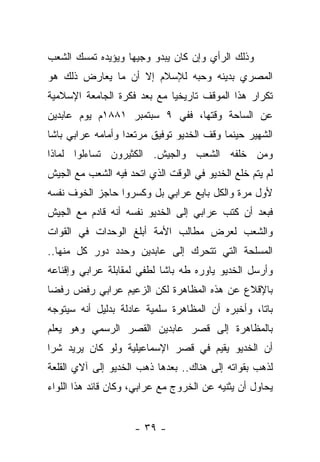 ‫ﻭﺫﻟﻙ ﺍﻟﺭﺃﻱ ﻭﺇﻥ ﻜﺎﻥ ﻴﺒﺩﻭ ﻭﺠﻴ ‪‬ﺎ ﻭﻴﺅﻴﺩﻩ ﺘﻤﺴﻙ ﺍﻟﺸﻌﺏ‬
                   ‫ﻬ‬
‫ﺍﻟﻤﺼﺭﻱ ﺒﺩﻴﻨﻪ ﻭﺤﺒﻪ ﻟﻺﺴﻼﻡ ﺇﻻ ﺃﻥ ﻤﺎ ﻴﻌﺎﺭﺽ ﺫﻟﻙ ﻫﻭ‬
‫ﺘﻜﺭﺍﺭ ﻫﺫﺍ ﺍﻟﻤﻭﻗﻑ ﺘﺎﺭﻴﺨ ‪‬ﺎ ﻤﻊ ﺒﻌﺩ ﻓﻜﺭﺓ ﺍﻟﺠﺎﻤﻌﺔ ﺍﻹﺴﻼﻤﻴﺔ‬
                       ‫‪‬‬     ‫ﻴ‬
‫ﻋﻥ ﺍﻟﺴﺎﺤﺔ ﻭﻗﺘﻬﺎ، ﻓﻔﻲ ٩ ﺴﺒﺘﻤﺒﺭ ١٨٨١ﻡ ﻴﻭﻡ ﻋﺎﺒﺩﻴﻥ‬
‫ﺍﻟﺸﻬﻴﺭ ﺤﻴﻨﻤﺎ ﻭﻗﻑ ﺍﻟﺨﺩﻴﻭ ﺘﻭﻓﻴﻕ ﻤﺭﺘﻌﺩﺍ ﻭﺃﻤﺎﻤﻪ ﻋﺭﺍﺒﻲ ﺒﺎﺸﺎ‬
                   ‫‪‬‬
‫ﻭﻤﻥ ﺨﻠﻔﻪ ﺍﻟﺸﻌﺏ ﻭﺍﻟﺠﻴﺵ. ﺍﻟﻜﺜﻴﺭﻭﻥ ﺘﺴﺎﺀﻟﻭﺍ ﻟﻤﺎﺫﺍ‬
‫ﻟﻡ ﻴﺘﻡ ﺨﻠﻊ ﺍﻟﺨﺩﻴﻭ ﻓﻲ ﺍﻟﻭﻗﺕ ﺍﻟﺫﻱ ﺍﺘﺤﺩ ﻓﻴﻪ ﺍﻟﺸﻌﺏ ﻤﻊ ﺍﻟﺠﻴﺵ‬
‫ﻷﻭل ﻤﺭﺓ ﻭﺍﻟﻜل ﺒﺎﻴﻊ ﻋﺭﺍﺒﻲ ﺒل ﻭﻜﺴﺭﻭﺍ ﺤﺎﺠﺯ ﺍﻟﺨﻭﻑ ﻨﻔﺴﻪ‬
‫ﻓﺒﻌﺩ ﺃﻥ ﻜﺘﺏ ﻋﺭﺍﺒﻲ ﺇﻟﻰ ﺍﻟﺨﺩﻴﻭ ﻨﻔﺴﻪ ﺃﻨﻪ ﻗﺎﺩﻡ ﻤﻊ ﺍﻟﺠﻴﺵ‬
‫ﻭﺍﻟﺸﻌﺏ ﻟﻌﺭﺽ ﻤﻁﺎﻟﺏ ﺍﻷﻤﺔ ﺃﺒﻠﻎ ﺍﻟﻭﺤﺩﺍﺕ ﻓﻲ ﺍﻟﻘﻭﺍﺕ‬
‫ﺍﻟﻤﺴﻠﺤﺔ ﺍﻟﺘﻲ ﺘﺘﺤﺭﻙ ﺇﻟﻰ ﻋﺎﺒﺩﻴﻥ ﻭﺤﺩﺩ ﺩﻭﺭ ﻜل ﻤﻨﻬﺎ..‬
‫ﻭﺃﺭﺴل ﺍﻟﺨﺩﻴﻭ ﻴﺎﻭﺭﻩ ﻁﻪ ﺒﺎﺸﺎ ﻟﻁﻔﻲ ﻟﻤﻘﺎﺒﻠﺔ ﻋﺭﺍﺒﻲ ﻭﺇﻗﻨﺎﻋﻪ‬
‫ﺒﺎﻹﻗﻼﻉ ﻋﻥ ﻫﺫﻩ ﺍﻟﻤﻅﺎﻫﺭﺓ ﻟﻜﻥ ﺍﻟﺯﻋﻴﻡ ﻋﺭﺍﺒﻲ ﺭﻓﺽ ﺭﻓ ‪‬ﺎ‬
 ‫ﻀ‬
‫ﺒﺎ ﹰﺎ، ﻭﺃﺨﺒﺭﻩ ﺃﻥ ﺍﻟﻤﻅﺎﻫﺭﺓ ﺴﻠﻤﻴﺔ ﻋﺎﺩﻟﺔ ﺒﺩﻟﻴل ﺃﻨﻪ ﺴﻴﺘﻭﺠﻪ‬
                                                  ‫ﺘ‬
‫ﺒﺎﻟﻤﻅﺎﻫﺭﺓ ﺇﻟﻰ ﻗﺼﺭ ﻋﺎﺒﺩﻴﻥ ﺍﻟﻘﺼﺭ ﺍﻟﺭﺴﻤﻲ ﻭﻫﻭ ﻴﻌﻠﻡ‬
‫ﺃﻥ ﺍﻟﺨﺩﻴﻭ ﻴﻘﻴﻡ ﻓﻲ ﻗﺼﺭ ﺍﻹﺴﻤﺎﻋﻴﻠﻴﺔ ﻭﻟﻭ ﻜﺎﻥ ﻴﺭﻴﺩ ﺸ ‪‬ﺍ‬
 ‫ﺭ‬
‫ﻟﺫﻫﺏ ﺒﻘﻭﺍﺘﻪ ﺇﻟﻰ ﻫﻨﺎﻙ.. ﺒﻌﺩﻫﺎ ﺫﻫﺏ ﺍﻟﺨﺩﻴﻭ ﺇﻟﻰ ﺁﻻﻱ ﺍﻟﻘﻠﻌﺔ‬
‫ﻴﺤﺎﻭل ﺃﻥ ﻴﺜﻨﻴﻪ ﻋﻥ ﺍﻟﺨﺭﻭﺝ ﻤﻊ ﻋﺭﺍﺒﻲ، ﻭﻜﺎﻥ ﻗﺎﺌﺩ ﻫﺫﺍ ﺍﻟﻠﻭﺍﺀ‬


                     ‫- ٩٣ -‬
 