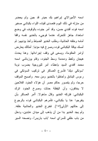 ‫ﺍﺴﻤﻪ ﺍﻷﻤﻴﺭﺍﻻﻱ ﺇﺒﺭﺍﻫﻴﻡ ﺒﻙ ﺤﻴﺩﺭ ﻗﺩ ﺠﺒﻥ ﻭﻟﻡ ﻴﺤﻀﺭ‬
‫ﻤﻥ ﻤﻨﺯﻟﻪ ﻓﻲ ﺫﻟﻙ ﺍﻟﻴﻭﻡ ﻓﺘﺼﺩﻯ ﻟﻘﻴﺎﺩﻩ ﺍﻟﻠﻭﺍﺀ ﺒﻜﺒﺎﺸﻲ ﺼﻐﻴﺭ‬
‫ﺍﺴﻤﻪ ﻓﻭﺩﻩ ﺃﻓﻨﺩﻱ ﺤﺴﻥ، ﻭﻗﺩ ﺃﻤﺭ ﺠﻨﻭﺩﻩ ﺒﺎﻟﻭﻗﻭﻑ ﻓﻲ ﻭﻀﻊ‬
‫ﺍﺴﺘﻌﺩﺍﺩ ﺠﺎﻫﺯ ﻟﻠﺘﺤﺭﻙ ﻋﻨﺩﻤﺎ ﻓﻭﺠﻲﺀ ﺒﺎﻟﺨﺩﻴﻭ ﻨﻔﺴﻪ ﻭﺍﻗﻔﺎ‬
 ‫ﹰ‬
‫ﺃﻤﺎﻤﻪ ﻭﺨﻠﻔﻪ ﺍﻟﺤﺎﺸﻴﺔ، ﻭﻁﻠﺏ ﺍﻟﺨﺩﻴﻭ ﺍﻟﻀﺒﺎﻁ ﻭﺃﺨﺫ ﻴﺅﻨﺒﻬﻡ: ﺜﻡ‬
‫ﺃﻤﺴﻙ ﺒﻴﺎﻗﺔ ﺍﻟﺒﻜﺒﺎﺸﻲ ﻓﻭﺩﻩ ﻭﺼﺭﺥ ﻓﻴﻪ ﻤﺅﻨﺒﺎ: ﺃﻤﺜﺎﻟﻙ ﻴﻌﺎﺭﺽ‬
               ‫‪‬‬
‫ﺃﻭﺍﻤﺭ ﺍﻟﺤﻜﻭﻤﺔ، ﻭﻴﺴﻌﻰ ﻓﻲ ﻭﻗﻑ ﺇﺠﺭﺍﺀﺍﺘﻬﺎ. ﻭﻫﻨﺎ ﻴﺤﺩﺙ‬
‫ﻫﻴﺠﺎﻥ ﻭﻟﻐﻁ ﻭﺩﻤﺩﻤﺔ ﻭﺴﻁ ﺍﻟﺠﻨﻭﺩ، ﻭﻗﺎﻡ ﻴﻭﺯﺒﺎﺸﻲ ﺍﺴﻤﻪ‬
‫ﻤﺤﻤﺩ ﺃﻓﻨﺩﻱ ﺍﻟﺴﻴﺩ ﺒﺈﻋﻁﺎﺀ ﺃﻤﺭ ﻟﻠﻴﺭﻭﺠﻴﺔ ﺒﻀﺭﺏ ﻨﻭﺒﺔ‬
‫"ﺴﻭﻨﻜﻲ ﺩﻴﻙ" ﻓﺄﺴﺭﻉ ﺍﻟﻌﺴﺎﻜﺭ ﻓﻲ ﺘﺭﻜﻴﺏ ﺍﻟﺴﻭﻨﻜﻲ ﻓﻲ‬
‫ﺭﺀﻭﺱ ﺍﻟﺒﻨﺎﺩﻕ ﻭﺃﺤﺎﻁﻭﺍ ﺒﺎﻟﺨﺩﻴﻭ ﻭﻤﻥ ﻤﻌﻪ. ﻭﺃﺼﺒﺢ ﺍﻟﻤﻭﻗﻑ‬
                  ‫‪‬‬
‫ﺤﺭ ‪‬ﺎ، ﻭﻟﻡ ﻴﺘﺼﻭﺭ ﺤﺎﻜﻡ ﻤﺼﺭ ﺃﻥ ﻫﺅﻻﺀ ﺍﻟﺠﻨﻭﺩ ﺍﻟﻔﻼﺤﻴﻥ‬
                                            ‫ﺠ‬
‫ﻻ ﻴﺨﺎﻓﻭﻥ، ﻭﺃﻥ ﺍﻟﻴﻘﻅﺔ ﺤﺩﺜﺕ ﻭﺼﺭﺥ ﺍﻟﺠﻨﻭﺩ ﺍﺘﺭﻙ‬
‫ﺍﻟﺒﻜﺒﺎﺸﻲ: ﻓﺘﺭﻜﻪ ﺍﻟﺨﺩﻴﻭ ﻭﻗﺎل ﻤﺫﻫﻭﻻ: ﺃﺃﻤﺭ ﺍﻟﻌﺴﺎﻜﺭ ﺒﺄﻥ‬
                  ‫ﹰ‬
‫ﻴﻨﻔﺭﺠﻭﺍ ﻋﻨﺎ ﻴﺎ ﺒﻜﺒﺎﺸﻲ، ﻓﺄﻤﺭﻫﻡ ﺍﻟﺒﻜﺒﺎﺸﻲ ﻓﻭﺩﻩ ﺒﺎﻟﺭﺠﻭﻉ‬
‫ﺇﻟﻰ ﺤﺎﻟﺘﻬﻡ ﺍﻷﻭﻟﻰ)٥١(. ﻓﺨﺭﺝ ﺍﻟﺨﺩﻴﻭ ﻭﺍﻟﺤﺎﺸﻴﺔ ﺨﻠﻔﻪ.‬
‫ﻭﻟﻡ ﻴﺠﺩ ﺍﻟﺨﺩﻴﻭ ﺒﺩﺍ ﻤﻥ ﺃﻥ ﻴﺫﻫﺏ ﺇﻟﻰ ﻤﻴﺩﺍﻥ ﻋﺎﺒﺩﻴﻥ، ﻭﺩﺨل‬
                                   ‫‪‬‬
‫ﻤﻥ ﺒﺎﺏ ﺨﻠﻔﻲ ﻟﻠﺴﺭﺍﻱ ﺍﺴﻤﻪ "ﺒﺎﺏ ﺒﺎﺭﻴﺱ"، ﻭﻨﺼﺤﻪ ﺍﻟﺴﻴﺭ‬


                     ‫- ٠٤ -‬
 