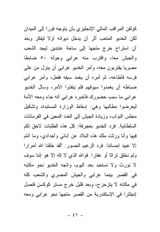‫ﻜﻭﻟﻔﻥ ﺍﻟﻤﺭﺍﻗﺏ ﺍﻟﻤﺎﻟﻲ ﺍﻹﻨﺠﻠﻴﺯﻱ ﺒﺄﻥ ﻴﺘﻭﺠﻪ ﻓﻭ ‪‬ﺍ ﺇﻟﻰ ﺍﻟﻤﻴﺩﺍﻥ‬
             ‫ﺭ‬
‫ﻟﻜﻥ ﺍﻟﺨﺩﻴﻭ ﺍﻟﻤﺘﻌﺏ ﺁﺜﺭ ﺃﻥ ﻴﺩﺨل ﺩﻴﻭﺍﻨﻪ ﺃﻭﻻ ﻟﻴﻔﻜﺭ ﻭﺒﻌﺩ‬
           ‫ﹰ‬
‫ﺃﻥ ﺍﺴﺘﺭﺍﺡ ﺨﺭﺝ ﻤﺘﺠ ‪‬ﺎ ﺇﻟﻰ ﺴﺎﺤﺔ ﻋﺎﺒﺩﻴﻥ ﻟﻴﺠﺩ ﺍﻟﺸﻌﺏ‬
                            ‫ﻬ‬
‫ﻭﺍﻟﺠﻴﺵ ﻤ ‪‬ﺎ، ﻭﺍﻗﺘﺭﺏ ﻤﻨﻪ ﻋﺭﺍﺒﻲ ﻭﺤﻭﻟﻪ ٠٥ ﻀﺎﺒﻁﺎ‬
 ‫ﹰ‬                                ‫ﻌ‬
‫ﻤﺼﺭ ‪‬ﺎ ﻴﻘﺘﺭﺒﻭﻥ ﻤﻌﻪ، ﻭﺃﻤﺭ ﺍﻟﺨﺩﻴﻭ ﻋﺭﺍﺒﻲ ﺃﻥ ﻴﻨﺯل ﻤﻥ ﻋﻠﻰ‬
                                               ‫ﻴ‬
‫ﻓﺭﺴﻪ ﻓﺄﻁﺎﻋﻪ، ﺜﻡ ﺃﻤﺭﻩ ﺃﻥ ﻴﻐﻤﺩ ﺴﻴﻔﻪ ﻓﻔﻌل، ﻭﺃﻤﺭ ﻋﺭﺍﺒﻲ‬
‫ﻀﺒﺎﻁﻪ ﺃﻥ ﻴﻐﻤﺩﻭﺍ ﺴﻴﻭﻓﻬﻡ ﻓﻠﻡ ﻴﻨﻔﺫﻭﺍ ﺍﻷﻤﺭ، ﻭﺴﺄل ﺍﻟﺨﺩﻴﻭ‬
‫ﻋﺭﺍﺒﻲ ﻤﺎ ﺴﺒﺏ ﺤﻀﻭﺭﻙ ﻓﺄﺨﺒﺭﻩ ﻋﺭﺍﺒﻲ ﺃﻨﻪ ﺠﺎﺀ ﻭﻤﻌﻪ ﺍﻷﻤﺔ‬
‫ﻟﻴﻌﺭﻀﻭﺍ ﻤﻁﺎﻟﺒﻬﺎ ﻭﻫﻲ: ﺇﺴﻘﺎﻁ ﺍﻟﻭﺯﺍﺭﺓ ﺍﻟﻤﺴﺘﺒﺩﺓ، ﻭﺘﺸﻜﻴل‬
‫ﻤﺠﻠﺱ ﺍﻟﻨﻭﺍﺏ، ﻭﺯﻴﺎﺩﺓ ﺍﻟﺠﻴﺵ ﺇﻟﻰ ﺍﻟﻌﺩﺩ ﺍﻟﻤﻌﻴﻥ ﻓﻲ ﺍﻟﻔﺭﻤﺎﻨﺎﺕ‬
‫ﺍﻟﺴﻠﻁﺎﻨﻴﺔ. ﻓﺭﺩ ﺍﻟﺨﺩﻴﻭ ﺒﻌﺠﺭﻓﺔ: ﻜل ﻫﺫﻩ ﺍﻟﻁﻠﺒﺎﺕ ﻻﺤﻕ ﻟﻜﻡ‬
‫ﻓﻴﻬﺎ ﻭﺃﻨﺎ ﻭﺭﺜﺕ ﻤﻠﻙ ﻫﺫﻩ ﺍﻟﺒﻼﺩ ﻋﻥ ﺁﺒﺎﺌﻲ ﻭﺃﺠﺩﺍﺩﻱ، ﻭﻤﺎ ﺃﻨﺘﻡ‬
‫ﺇﻻ ﻋﺒﻴﺩ ﺇﺤﺴﺎﻨﻨﺎ. ﻓﺭﺩ ﺍﻟﺯﻋﻴﻡ ﺍﻟﺠﺴﻭﺭ: "ﻟﻘﺩ ﺨﻠﻘﻨﺎ ﺍﷲ ﺃﺤﺭﺍﺭﺍ‬
 ‫‪‬‬
‫ﻭﻟﻡ ﻨﺨﻠﻕ ﺘﺭﺍ ﹰﺎ ﺃﻭ ﻋﻘﺎ ‪‬ﺍ. ﻓﻭﺍﷲ ﺍﻟﺫﻱ ﻻ ﺇﻟﻪ ﺇﻻ ﻫﻭ ﺇﻨﻨﺎ ﺴﻭﻑ‬
                                 ‫ﺭ‬         ‫ﺜ‬
‫ﻻ ﻨﻭﺭﺙ ﻭﻻ ﻨﺴﺘﻌﺒﺩ ﺒﻌﺩ ﺍﻟﻴﻭﻡ، ﻭﺍﺘﺠﻪ ﺍﻟﺨﺩﻴﻭ ﻨﺤﻭ ﻤﻜﺘﺒﻪ‬
‫ﻓﻲ ﺍﻟﻘﺼﺭ ﺒﻴﻨﻤﺎ ﻋﺭﺍﺒﻲ ﻭﺍﻟﺠﻴﺵ ﺍﻟﻤﺼﺭﻱ ﻭﺍﻟﺸﻌﺏ ﻜﻠﻪ‬
‫ﻓﻲ ﻤﻜﺎﻨﻪ ﻻ ﻴﺘﺯﺤﺯﺡ، ﻭﺒﻌﺩ ﻗﻠﻴل ﺨﺭﺝ ﻤﺴﺘﺭ ﻜﻭﻜﺴﻥ ﻗﻨﺼل‬
‫ﺇﻨﺠﻠﺘﺭﺍ ﻓﻲ ﺍﻹﺴﻜﻨﺩﺭﻴﺔ ﻤﻥ ﺍﻟﻘﺼﺭ ﻤﺘﺠ ‪‬ﺎ ﻨﺤﻭ ﻋﺭﺍﺒﻲ ﻭﻤﻌﻪ‬
                ‫ﻬ‬


                      ‫- ١٤ -‬
 