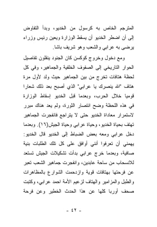 ‫ﺍﻟﻤﺘﺭﺠﻡ ﺍﻟﺨﺎﺹ ﺒﻪ ﻜﺭﺴﻭل ﻤﻥ ﺍﻟﺨﺩﻴﻭ، ﻭﺒﺩﺃ ﺍﻟﺘﻔﺎﻭﺽ‬
‫ﺇﻟﻰ ﺃﻥ ﺍﻀﻁﺭ ﺍﻟﺨﺩﻴﻭ ﺃﻥ ﻴﺴﻘﻁ ﺍﻟﻭﺯﺍﺭﺓ ﻭﻴﻌﻴﻥ ﺭﺌﻴﺱ ﻭﺯﺭﺍﺀ‬
              ‫ﻴﺭﻀﻰ ﺒﻪ ﻋﺭﺍﺒﻲ ﻭﺍﻟﺸﻌﺏ ﻭﻫﻭ ﺸﺭﻴﻑ ﺒﺎﺸﺎ.‬
‫ﻭﻤﻊ ﺩﺨﻭل ﻭﺨﺭﻭﺝ ﻜﻭﻜﺴﻥ ﻜﺎﻥ ﺍﻟﺠﻨﻭﺩ ﻴﻨﻘﻠﻭﻥ ﺘﻔﺎﺼﻴل‬
‫ﺍﻟﺤﻭﺍﺭ ﺍﻟﺘﺎﺭﻴﺨﻲ ﺇﻟﻰ ﺍﻟﺼﻔﻭﻑ ﺍﻟﺨﻠﻔﻴﺔ ﻭﺍﻟﺠﻤﺎﻫﻴﺭ، ﻭﻓﻲ ﻜل‬
‫ﻟﺤﻅﺔ ﻫﺘﺎﻓﺎﺕ ﺘﺨﺭﺝ ﻤﻥ ﺒﻴﻥ ﺍﻟﺠﻤﺎﻫﻴﺭ ﺤﻴﺙ ﻭﻟﺩ ﻷﻭل ﻤﺭﺓ‬
‫ﻫﺘﺎﻑ "ﺍﷲ ﻴﻨﺼﺭﻙ ﻴﺎ ﻋﺭﺍﺒﻲ" ﺍﻟﺫﻱ ﺃﺼﺒﺢ ﺒﻌﺩ ﺫﻟﻙ ﺸﻌﺎ ‪‬ﺍ‬
 ‫ﺭ‬
‫ﻗﻭﻤ ‪‬ﺎ ﺨﻼل ﺍﻟﺤﺭﺏ، ﻭﺒﻌﺩﻤﺎ ﻗﺒل ﺍﻟﺨﺩﻴﻭ ﺇﺴﻘﺎﻁ ﺍﻟﻭﺯﺍﺭﺓ‬
                                            ‫ﻴ‬
‫ﻓﻲ ﻫﺫﻩ ﺍﻟﻠﺤﻅﺔ ﻭﻀﺢ ﺍﻨﺘﺼﺎﺭ ﺍﻟﺜﻭﺭﺓ، ﻭﻟﻡ ﻴﻌﺩ ﻫﻨﺎﻙ ﻤﺒﺭﺭ‬
‫ﻻﺴﺘﻤﺭﺍﺭ ﻤﻌﺎﺩﺍﺓ ﺍﻟﺨﺩﻴﻭ ﺤﺘﻰ ﻻ ﻴﺘﺭﺍﺠﻊ ﻓﺎﻨﻔﺠﺭﺕ ﺍﻟﺠﻤﺎﻫﻴﺭ‬
‫ﺘﻬﺘﻑ ﺒﺤﻴﺎﺓ ﺍﻟﺨﺩﻴﻭ، ﻭﺤﻴﺎﺓ ﻋﺭﺍﺒﻲ ﻭﺤﻴﺎﺓ ﺍﻟﺠﻴﺵ)٦١(. ﻭﺒﻌﺩﻤﺎ‬
‫ﺩﺨل ﻋﺭﺍﺒﻲ ﻭﻤﻌﻪ ﺒﻌﺽ ﺍﻟﻀﺒﺎﻁ ﺇﻟﻰ ﺍﻟﺨﺩﻴﻭ ﻗﺎل ﺍﻟﺨﺩﻴﻭ:‬
‫ﻴﻬﻤﻨﻲ ﺃﻥ ﺘﻌﺭﻓﻭﺍ ﺃﻨﻨﻲ ﺃﻭﺍﻓﻕ ﻋﻠﻰ ﻜل ﺘﻠﻙ ﺍﻟﻁﻠﺒﺎﺕ ﺒﻨﻴﺔ‬
‫ﺼﺎﻓﻴﺔ، ﻭﺒﻌﺩﻤﺎ ﺨﺭﺝ ﻋﺭﺍﺒﻲ ﺒﺩﺃﺕ ﺘﺸﻜﻴﻼﺕ ﺍﻟﺠﻴﺵ ﺘﺴﺘﻌﺩ‬
‫ﻟﻼﻨﺴﺤﺎﺏ ﻤﻥ ﺴﺎﺤﺔ ﻋﺎﺒﺩﻴﻥ، ﻭﺍﻨﻔﺠﺭﺕ ﺠﻤﺎﻫﻴﺭ ﺍﻟﺸﻌﺏ ﺘﻌﺒﺭ‬
‫ﻋﻥ ﻓﺭﺤﺘﻬﺎ ﺒﻬﺘﺎﻓﺎﺕ ﻗﻭﻴﺔ ﻭﺍﺯﺩﺤﻤﺕ ﺍﻟﺸﻭﺍﺭﻉ ﺒﺎﻟﻤﻅﺎﻫﺭﺍﺕ‬
‫ﻭﺍﻟﻁﺒل ﻭﺍﻟﻤﺯﺍﻤﻴﺭ ﻭﺍﻟﻬﺘﺎﻑ ﻟﺯﻋﻴﻡ ﺍﻷﻤﺔ ﺍﺤﻤﺩ ﻋﺭﺍﺒﻲ، ﻭﻜﺘﺒﺕ‬
‫ﺼﺤﻑ ﺃﻭﺭﺒﺎ ﻜﻠﻬﺎ ﻋﻥ ﻫﺫﺍ ﺍﻟﺤﺩﺙ ﺍﻟﺨﻁﻴﺭ ﻭﻋﻥ ﻓﺭﺤﺔ‬


                    ‫- ٢٤ -‬
 