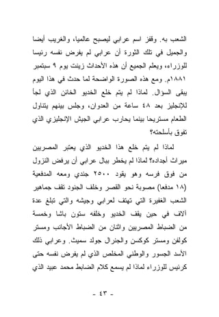 ‫ﺍﻟﺸﻌﺏ ﺒﻪ. ﻭﻗﻔﺯ ﺍﺴﻡ ﻋﺭﺍﺒﻲ ﻟﻴﺼﺒﺢ ﻋﺎﻟﻤﻴﺎ، ﻭﺍﻟﻐﺭﻴﺏ ﺃﻴ ‪‬ﺎ‬
 ‫ﻀ‬              ‫‪‬‬
‫ﻭﺍﻟﺠﻤﻴل ﻓﻲ ﺘﻠﻙ ﺍﻟﺜﻭﺭﺓ ﺃﻥ ﻋﺭﺍﺒﻲ ﻟﻡ ﻴﻔﺭﺽ ﻨﻔﺴﻪ ﺭﺌﻴ ‪‬ﺎ‬
 ‫ﺴ‬
‫ﻟﻠﻭﺯﺭﺍﺀ، ﻭﻴﻌﻠﻡ ﺍﻟﺠﻤﻴﻊ ﺃﻥ ﻫﺫﻩ ﺍﻷﺤﺩﺍﺙ ﺯﻴﻨﺕ ﻴﻭﻡ ٩ ﺴﺒﺘﻤﺒﺭ‬
‫١٨٨١ﻡ. ﻭﻤﻊ ﻫﺫﻩ ﺍﻟﺼﻭﺭﺓ ﺍﻟﻭﺍﻀﺤﺔ ﻟﻤﺎ ﺤﺩﺙ ﻓﻲ ﻫﺫﺍ ﺍﻟﻴﻭﻡ‬
‫ﻴﺒﻘﻰ ﺍﻟﺴﺅﺍل. ﻟﻤﺎﺫﺍ ﻟﻡ ﻴﺘﻡ ﺨﻠﻊ ﺍﻟﺨﺩﻴﻭ ﺍﻟﺨﺎﺌﻥ ﺍﻟﺫﻱ ﻟﺠﺄ‬
‫ﻟﻺﻨﺠﻠﻴﺯ ﺒﻌﺩ ٨٤ ﺴﺎﻋﺔ ﻤﻥ ﺍﻟﻌﺩﻭﺍﻥ، ﻭﺠﻠﺱ ﺒﻴﻨﻬﻡ ﻴﺘﻨﺎﻭل‬
‫ﺍﻟﻁﻌﺎﻡ ﻤﺴﺘﺭﻴ ‪‬ﺎ ﺒﻴﻨﻤﺎ ﻴﺤﺎﺭﺏ ﻋﺭﺍﺒﻲ ﺍﻟﺠﻴﺵ ﺍﻹﻨﺠﻠﻴﺯﻱ ﺍﻟﺫﻱ‬
                                       ‫ﺤ‬
                                        ‫ﺘﻔﻭﻕ ﺒﺄﺴﻠﺤﺘﻪ؟‬
‫ﻟﻤﺎﺫﺍ ﻟﻡ ﻴﺘﻡ ﺨﻠﻊ ﻫﺫﺍ ﺍﻟﺨﺩﻴﻭ ﺍﻟﺫﻱ ﻴﻌﺘﺒﺭ ﺍﻟﻤﺼﺭﻴﻴﻥ‬
‫ﻤﻴﺭﺍﺙ ﺃﺠﺩﺍﺩﻩ؟ ﻟﻤﺎﺫﺍ ﻟﻡ ﻴﺨﻁﺭ ﺒﺒﺎل ﻋﺭﺍﺒﻲ ﺃﻥ ﻴﺭﻓﺽ ﺍﻟﻨﺯﻭل‬
‫ﻤﻥ ﻓﻭﻕ ﻓﺭﺴﻪ ﻭﻫﻭ ﻴﻘﻭﺩ ٠٠٥٢ ﺠﻨﺩﻱ ﻭﻤﻌﻪ ﺍﻟﻤﺩﻓﻌﻴﺔ‬
‫)٨١ ﻤﺩﻓ ‪‬ﺎ( ﻤﺼﻭﺒﺔ ﻨﺤﻭ ﺍﻟﻘﺼﺭ ﻭﺨﻠﻑ ﺍﻟﺠﻨﻭﺩ ﺘﻘﻑ ﺠﻤﺎﻫﻴﺭ‬
                                         ‫ﻌ‬
‫ﺍﻟﺸﻌﺏ ﺍﻟﻐﻔﻴﺭﺓ ﺍﻟﺘﻲ ﺘﻬﺘﻑ ﻟﻌﺭﺍﺒﻲ ﻭﺠﻴﺸﻪ ﻭﺍﻟﺘﻲ ﺘﺒﻠﻎ ﻋﺩﺓ‬
‫ﺁﻻﻑ ﻓﻲ ﺤﻴﻥ ﻴﻘﻑ ﺍﻟﺨﺩﻴﻭ ﻭﺨﻠﻔﻪ ﺴﺘﻭﻥ ﺒﺎﺸﺎ ﻭﺨﻤﺴﺔ‬
‫ﻤﻥ ﺍﻟﻀﺒﺎﻁ ﺍﻟﻤﺼﺭﻴﻴﻥ ﻭﺍﺜﻨﺎﻥ ﻤﻥ ﺍﻟﻀﺒﺎﻁ ﺍﻷﺠﺎﻨﺏ ﻭﻤﺴﺘﺭ‬
‫ﻜﻭﻟﻔﻥ ﻭﻤﺴﺘﺭ ﻜﻭﻜﺴﻥ ﻭﺍﻟﺠﻨﺭﺍل ﺠﻭﻟﺩ ﺴﻤﻴﺙ. ﻭﻋﺭﺍﺒﻲ ﺫﻟﻙ‬
‫ﺍﻷﺴﺩ ﺍﻟﺠﺴﻭﺭ ﻭﺍﻟﻭﻁﻨﻲ ﺍﻟﻤﺨﻠﺹ ﺍﻟﺫﻱ ﻟﻡ ﻴﻔﺭﺽ ﻨﻔﺴﻪ ﺤﺘﻰ‬
‫ﻜﺭﺌﻴﺱ ﻟﻠﻭﺯﺭﺍﺀ ﻟﻤﺎﺫﺍ ﻟﻡ ﻴﺴﻤﻊ ﻜﻼﻡ ﺍﻟﻀﺎﺒﻁ ﻤﺤﻤﺩ ﻋﺒﻴﺩ ﺍﻟﺫﻱ‬


                    ‫- ٣٤ -‬
 