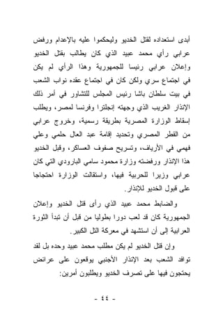 ‫ﺃﺒﺩﻯ ﺍﺴﺘﻌﺩﺍﺩﻩ ﻟﻘﺘل ﺍﻟﺨﺩﻴﻭ ﻭﻟﻴﺤﻜﻤﻭﺍ ﻋﻠﻴﻪ ﺒﺎﻹﻋﺩﺍﻡ ﻭﺭﻓﺽ‬
‫ﻋﺭﺍﺒﻲ ﺭﺃﻱ ﻤﺤﻤﺩ ﻋﺒﻴﺩ ﺍﻟﺫﻱ ﻜﺎﻥ ﻴﻁﺎﻟﺏ ﺒﻘﺘل ﺍﻟﺨﺩﻴﻭ‬
‫ﻭﺇﻋﻼﻥ ﻋﺭﺍﺒﻲ ﺭﺌﻴ ‪‬ﺎ ﻟﻠﺠﻤﻬﻭﺭﻴﺔ ﻭﻫﺫﺍ ﺍﻟﺭﺃﻱ ﻟﻡ ﻴﻜﻥ‬
                             ‫ﺴ‬
‫ﻓﻲ ﺍﺠﺘﻤﺎﻉ ﺴﺭﻱ ﻭﻟﻜﻥ ﻜﺎﻥ ﻓﻲ ﺍﺠﺘﻤﺎﻉ ﻋﻘﺩﻩ ﻨﻭﺍﺏ ﺍﻟﺸﻌﺏ‬
‫ﻓﻲ ﺒﻴﺕ ﺴﻠﻁﺎﻥ ﺒﺎﺸﺎ ﺭﺌﻴﺱ ﺍﻟﻤﺠﻠﺱ ﻟﻠﺘﺸﺎﻭﺭ ﻓﻲ ﺃﻤﺭ ﺫﻟﻙ‬
‫ﺍﻹﻨﺫﺍﺭ ﺍﻟﻐﺭﻴﺏ ﺍﻟﺫﻱ ﻭﺠﻬﺘﻪ ﺇﻨﺠﻠﺘﺭﺍ ﻭﻓﺭﻨﺴﺎ ﻟﻤﺼﺭ، ﻭﻴﻁﻠﺏ‬
‫ﺇﺴﻘﺎﻁ ﺍﻟﻭﺯﺍﺭﺓ ﺍﻟﻤﺼﺭﻴﺔ ﺒﻁﺭﻴﻘﺔ ﺭﺴﻤﻴﺔ، ﻭﺨﺭﻭﺝ ﻋﺭﺍﺒﻲ‬
‫ﻤﻥ ﺍﻟﻘﻁﺭ ﺍﻟﻤﺼﺭﻱ ﻭﺘﺤﺩﻴﺩ ﺇﻗﺎﻤﺔ ﻋﺒﺩ ﺍﻟﻌﺎل ﺤﻠﻤﻲ ﻭﻋﻠﻲ‬
‫ﻓﻬﻤﻲ ﻓﻲ ﺍﻷﺭﻴﺎﻑ، ﻭﺘﺴﺭﻴﺢ ﺼﻔﻭﻑ ﺍﻟﻌﺴﺎﻜﺭ، ﻭﻗﺒل ﺍﻟﺨﺩﻴﻭ‬
‫ﻫﺫﺍ ﺍﻹﻨﺫﺍﺭ ﻭﺭﻓﻀﺘﻪ ﻭﺯﺍﺭﺓ ﻤﺤﻤﻭﺩ ﺴﺎﻤﻲ ﺍﻟﺒﺎﺭﻭﺩﻱ ﺍﻟﺘﻲ ﻜﺎﻥ‬
‫ﻋﺭﺍﺒﻲ ﻭﺯﻴ ‪‬ﺍ ﻟﻠﺤﺭﺒﻴﺔ ﻓﻴﻬﺎ، ﻭﺍﺴﺘﻘﺎﻟﺕ ﺍﻟﻭﺯﺍﺭﺓ ﺍﺤﺘﺠﺎ ‪‬ﺎ‬
 ‫ﺠ‬                                       ‫ﺭ‬
                                ‫ﻋﻠﻰ ﻗﺒﻭل ﺍﻟﺨﺩﻴﻭ ﻟﻺﻨﺫﺍﺭ.‬
‫ﻭﺍﻟﻀﺎﺒﻁ ﻤﺤﻤﺩ ﻋﺒﻴﺩ ﺍﻟﺫﻱ ﺭﺃﻯ ﻗﺘل ﺍﻟﺨﺩﻴﻭ ﻭﺇﻋﻼﻥ‬
‫ﺍﻟﺠﻤﻬﻭﺭﻴﺔ ﻜﺎﻥ ﻗﺩ ﻟﻌﺏ ﺩﻭ ‪‬ﺍ ﺒﻁﻭﻟ ‪‬ﺎ ﻤﻥ ﻗﺒل ﺃﻥ ﺘﺒﺩﺃ ﺍﻟﺜﻭﺭﺓ‬
                       ‫ﻴ‬       ‫ﺭ‬
             ‫ﺍﻟﻌﺭﺍﺒﻴﺔ ﺇﻟﻰ ﺃﻥ ﺍﺴﺘﺸﻬﺩ ﻓﻲ ﻤﻌﺭﻜﺔ ﺍﻟﺘل ﺍﻟﻜﺒﻴﺭ.‬
‫ﻭﺇﻥ ﻗﺘل ﺍﻟﺨﺩﻴﻭ ﻟﻡ ﻴﻜﻥ ﻤﻁﻠﺏ ﻤﺤﻤﺩ ﻋﺒﻴﺩ ﻭﺤﺩﻩ ﺒل ﻟﻘﺩ‬
‫ﺘﻭﺍﻓﺩ ﺍﻟﺸﻌﺏ ﺒﻌﺩ ﺍﻹﻨﺫﺍﺭ ﺍﻷﺠﻨﺒﻲ ﻴﻭﻗﻌﻭﻥ ﻋﻠﻰ ﻋﺭﺍﺌﺽ‬
         ‫ﻴﺤﺘﺠﻭﻥ ﻓﻴﻬﺎ ﻋﻠﻰ ﺘﺼﺭﻑ ﺍﻟﺨﺩﻴﻭ ﻭﻴﻁﻠﺒﻭﻥ ﺃﻤﺭﻴﻥ:‬


                     ‫- ٤٤ -‬
 