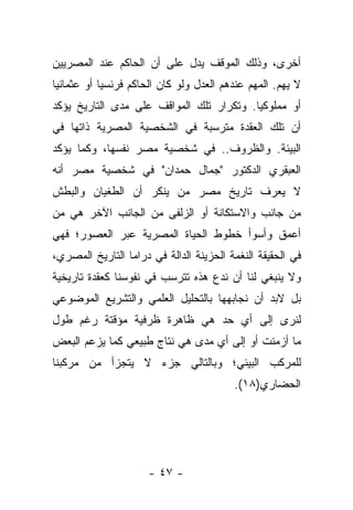 ‫ﺃﺨﺭﻯ، ﻭﺫﻟﻙ ﺍﻟﻤﻭﻗﻑ ﻴﺩل ﻋﻠﻰ ﺃﻥ ﺍﻟﺤﺎﻜﻡ ﻋﻨﺩ ﺍﻟﻤﺼﺭﻴﻴﻥ‬
‫ﻻ ﻴﻬﻡ. ﺍﻟﻤﻬﻡ ﻋﻨﺩﻫﻡ ﺍﻟﻌﺩل ﻭﻟﻭ ﻜﺎﻥ ﺍﻟﺤﺎﻜﻡ ﻓﺭﻨﺴ ‪‬ﺎ ﺃﻭ ﻋﺜﻤﺎﻨ ‪‬ﺎ‬
 ‫ﻴ‬           ‫ﻴ‬
‫ﺃﻭ ﻤﻤﻠﻭﻜ ‪‬ﺎ. ﻭﺘﻜﺭﺍﺭ ﺘﻠﻙ ﺍﻟﻤﻭﺍﻗﻑ ﻋﻠﻰ ﻤﺩﻯ ﺍﻟﺘﺎﺭﻴﺦ ﻴﺅﻜﺩ‬
                                          ‫ﻴ‬
‫ﺃﻥ ﺘﻠﻙ ﺍﻟﻌﻘﺩﺓ ﻤﺘﺭﺴﺒﺔ ﻓﻲ ﺍﻟﺸﺨﺼﻴﺔ ﺍﻟﻤﺼﺭﻴﺔ ﺫﺍﺘﻬﺎ ﻓﻲ‬
‫ﺍﻟﺒﻴﺌﺔ. ﻭﺍﻟﻅﺭﻭﻑ.. ﻓﻲ ﺸﺨﺼﻴﺔ ﻤﺼﺭ ﻨﻔﺴﻬﺎ، ﻭﻜﻤﺎ ﻴﺅﻜﺩ‬
‫ﺍﻟﻌﺒﻘﺭﻱ ﺍﻟﺩﻜﺘﻭﺭ "ﺠﻤﺎل ﺤﻤﺩﺍﻥ" ﻓﻲ ﺸﺨﺼﻴﺔ ﻤﺼﺭ ﺃﻨﻪ‬
‫ﻻ ﻴﻌﺭﻑ ﺘﺎﺭﻴﺦ ﻤﺼﺭ ﻤﻥ ﻴﻨﻜﺭ ﺃﻥ ﺍﻟﻁﻐﻴﺎﻥ ﻭﺍﻟﺒﻁﺵ‬
‫ﻤﻥ ﺠﺎﻨﺏ ﻭﺍﻻﺴﺘﻜﺎﻨﺔ ﺃﻭ ﺍﻟﺯﻟﻔﻰ ﻤﻥ ﺍﻟﺠﺎﻨﺏ ﺍﻵﺨﺭ ﻫﻲ ﻤﻥ‬
‫ﺃﻋﻤﻕ ﻭﺃﺴﻭﺃ ﺨﻁﻭﻁ ﺍﻟﺤﻴﺎﺓ ﺍﻟﻤﺼﺭﻴﺔ ﻋﺒﺭ ﺍﻟﻌﺼﻭﺭ؛ ﻓﻬﻲ‬
‫ﻓﻲ ﺍﻟﺤﻘﻴﻘﺔ ﺍﻟﻨﻐﻤﺔ ﺍﻟﺤﺯﻴﻨﺔ ﺍﻟﺩﺍﻟﺔ ﻓﻲ ﺩﺭﺍﻤﺎ ﺍﻟﺘﺎﺭﻴﺦ ﺍﻟﻤﺼﺭﻱ،‬
‫ﻭﻻ ﻴﻨﺒﻐﻲ ﻟﻨﺎ ﺃﻥ ﻨﺩﻉ ﻫﺫﻩ ﺘﺘﺭﺴﺏ ﻓﻲ ﻨﻔﻭﺴﻨﺎ ﻜﻌﻘﺩﺓ ﺘﺎﺭﻴﺨﻴﺔ‬
‫ﺒل ﻻﺒﺩ ﺃﻥ ﻨﺠﺎﺒﻬﻬﺎ ﺒﺎﻟﺘﺤﻠﻴل ﺍﻟﻌﻠﻤﻲ ﻭﺍﻟﺘﺸﺭﻴﻊ ﺍﻟﻤﻭﻀﻭﻋﻲ‬
‫ﻟﻨﺭﻯ ﺇﻟﻰ ﺃﻱ ﺤﺩ ﻫﻲ ﻅﺎﻫﺭﺓ ﻅﺭﻓﻴﺔ ﻤﺅﻗﺘﺔ ﺭﻏﻡ ﻁﻭل‬
‫ﻤﺎ ﺃﺯﻤﻨﺕ ﺃﻭ ﺇﻟﻰ ﺃﻱ ﻤﺩﻯ ﻫﻲ ﻨﺘﺎﺝ ﻁﺒﻴﻌﻲ ﻜﻤﺎ ﻴﺯﻋﻡ ﺍﻟﺒﻌﺽ‬
‫ﻟﻠﻤﺭﻜﺏ ﺍﻟﺒﻴﺌﻲ؛ ﻭﺒﺎﻟﺘﺎﻟﻲ ﺠﺯﺀ ﻻ ﻴﺘﺠﺯﺃ ﻤﻥ ﻤﺭﻜﺒﻨﺎ‬
                                           ‫ﺍﻟﺤﻀﺎﺭﻱ)٨١(.‬




                      ‫- ٧٤ -‬
 