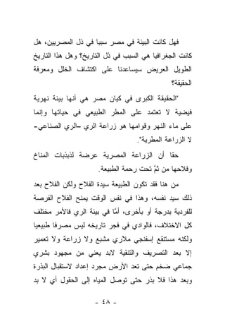 ‫ﻓﻬل ﻜﺎﻨﺕ ﺍﻟﺒﻴﺌﺔ ﻓﻲ ﻤﺼﺭ ﺴﺒ ‪‬ﺎ ﻓﻲ ﺫل ﺍﻟﻤﺼﺭﻴﻴﻥ، ﻫل‬
                    ‫ﺒ‬
‫ﻜﺎﻨﺕ ﺍﻟﺠﻐﺭﺍﻓﻴﺎ ﻫﻲ ﺍﻟﺴﺒﺏ ﻓﻲ ﺫل ﺍﻟﺘﺎﺭﻴﺦ؟ ﻭﻫل ﻫﺫﺍ ﺍﻟﺘﺎﺭﻴﺦ‬
‫ﺍﻟﻁﻭﻴل ﺍﻟﻌﺭﻴﺽ ﺴﻴﺴﺎﻋﺩﻨﺎ ﻋﻠﻰ ﺍﻜﺘﺸﺎﻑ ﺍﻟﺨﻠل ﻭﻤﻌﺭﻓﺔ‬
                                               ‫ﺍﻟﺤﻘﻴﻘﺔ؟‬
‫"ﺍﻟﺤﻘﻴﻘﺔ ﺍﻟﻜﺒﺭﻯ ﻓﻲ ﻜﻴﺎﻥ ﻤﺼﺭ ﻫﻲ ﺃﻨﻬﺎ ﺒﻴﺌﺔ ﻨﻬﺭﻴﺔ‬
‫ﻓﻴﻀﻴﺔ ﻻ ﺘﻌﺘﻤﺩ ﻋﻠﻰ ﺍﻟﻤﻁﺭ ﺍﻟﻁﺒﻴﻌﻲ ﻓﻲ ﺤﻴﺎﺘﻬﺎ ﻭﺇﻨﻤﺎ‬
‫ﻋﻠﻰ ﻤﺎﺀ ﺍﻟﻨﻬﺭ ﻭﻗﻭﺍﻤﻬﺎ ﻫﻭ ﺯﺭﺍﻋﺔ ﺍﻟﺭﻱ –ﺍﻟﺭﻱ ﺍﻟﺼﻨﺎﻋﻲ-‬
                                   ‫ﻻ ﺍﻟﺯﺭﺍﻋﺔ ﺍﻟﻤﻁﺭﻴﺔ".‬
‫ﺤ ﹰﺎ ﺃﻥ ﺍﻟﺯﺭﺍﻋﺔ ﺍﻟﻤﺼﺭﻴﺔ ﻋﺭﻀﺔ ﻟﺫﺒﺫﺒﺎﺕ ﺍﻟﻤﻨﺎﺥ‬
                                        ‫ﻘ‬
                      ‫ﻭﻓﻼﺤﻬﺎ ﻤﻥ ﺜﻡ ﺘﺤﺕ ﺭﺤﻤﺔ ﺍﻟﻁﺒﻴﻌﺔ.‬
                                        ‫ﱠ‬
‫ﻤﻥ ﻫﻨﺎ ﻓﻘﺩ ﺘﻜﻭﻥ ﺍﻟﻁﺒﻴﻌﺔ ﺴﻴﺩﺓ ﺍﻟﻔﻼﺡ ﻭﻟﻜﻥ ﺍﻟﻔﻼﺡ ﺒﻌﺩ‬
‫ﺫﻟﻙ ﺴﻴﺩ ﻨﻔﺴﻪ، ﻭﻫﺫﺍ ﻓﻲ ﻨﻔﺱ ﺍﻟﻭﻗﺕ ﻴﻤﻨﺢ ﺍﻟﻔﻼﺡ ﺍﻟﻔﺭﺼﺔ‬
‫ﻟﻠﻔﺭﺩﻴﺔ ﺒﺩﺭﺠﺔ ﺃﻭ ﺒﺄﺨﺭﻯ، ﺃﻤﺎ ﻓﻲ ﺒﻴﺌﺔ ﺍﻟﺭﻱ ﻓﺎﻷﻤﺭ ﻤﺨﺘﻠﻑ‬
                          ‫ﱠ‬
‫ﻜل ﺍﻻﺨﺘﻼﻑ، ﻓﺎﻟﻭﺍﺩﻱ ﻓﻲ ﻓﺠﺭ ﺘﺎﺭﻴﺨﻪ ﻟﻴﺱ ﻤﺼﺭ ﹰﺎ ﻁﺒﻴﻌ ‪‬ﺎ‬
 ‫ﻴ‬       ‫ﻓ‬
‫ﻭﻟﻜﻨﻪ ﻤﺴﺘﻨﻘﻊ ﺇﺴﻔﻨﺠﻲ ﻤﻼﺭﻱ ﻤﺸﺒﻊ ﻭﻻ ﺯﺭﺍﻋﺔ ﻭﻻ ﺘﻌﻤﻴﺭ‬
‫ﺇﻻ ﺒﻌﺩ ﺍﻟﺘﺼﺭﻴﻑ ﻭﺍﻟﺘﻨﻘﻴﺔ ﻻﺒﺩ ﻴﻌﻨﻲ ﻤﻥ ﻤﺠﻬﻭﺩ ﺒﺸﺭﻱ‬
‫ﺠﻤﺎﻋﻲ ﻀﺨﻡ ﺤﺘﻰ ﺘﻌﺩ ﺍﻷﺭﺽ ﻤﺠﺭﺩ ﺇﻋﺩﺍﺩ ﻻﺴﺘﻘﺒﺎل ﺍﻟﺒﺫﺭﺓ‬
‫ﻭﺒﻌﺩ ﻫﺫﺍ ﻓﻼ ﺒﺫﺭ ﺤﺘﻰ ﺘﻭﺼل ﺍﻟﻤﻴﺎﻩ ﺇﻟﻰ ﺍﻟﺤﻘﻭل ﺃﻱ ﻻ ﺒﺩ‬

                    ‫- ٨٤ -‬
 