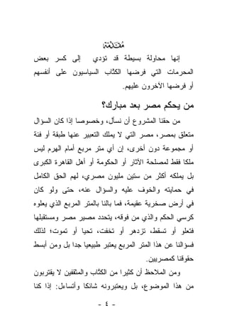 ‫‪‬‬
‫ﺇﻟﻰ ﻜﺴﺭ ﺒﻌﺽ‬         ‫ﺇﻨﻬﺎ ﻤﺤﺎﻭﻟﺔ ﺒﺴﻴﻁﺔ ﻗﺩ ﺘﺅﺩﻱ‬
‫ﺍﻟﻤﺤﺭﻤﺎﺕ ﺍﻟﺘﻲ ﻓﺭﻀﻬﺎ ﺍﻟﻜﺘﺎﺏ ﺍﻟﺴﻴﺎﺴﻴﻭﻥ ﻋﻠﻰ ﺃﻨﻔﺴﻬﻡ‬
                       ‫ﹸﱠ‬
                               ‫ﺃﻭ ﻓﺭﻀﻬﺎ ﺍﻵﺨﺭﻭﻥ ﻋﻠﻴﻬﻡ.‬

                       ‫ﻤﻥ ﻴﺤﻜﻡ ﻤﺼﺭ ﺒﻌﺩ ﻤﺒﺎﺭﻙ؟‬
‫ﻤﻥ ﺤﻘﻨﺎ ﺍﻟﻤﺸﺭﻭﻉ ﺃﻥ ﻨﺴﺄل، ﻭﺨﺼﻭﺼﺎ ﺇﺫﺍ ﻜﺎﻥ ﺍﻟﺴﺅﺍل‬
                ‫‪‬‬
‫ﻤﺘﻌﻠﻕ ﺒﻤﺼﺭ، ﻤﺼﺭ ﺍﻟﺘﻲ ﻻ ﻴﻤﻠﻙ ﺍﻟﺘﻌﺒﻴﺭ ﻋﻨﻬﺎ ﻁﺒﻘﺔ ﺃﻭ ﻓﺌﺔ‬
‫ﺃﻭ ﻤﺠﻤﻭﻋﺔ ﺩﻭﻥ ﺃﺨﺭﻯ، ﺇﻥ ﺃﻱ ﻤﺘﺭ ﻤﺭﺒﻊ ﺃﻤﺎﻡ ﺍﻟﻬﺭﻡ ﻟﻴﺱ‬
‫ﻤﻠﻜﺎ ﻓﻘﻁ ﻟﻤﺼﻠﺤﺔ ﺍﻵﺜﺎﺭ ﺃﻭ ﺍﻟﺤﻜﻭﻤﺔ ﺃﻭ ﺃﻫل ﺍﻟﻘﺎﻫﺭﺓ ﺍﻟﻜﺒﺭﻯ‬
                                                   ‫ﹰ‬
‫ﺒل ﻴﻤﻠﻜﻪ ﺃﻜﺜﺭ ﻤﻥ ﺴﺘﻴﻥ ﻤﻠﻴﻭﻥ ﻤﺼﺭﻱ، ﻟﻬﻡ ﺍﻟﺤﻕ ﺍﻟﻜﺎﻤل‬
‫ﻓﻲ ﺤﻤﺎﻴﺘﻪ ﻭﺍﻟﺨﻭﻑ ﻋﻠﻴﻪ ﻭﺍﻟﺴﺅﺍل ﻋﻨﻪ، ﺤﺘﻰ ﻭﻟﻭ ﻜﺎﻥ‬
‫ﻓﻲ ﺃﺭﺽ ﺼﺨﺭﻴﺔ ﻋﻘﻴﻤﺔ، ﻓﻤﺎ ﺒﺎﻟﻨﺎ ﺒﺎﻟﻤﺘﺭ ﺍﻟﻤﺭﺒﻊ ﺍﻟﺫﻱ ﻴﻌﻠﻭﻩ‬
‫ﻜﺭﺴﻲ ﺍﻟﺤﻜﻡ ﻭﺍﻟﺫﻱ ﻤﻥ ﻓﻭﻗﻪ، ﻴﺘﺤﺩﺩ ﻤﺼﻴﺭ ﻤﺼﺭ ﻭﻤﺴﺘﻘﺒﻠﻬﺎ‬
‫ﻓﺘﻌﻠﻭ ﺃﻭ ﺘﺴﻘﻁ، ﺘﺯﺩﻫﺭ ﺃﻭ ﺘﺨﻔﺕ، ﺘﺤﻴﺎ ﺃﻭ ﺘﻤﻭﺕ؛ ﻟﺫﻟﻙ‬
‫ﻓﺴﺅﺍﻟﻨﺎ ﻋﻥ ﻫﺫﺍ ﺍﻟﻤﺘﺭ ﺍﻟﻤﺭﺒﻊ ﻴﻌﺘﺒﺭ ﻁﺒﻴﻌﻴﺎ ﺠﺩﺍ ﺒل ﻭﻤﻥ ﺃﺒﺴﻁ‬
             ‫‪ ‬‬
                                       ‫ﺤﻘﻭﻗﻨﺎ ﻜﻤﺼﺭﻴﻴﻥ.‬
‫ﻭﻤﻥ ﺍﻟﻤﻼﺤﻅ ﺃﻥ ﻜﺜﻴﺭﺍ ﻤﻥ ﺍﻟﻜﺘﺎﺏ ﻭﺍﻟﻤﺜﻘﻔﻴﻥ ﻻ ﻴﻘﺘﺭﺒﻭﻥ‬
                      ‫ﹸﱠ‬       ‫‪‬‬
‫ﻤﻥ ﻫﺫﺍ ﺍﻟﻤﻭﻀﻭﻉ، ﺒل ﻭﻴﻌﺘﺒﺭﻭﻨﻪ ﺸﺎﺌﻜﺎ ﻭﺃﺘﺴﺎﺀل: ﺇﺫﺍ ﻜﻨﺎ‬
                  ‫ﹰ‬

                      ‫-٤-‬
 