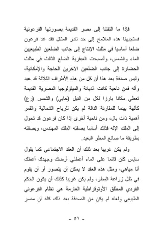 ‫ﻓﺈﺫﺍ ﻤﺎ ﺍﻟﺘﻔﺘﻨﺎ ﺇﻟﻰ ﻤﺼﺭ ﺍﻟﻘﺩﻴﻤﺔ ﺒﺼﻭﺭﺘﻬﺎ ﺍﻟﻔﺭﻋﻭﻨﻴﺔ‬
‫ﻓﺴﺘﺠﺒﻬﻨﺎ ﻫﺫﻩ ﺍﻟﻤﻼﻤﺢ ﺇﻟﻰ ﺤﺩ ﻨﺎﺩﺭ ﺍﻟﻤﺜﺎل ﻓﻘﺩ ﻋﺩ ﻓﺭﻋﻭﻥ‬
‫ﻀﻠ ‪‬ﺎ ﺃﺴﺎﺴ ‪‬ﺎ ﻓﻲ ﻤﺜﻠﺙ ﺍﻹﻨﺘﺎﺝ ﺇﻟﻰ ﺠﺎﻨﺏ ﺍﻟﻀﻠﻌﻴﻥ ﺍﻟﻁﺒﻴﻌﻴﻴﻥ‬
                                           ‫ﻴ‬       ‫ﻌ‬
‫ﺍﻟﻤﺎﺀ ﻭﺍﻟﺸﻤﺱ، ﻭﺃﺼﺒﺤﺕ ﺍﻟﻌﺒﻘﺭﻴﺔ ﺍﻟﻀﻠﻊ ﺍﻟﺜﺎﻟﺙ ﻓﻲ ﻤﺜﻠﺙ‬
‫ﺍﻟﺤﻀﺎﺭﺓ ﺇﻟﻰ ﺠﺎﻨﺏ ﺍﻟﻀﻠﻌﻴﻥ ﺍﻵﺨﺭﻴﻥ ﺍﻟﺤﺎﺠﺔ ﻭﺍﻹﻤﻜﺎﻨﻴﺔ،‬
‫ﻭﻟﻴﺱ ﺼﺩﻓﺔ ﺒﻌﺩ ﻫﺫﺍ ﺃﻥ ﻜل ﻤﻥ ﻫﺫﻩ ﺍﻷﻁﺭﺍﻑ ﺍﻟﺜﻼﺜﺔ ﻗﺩ ﻋﺒﺩ‬
‫ﻭﺃﻟﻪ ﻓﻤﻥ ﻨﺎﺤﻴﺔ ﻜﺎﻨﺕ ﺍﻟﺩﻴﺎﻨﺔ ﻭﺍﻟﻤﻴﺜﻭﻟﻭﺠﻴﺎ ﺍﻟﻤﺼﺭﻴﺔ ﺍﻟﻘﺩﻴﻤﺔ‬
‫ﺘﻌﻁﻲ ﻤﻜﺎ ﹰﺎ ﺒﺎﺭ ‪‬ﺍ ﻟﻜل ﻤﻥ ﺍﻟﻨﻴل )ﺤﺎﺒﻲ( ﻭﺍﻟﺸﻤﺱ )ﺭﻉ(‬
                                 ‫ﺯ‬      ‫ﻨ‬
‫ﻜﺂﻟﻬﺔ ﺒﻴﻨﻤﺎ ﻟﻠﻤﻘﺎﺭﻨﺔ ﺍﻟﺩﺍﻟﺔ ﻟﻡ ﻴﻜﻥ ﻟﻠﺭﻴﺎﺡ ﺍﻟﺸﻤﺎﻟﻴﺔ ﻭﺍﻟﻘﻤﺭ‬
‫ﺃﻫﻤﻴﺔ ﺫﺍﺕ ﺒﺎل، ﻭﻤﻥ ﻨﺎﺤﻴﺔ ﺃﺨﺭﻯ ﺇﺫﺍ ﻜﺎﻥ ﻓﺭﻋﻭﻥ ﻗﺩ ﺘﺤﻭل‬
‫ﺇﻟﻰ ﺍﻟﻤﻠﻙ ﺍﻹﻟﻪ ﻓﺫﻟﻙ ﺃﺴﺎ ‪‬ﺎ ﺒﺼﻔﺘﻪ ﺍﻟﻤﻠﻙ ﺍﻟﻤﻬﻨﺩﺱ، ﻭﺒﺼﻔﺘﻪ‬
                             ‫ﺴ‬
                            ‫ﺒﻁﺭﻴﻘﺔ ﻤﺎ ﺼﺎﻨﻊ ﺍﻟﻤﻁﺭ ﺍﻟﺒﻌﻴﺩ.‬
‫ﻭﻟﻡ ﻴﻜﻥ ﻏﺭﻴ ‪‬ﺎ ﺒﻌﺩ ﺫﻟﻙ ﺃﻥ ﺍﻟﻌﻘﺩ ﺍﻻﺠﺘﻤﺎﻋﻲ ﻜﻤﺎ ﻴﻘﻭل‬
                                    ‫ﺒ‬
‫ﺴﺎﻴﺱ ﻜﺎﻥ ﻗﺎﺌ ‪‬ﺎ ﻋﻠﻰ ﺍﻟﻤﺎﺀ ﺃﻋﻁﻨﻲ ﺃﺭﻀﻙ ﻭﺠﻬﺩﻙ ﺃﻋﻁﻙ‬
                                 ‫ﻤ‬
‫ﺃﻨﺎ ﻤﻴﺎﻫﻲ، ﻭﻤﺜل ﻫﺫﻩ ﺍﻟﻌﻘﺩ ﻻ ﻴﻤﻜﻥ ﺃﻥ ﻴﺘﺼﻭﺭ ﺃﻭ ﺃﻥ ﻴﻘﻭﻡ‬
‫ﻓﻲ ﻅل ﺯﺭﺍﻋﺔ ﺍﻟﻤﻁﺭ، ﻭﻟﻡ ﻴﻜﻥ ﻏﺭﻴ ‪‬ﺎ ﻜﺫﻟﻙ ﺃﻥ ﻴﻜﻭﻥ ﺍﻟﺤﻜﻡ‬
                    ‫ﺒ‬
‫ﺍﻟﻔﺭﺩﻱ ﺍﻟﻤﻁﻠﻕ ﺍﻷﻭﺘﻭﻗﺭﺍﻁﻴﺔ ﺍﻟﻌﺎﺭﻤﺔ ﻫﻲ ﻨﻅﺎﻡ ﺍﻟﻔﺭﻋﻭﻨﻲ‬
‫ﺍﻟﻁﺒﻴﻌﻲ ﻭﻟﻌﻠﻪ ﻟﻡ ﻴﻜﻥ ﻤﻥ ﺍﻟﺼﺩﻓﺔ ﺒﻌﺩ ﺫﻟﻙ ﻜﻠﻪ ﺃﻥ ﻤﺼﺭ‬


                      ‫- ١٥ -‬
 